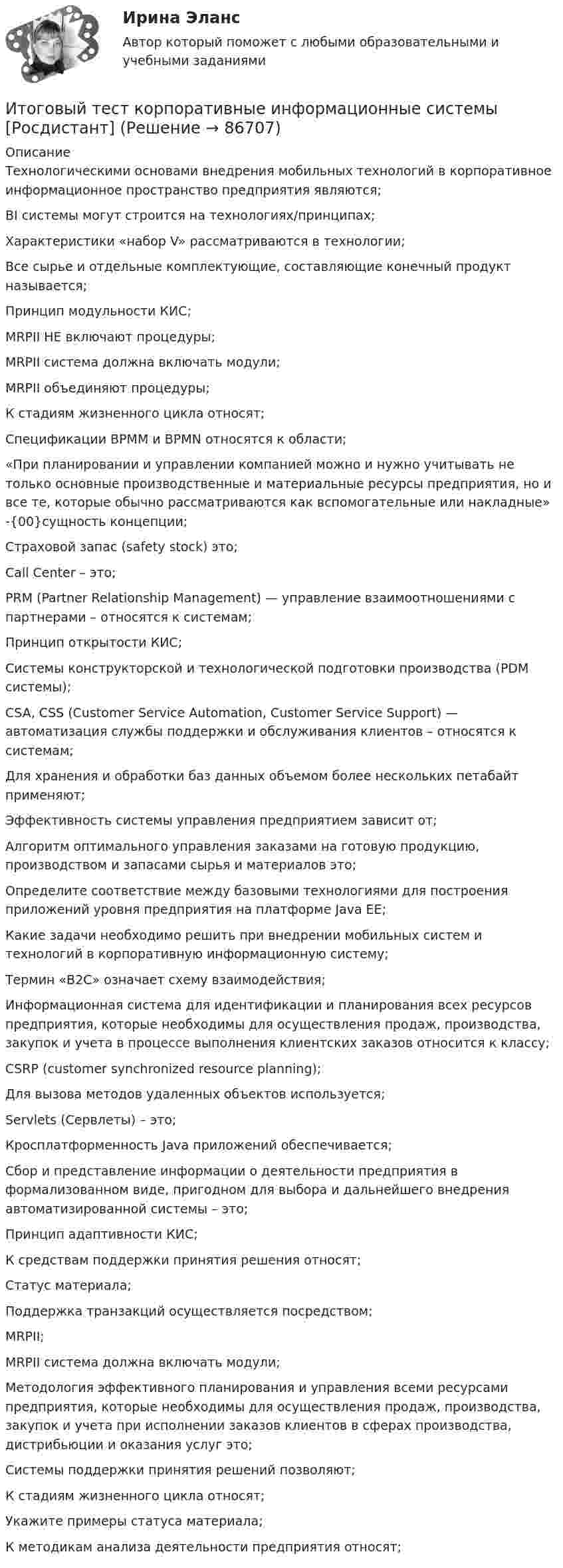     
            Описание
            Технологическими основами внедрения мобильных технологий в корпоративное информационное пространство предприятия являются;BI системы могут строится на технологиях/принципах;Характеристики «набор V» рассматриваются в технологии;Все сырье и отдельные комплектующие, составляющие конечный продукт называется;Принцип модульности КИС;MRPII НЕ включают процедуры;MRPII система должна включать модули;MRPII объединяют процедуры;К стадиям жизненного цикла относят;Спецификации BPMM и BPMN относятся к области;«При планировании и управлении компанией можно и нужно учитывать не только основные производственные и материальные ресурсы предприятия, но и все те, которые обычно рассматриваются как вспомогательные или накладные» -{00}сущность концепции;Страховой запас (safety stock) это;Call Center – это;PRM (Partner Relationship Management) — управление взаимоотношениями с партнерами – относятся к системам;Принцип открытости КИС;Системы конструкторской и технологической подготовки производства (PDM системы);CSA, CSS (Customer Service Automation, Customer Service Support) — автоматизация службы поддержки и обслуживания клиентов – относятся к системам;Для хранения и обработки баз данных объемом более нескольких петабайт применяют;Эффективность системы управления предприятием зависит от;Алгоритм оптимального управления заказами на готовую продукцию, производством и запасами сырья и материалов это;Определите соответствие между базовыми технологиями для построения приложений уровня предприятия на платформе Java EE;Какие задачи необходимо решить при внедрении мобильных систем и технологий в корпоративную информационную систему;Термин «B2С» означает схему взаимодействия;Информационная система для идентификации и планирования всех ресурсов предприятия, которые необходимы для осуществления продаж, производства, закупок и учета в процессе выполнения клиентских заказов относится к классу;CSRP (customer synchronized resource planning);Для вызова методов удаленных объектов используется;Servlets (Сервлеты) – это;Кросплатформенность Java приложений обеспечивается;Сбор и представление информации о деятельности предприятия в формализованном виде, пригодном для выбора и дальнейшего внедрения автоматизированной системы – это;Принцип адаптивности КИС;К средствам поддержки принятия решения относят;Статус материала;Поддержка транзакций осуществляется посредством;MRPII;MRPII система должна включать модули;Методология эффективного планирования и управления всеми ресурсами предприятия, которые необходимы для осуществления продаж, производства, закупок и учета при исполнении заказов клиентов в сферах производства, дистрибьюции и оказания услуг это;Системы поддержки принятия решений позволяют;К стадиям жизненного цикла относят;Укажите примеры статуса материала;К методикам анализа деятельности предприятия относят;   
            
            
            Итоговый тест - Конституционное право 1Итоговый тест корпоративные информационные системы [Росдистант]Итоговый тест логистика СИБупк Итоговый тест - Международное правоИтоговый тест/ Механика грунтовИтоговый тест МСФО СибУПКИТОГОВЫЙ ТЕСТ (Общая психология 2)Итоговый тест - Делопроизводство и режим секретности Итоговый тест и компетенционный тест по дисциплине Актуальные проблемы правового регулирования корпоративных отношенийИтоговый тест Инвестиционная деятельность предприятий и организаций Итоговый тест (Интернет-маркетинг переподготовка) тест с ответами СинергияИтоговый тест Информатика ПГУТИ Поволжский государственный университетИтоговый тест - Информационное правоИтоговый тест Информационные технологии
