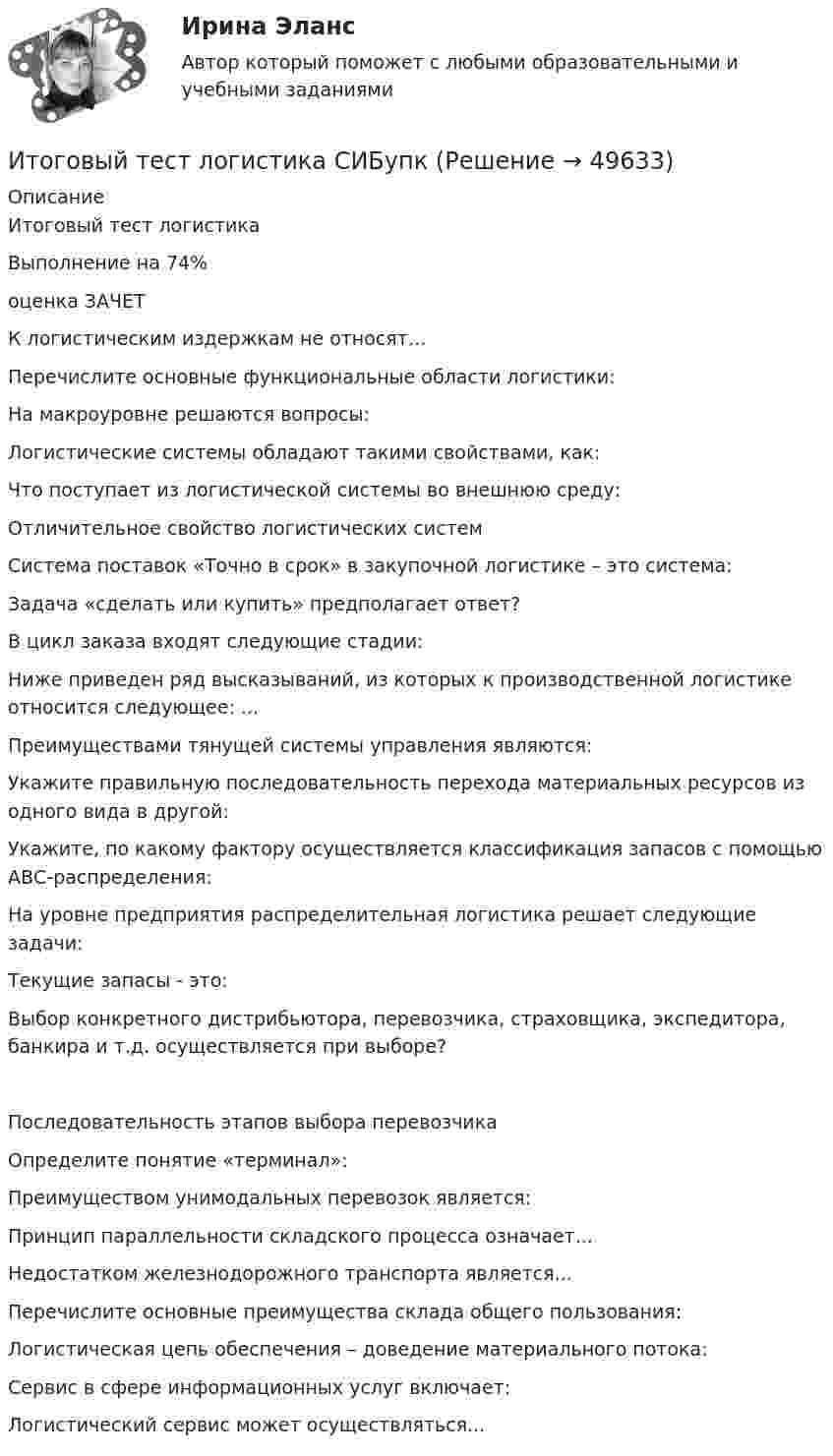      
            Описание
            Итоговый тест логистикаВыполнение на 74% оценка ЗАЧЕТ К логистическим издержкам не относят…Перечислите основные функциональные области логистики:На макроуровне решаются вопросы:Логистические системы обладают такими свойствами, как:Что поступает из логистической системы во внешнюю среду:Отличительное свойство логистических системСистема поставок «Точно в срок» в закупочной логистике – это система:Задача «сделать или купить» предполагает ответ?В цикл заказа входят следующие стадии:Ниже приведен ряд высказываний, из которых к производственной логистике относится следующее: ...Преимуществами тянущей системы управления являются:Укажите правильную последовательность перехода материальных ресурсов из одного вида в другой:Укажите, по какому фактору осуществляется классификация запасов с помощью АВС-распределения:На уровне предприятия распределительная логистика решает следующие задачи:Текущие запасы - это:Выбор конкретного дистрибьютора, перевозчика, страховщика, экспедитора, банкира и т.д. осуществляется при выборе?Последовательность этапов выбора перевозчикаОпределите понятие «терминал»:Преимуществом унимодальных перевозок является:Принцип параллельности складского процесса означает...Недостатком железнодорожного транспорта является...Перечислите основные преимущества склада общего пользования:Логистическая цепь обеспечения – доведение материального потока:Сервис в сфере информационных услуг включает:Логистический сервис может осуществляться...  
            
            
            Итоговый тест корпоративные информационные системы [Росдистант]Итоговый тест логистика СИБупк Итоговый тест - Международное правоИтоговый тест/ Механика грунтовИтоговый тест МСФО СибУПКИТОГОВЫЙ ТЕСТ (Общая психология 2)Итоговый тест Организационное поведение на 96%  СПбУТУиЭИтоговый тест и компетенционный тест по дисциплине Актуальные проблемы правового регулирования корпоративных отношенийИтоговый тест Инвестиционная деятельность предприятий и организаций Итоговый тест (Интернет-маркетинг переподготовка) тест с ответами СинергияИтоговый тест Информатика ПГУТИ Поволжский государственный университетИтоговый тест - Информационное правоИтоговый тест Информационные технологииИтоговый тест_Информационные технологии в профессиональной деятельности