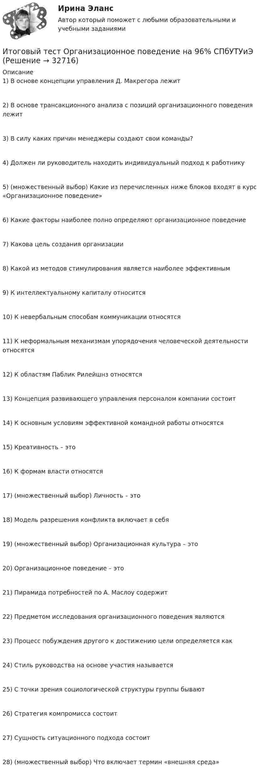     
          Описание
          1) В основе концепции управления Д. Макрегора лежит2) В основе трансакционного анализа с позиций организационного поведения лежит3) В силу каких причин менеджеры создают свои команды?4) Должен ли руководитель находить индивидуальный подход к работнику5) (множественный выбор) Какие из перечисленных ниже блоков входят в курс «Организационное поведение»6) Какие факторы наиболее полно определяют организационное поведение7) Какова цель создания организации8) Какой из методов стимулирования является наиболее эффективным9) К интеллектуальному капиталу относится10) К невербальным способам коммуникации относятся11) К неформальным механизмам упорядочения человеческой деятельности относятся12) К областям Паблик Рилейшнз относятся13) Концепция развивающего управления персоналом компании состоит14) К основным условиям эффективной командной работы относятся15) Креативность – это16) К формам власти относятся17) (множественный выбор) Личность – это18) Модель разрешения конфликта включает в себя19) (множественный выбор) Организационная культура – это20) Организационное поведение – это21) Пирамида потребностей по А. Маслоу содержит22) Предметом исследования организационного поведения являются23) Процесс побуждения другого к достижению цели определяется как24) Стиль руководства на основе участия называется25) С точки зрения социологической структуры группы бывают26) Стратегия компромисса состоит27) Сущность ситуационного подхода состоит28) (множественный выбор) Что включает термин «внешняя среда»  
            
            
            ИТОГОВЫЙ ТЕСТ (Общая психология 2)Итоговый тест Организационное поведение на 96%  СПбУТУиЭИТОГОВЫЙ ТЕСТ Организация и нормативно-правовые основы архивного дела (ДОУА, 1 часть)Итоговый тест. Основы психологической службы. Росдистант.Итоговый тест Основы строительной климатологии, теплотехники, акустики и светотехники РОСДИСТАНТИтоговый тест (ответы) Предпринимательская деятельность 40 вопросов 82%ИТОГОВЫЙ ТЕСТ ответы Статистические методы в управлении. Синергия. Итоговый тест Информационные технологииИтоговый тест_Информационные технологии в профессиональной деятельностиИтоговый тест - Конституционное право 1Итоговый тест корпоративные информационные системы [Росдистант]Итоговый тест логистика СИБупк Итоговый тест - Международное правоИтоговый тест/ Механика грунтов