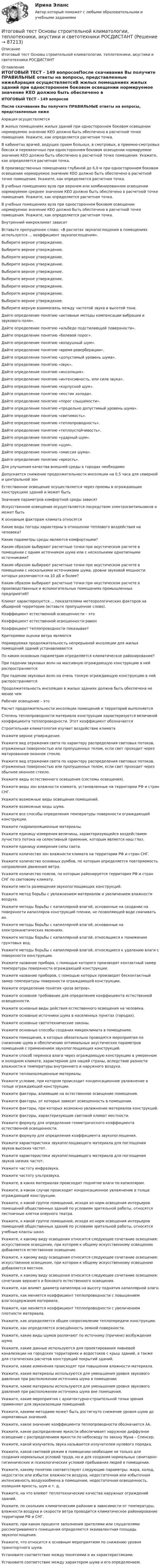     
            Описание
            Итоговый тест Основы строительной климатологии, теплотехники, акустики и светотехники РОСДИСТАНТ 
            Оглавление
            ИТОГОВЫЙ ТЕСТ - 149 вопросовПосле скачивания Вы получите ПРАВИЛЬНЫЕ ответы на вопросы, представленные нижеАэрация осуществляетсяВ жилых помещениях жилых зданий при одностороннем боковом освещении нормируемое значение КЕО должно быть обеспечено в расчетной точке помещения. Укажите, как определяется расчетная точка.В кабинетах врачей, ведущих прием больных, в смотровых, в приемно-смотровых боксах и перевязочных при одностороннем боковом освещении нормируемое значение КЕО должно быть обеспечено в расчетной точке помещения. Укажите, как определяется расчетная точка.В производственных помещениях глубиной до 6,0 м при одностороннем боковом освещении нормируемое значение КЕО должно быть обеспечено в расчетной точке помещения. Укажите, как определяется расчетная точка.В учебных помещениях вуза при верхнем или комбинированном освещении нормируемое среднее значение КЕО должно быть обеспечено в расчетной точке помещения. Укажите, как определяется расчетная точка.В учебных помещениях вуза при одностороннем боковом освещении нормируемое значение КЕО должно быть обеспечено в расчетной точке помещения. Укажите, как определяется расчетная точка.Внутренний микроклимат зависитВставьте пропущенное слово: «В расчетах звукопоглощения в помещениях используется ... коэффициент звукопоглощения».Выберите верное утверждение.Выберите верное утверждение.Выберите верное утверждение.Выберите верное утверждение.Выберите верное утверждение.Выберите верное утверждение.Выберите верное утверждение.Выберите верное утверждение.Выберите верное утверждение.Выберите верную взаимосвязь между частотой звука и высотой тона.Дайте определение понятию «активные методы компенсации вибрации и звукового поля».Дайте определение понятию «альбедо подстилающей поверхности».Дайте определение понятию «болевой порог».Дайте определение понятию «воздушный шум».Дайте определение понятию «время реверберации».Дайте определение понятию «допустимый уровень шума».Дайте определение понятию «звук».Дайте определение понятию «инсоляция».Дайте определение понятию «интенсивность, или сила звука».Дайте определение понятию «корпусной шум».Дайте определение понятию «мостик холода».Дайте определение понятию «порог слышимости».Дайте определение понятию «предельно допустимый уровень шума».Дайте определение понятию «светимость».Дайте определение понятию «теплопроводность».Дайте определение понятию «теплоустойчивость».Дайте определение понятию «ударный шум».Дайте определение понятию «шум».Дайте определение понятию «эмиссия шума».Дайте определение понятию «яркость».Для улучшения качества внешней среды в городах необходимоДопускается снижение продолжительности инсоляции на 0,5 часа для северной и центральной зонЕстественное освещение осуществляется через проемы в ограждающих конструкциях зданий и может бытьЗначения параметров комфортной среды зависятИскусственное освещение осуществляется посредством электросветильников и может бытьК основным факторам климата относятсяКакие виды погоды характерны в отношении теплового воздействия на человека?Какие параметры среды являются комфортными?Каким образом выбирают расчетные точки при акустическом расчете в помещении с одним источником шума или с несколькими однотипными источниками?Каким образом выбирают расчетные точки при акустическом расчете в помещении с несколькими источниками шума, уровни звуковой мощности которых различаются на 10 дБ и более?Каким образом выбирают расчетные точки при акустическом расчете в производственных и вспомогательных помещениях промышленных предприятий?Климат характеризуется ... показателями метеорологических факторов на обширной территории (вставьте пропущенное слово).Коэффициент естественной освещенности – этоКоэффициент естественной освещенности равенКоэффициент теплопроводности показываетКритериями оценки ветра являютсяНормируемая продолжительность непрерывной инсоляции для жилых помещений зданий устанавливаетсяПо каким основным параметрам определяется климатическое районирование?При падении звуковых волн на массивную ограждающую конструкцию в ней распространяютсяПри падении звуковых волн на очень тонкую ограждающую конструкцию в ней распространяютсяПродолжительность инсоляции в жилых зданиях должна быть обеспечена не менее чемРабочее освещение – этоРасчет продолжительности инсоляции помещений и территорий выполняетсяСтепень теплопроводности материала конструкции характеризуется величиной коэффициента теплопроводности. Этот коэффициент обозначаетсяСтроительная климатология изучает воздействие климатаУкажите верное утверждение.Укажите вид отражения света по характеру распределения световых потоков, отраженных поверхностью или пропущенных телом, если свет проходит через матированное оконное стекло.Укажите вид отражения света по характеру распределения световых потоков, отраженных поверхностью или пропущенных телом, если свет проходит через обычное оконное стекло.Укажите виды естественного освещения (системы освещения).Укажите виды зон влажности климата, установленные на территории РФ и стран СНГ.Укажите возможные виды освещения помещений.Укажите возможные виды шума.Укажите все способы определения температуры поверхности ограждающей конструкции.Укажите гидроизоляционные материалы.Укажите единицу измерения величины, характеризующейся воздействием лучистого потока на селективный приемник, которым является наш глаз.Укажите единицу измерения силы света.Укажите количество зон влажности климата на территории РФ и стран СНГ.Укажите количество основных румбов, по которым определяется повторяемость направления движения ветра.Укажите количество поясов, по которым районируется территория РФ и стран СНГ по световому климату.Укажите места размещения звукопоглощающих конструкций.Укажите метод борьбы с увлажнением материалов и увеличением влажности воздуха.Укажите методы борьбы с капиллярной влагой, основанные на создании на поверхности капилляров конструкций пленки, не позволяющей воде смачивать их.Укажите методы борьбы с капиллярной влагой, основанные на электрокинетических явлениях.Укажите методы борьбы с капиллярной влагой, относящиеся к понижению грунтовых вод.Укажите методы борьбы с капиллярной влагой, относящиеся к удалению влаги с поверхности конструкции.Укажите название прибора, с помощью которого производят контактный замер температуры поверхности ограждающей конструкции.Укажите название приборов, с помощью которых производят бесконтактный замер температуры поверхности ограждающей конструкции.Укажите определение понятия «роза ветров».Укажите основное требование для определения коэффициента естественной освещенности.Укажите основные виды действия естественного освещения на человека.Укажите основные источники шума в населенных пунктах (городах).Укажите основные светотехнические законы.Укажите основные способы создания микроклимата в помещениях.Укажите помещения, в которых обязательно проводятся мероприятия по снижению шума и обеспечению оптимальных акустических параметров помещений с применением звукопоглощающих конструкций.Укажите способ переноса влаги через ограждающую конструкцию в умеренном и холодном климате, характерном для нашей страны, вследствие разности влажности и температуры внутреннего и наружного воздуха.Укажите теплоизоляционные материалы.Укажите условие, при котором происходит конденсационное увлажнение в толще ограждающей конструкции.Укажите факторы, влияющие на естественное освещение помещения.Укажите факторы, от которых зависит освещенность в помещении.Укажите факторы, при которых возможно увлажнение материалов конструкций.Укажите факторы, характеризующие световой климат местности.Укажите формулу для определения геометрического коэффициента естественной освещенности.Укажите формулу для определения коэффициента звукопоглощения.Укажите характеристики звукопоглощающего материала для поглощения звуков высоких частот.Укажите характеристики звукопоглощающего материала для поглощения звуков низких частот.Укажите частоту инфразвука.Укажите частоту ультразвука.Укажите, в каких материалах происходит поднятие влаги по капиллярам.Укажите, в каком случае происходит конденсационное увлажнение в толще ограждающей конструкции.Укажите, к какой группе помещений, исходя из норм освещения интерьеров помещений общественных зданий по условиям зрительной работы, относятся лестничные клетки оперного театра.Укажите, к какой группе помещений, исходя из норм освещения интерьеров помещений общественных зданий по условиям зрительной работы, относятся учебные классы школ.Укажите, к какому виду освещения относится следующее сочетание освещения: искусственное освещение, при котором к общему искусственному освещению добавляется естественное освещение.Укажите, к какому виду освещения относится следующее сочетание освещения: искусственное освещение, при котором к общему искусственному освещению добавляется местное.Укажите, к какому виду освещения относится следующее сочетание освещения: сочетание верхнего и бокового естественного освещения.Укажите, как влияет диаметр капилляра на высоту поднятия капиллярной влаги.Укажите, как меняется коэффициент теплопроводности с повышением влагосодержания материала.Укажите, как меняется коэффициент теплопроводности с увеличением плотности материала.Укажите, как определяется общее сопротивление теплопередаче конструкции.Укажите, как определяется освещённость земной поверхности.Укажите, какие виды шумов различают по источнику (причине) возбуждения шума.Укажите, какие данные используются для проектирования ливневой канализации на городских территориях и водостоков с крыш зданий, а также для статических расчетов конструкций покрытий зданий.Укажите, какие изменения происходят при повышении влажности материала.Укажите, какие материалы используются для уменьшения уровня звукового давления при расположении источника шума в помещении.Укажите, какие материалы используются для уменьшения уровня звукового давления при расположении источника шума вне помещения.Укажите, какие мероприятия с архитектурно-строительной точки зрения применяют для звукоизоляции помещений.Укажите, какими методами может быть достигнуто снижение уровня шума до нормативных значений.Укажите, какое значение коэффициента теплопроводности обозначается λА.Укажите, какое распределение яркости обеспечивает наружное диффузное освещение с распределением яркости по небосводу по закону Муна – Спенсер.Укажите, какой излучатель звука называется излучателем нулевого порядка.Укажите, какой световой режим в помещении необходим не только для создания нормальных условий труда, но и для создания нормальных санитарно-гигиенических и психологических условий пребывания людей в помещении.Укажите, какому понятию соответствуют следующие параметры: жара, холод, недостаток или избыток влажности воздуха, недостаточная или избыточная интенсивность воздухообмена в помещении, недостаточная освещенность, излишняя яркость, шум и т. д.Укажите, на что влияют теплотехнические качества наружных ограждений зданий.Укажите, по скольким климатическим районам в зависимости от температуры, влажности воздуха и скорости ветра проводится климатическое районирование территории РФ и СНГ.Укажите, при каком проценте заполнения зрителями или слушателями рассматриваемого помещения определяется эквивалентная площадь звукопоглощения.Укажите, что относится к основным мероприятиям по снижению уровня транспортного шума.Установите соответствие между понятиями и их характеристиками.Установите соответствие между характером шума и его определением.  
            
            
            Итоговый тест. Основы психологической службы. Росдистант.Итоговый тест Основы строительной климатологии, теплотехники, акустики и светотехники РОСДИСТАНТИтоговый тест (ответы) Предпринимательская деятельность 40 вопросов 82%ИТОГОВЫЙ ТЕСТ ответы Статистические методы в управлении. Синергия. итоговый тест по английскому языкуИтоговый тест по английскому языку (4 сем) ОСЭК Итоговый тест по английскому языку для заочников 2 курсИтоговый тест корпоративные информационные системы [Росдистант]Итоговый тест логистика СИБупк Итоговый тест - Международное правоИтоговый тест/ Механика грунтовИтоговый тест МСФО СибУПКИТОГОВЫЙ ТЕСТ (Общая психология 2)Итоговый тест Организационное поведение на 96%  СПбУТУиЭ
