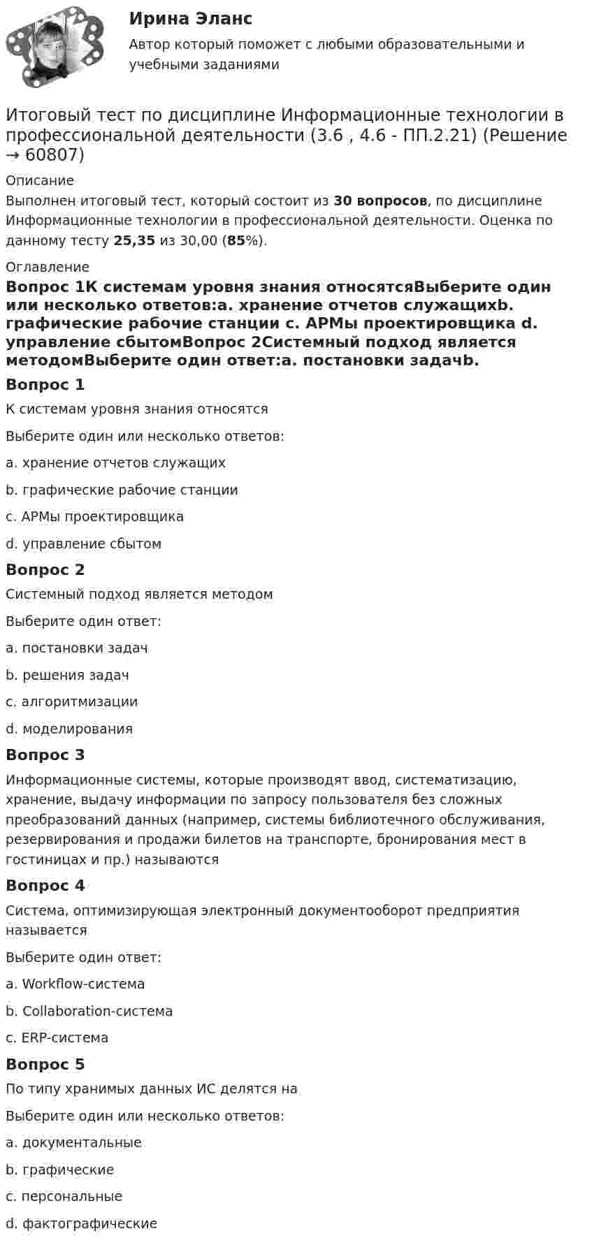      
            Описание
            Выполнен итоговый тест, который состоит из 30 вопросов, по дисциплине Информационные технологии в профессиональной деятельности. Оценка по данному тесту 25,35 из 30,00 (85%).  
            Оглавление
            Вопрос 1К системам уровня знания относятсяВыберите один или несколько ответов:a. хранение отчетов служащихb. графические рабочие станции c. АРМы проектировщика d. управление сбытомВопрос 2Системный подход является методомВыберите один ответ:a. постановки задачb. решения задачc. алгоритмизацииd. моделирования Вопрос 3Информационные системы, которые производят ввод, систематизацию, хранение, выдачу информации по запросу пользователя без сложных преобразований данных (например, системы библиотечного обслуживания, резервирования и продажи билетов на транспорте, бронирования мест в гостиницах и пр.) называютсяВопрос 4Система, оптимизирующая электронный документооборот предприятия называетсяВыберите один ответ:a. Workflow-система b. Collaboration-системаc. ERP-системаВопрос 5По типу хранимых данных ИС делятся наВыберите один или несколько ответов:a. документальные b. графическиеc. персональныеd. фактографические   
            
            
            ИТОГОВЫЙ ТЕСТ ПО ДИСЦИПЛИНЕ «ДОКУМЕНТАЦИОННОЕ ОБЕСПЕЧЕНИЕ УПРАВЛЕНИЯИтоговый тест по дисциплине Информационные технологии в профессиональной деятельности (3.6 , 4.6 - ПП.2.21)Итоговый тест по дисциплине: Лингводидактика.Итоговый тест по дисциплине Математика (Математика_1 /) ДОТ.ФЭК.РФИТОГОВЫЙ ТЕСТ ПО ДИСЦИПЛИНЕ «НОТАРИАТ» (тест с ответами) 96,11%ИТОГОВЫЙ ТЕСТ ПО ДИСЦИПЛИНЕ «ОСНОВЫ ФИЛОСОФИИ»Итоговый тест по дисциплине СтатистикаИтоговый тест Основы строительной климатологии, теплотехники, акустики и светотехники РОСДИСТАНТИтоговый тест (ответы) Предпринимательская деятельность 40 вопросов 82%ИТОГОВЫЙ ТЕСТ ответы Статистические методы в управлении. Синергия. итоговый тест по английскому языкуИтоговый тест по английскому языку (4 сем) ОСЭК Итоговый тест по английскому языку для заочников 2 курсИтоговый тест по английскому языку (СибУПК) 20 вопросов с ответами