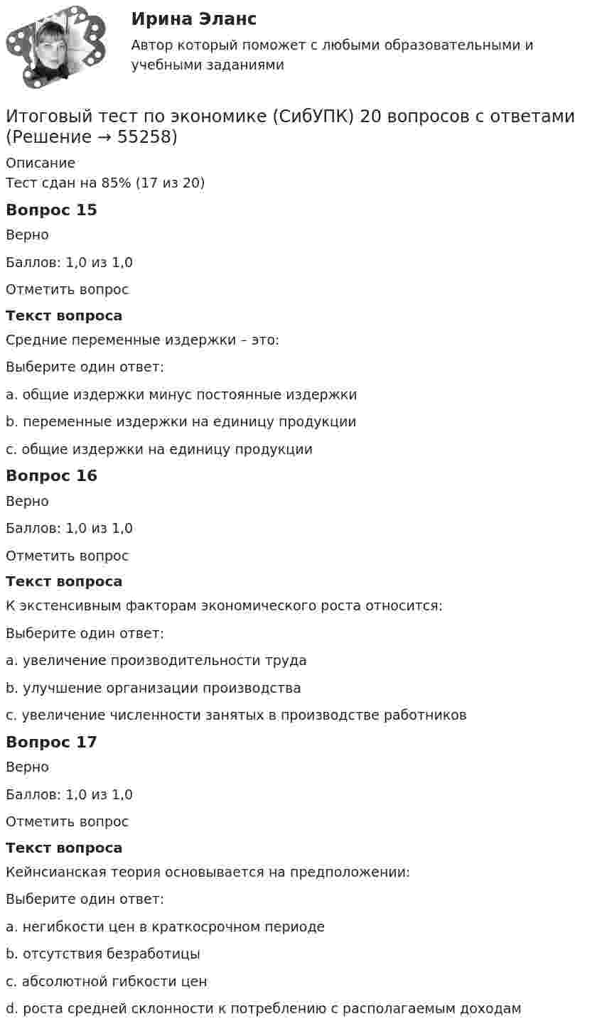      
            Описание
            Тест сдан на 85% (17 из 20)Вопрос 15ВерноБаллов: 1,0 из 1,0Отметить вопросТекст вопросаСредние переменные издержки – это:Выберите один ответ:a. общие издержки минус постоянные издержкиb. переменные издержки на единицу продукции c. общие издержки на единицу продукцииВопрос 16ВерноБаллов: 1,0 из 1,0Отметить вопросТекст вопросаК экстенсивным факторам экономического роста относится:Выберите один ответ:a. увеличение производительности трудаb. улучшение организации производстваc. увеличение численности занятых в производстве работников Вопрос 17ВерноБаллов: 1,0 из 1,0Отметить вопросТекст вопросаКейнсианская теория основывается на предположении:Выберите один ответ:a. негибкости цен в краткосрочном периоде b. отсутствия безработицыc. абсолютной гибкости ценd. роста средней склонности к потреблению с располагаемым доходам   
            
            
            Итоговый тест по экологии (СибУПК) 30 вопросов с ответами (Отлично)Итоговый тест по экономике (СибУПК) 20 вопросов с ответамиИтоговый тест - Права человека в международном и внутригосударственном правеИтоговый тест - Правовое регулирование антикоррупционной деятельностиИтоговый тест_Правовое регулирование антикоррупционной деятельностиИтоговый тест - Правовое регулирование государственной и муниципальной службыИтоговый тест - Правовое регулирование национальной безопасностиИтоговый тест по теории вероятностей и математической статистике 90%Итоговый тест по физике №3Итоговый тест по физкультуре (СибУПК) 40 вопросов с ответамиИтоговый тест по философии. 100%Итоговый тест по философии (СибУПК) 20 вопросов с ответами (Отлично)итоговый тест по Философия (3.6 , 4.6 - Э.1.22) ОЗФ СИБУПК Расположите в хронологическом порядке основные этапы развития позитивизма в XX столетииИтоговый тест по химии 31 из 40. Росдистант ТГУ