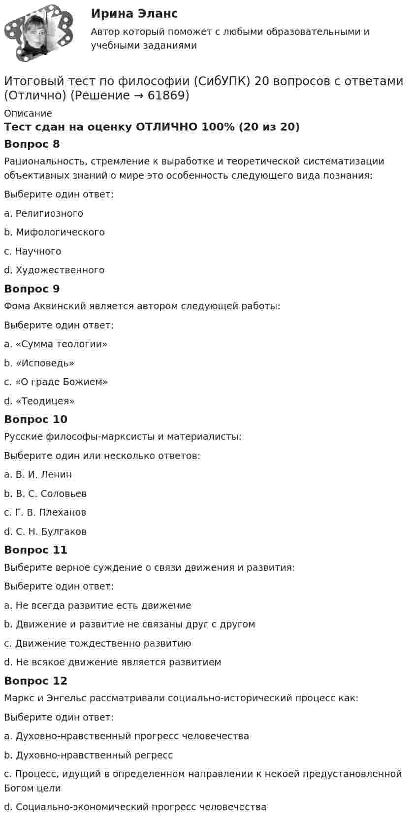      
            Описание
            Тест сдан на оценку ОТЛИЧНО 100% (20 из 20)Вопрос 8Рациональность, стремление к выработке и теоретической систематизации объективных знаний о мире это особенность следующего вида познания:Выберите один ответ:a. Религиозногоb. Мифологическогоc. Научного d. ХудожественногоВопрос 9Фома Аквинский является автором следующей работы:Выберите один ответ:a. «Сумма теологии» b. «Исповедь»c. «О граде Божием»d. «Теодицея»Вопрос 10Русские философы-марксисты и материалисты:Выберите один или несколько ответов:a. В. И. Ленин b. В. С. Соловьевc. Г. В. Плеханов d. С. Н. БулгаковВопрос 11Выберите верное суждение о связи движения и развития:Выберите один ответ:a. Не всегда развитие есть движениеb. Движение и развитие не связаны друг с другомc. Движение тождественно развитиюd. Не всякое движение является развитием Вопрос 12Маркс и Энгельс рассматривали социально-исторический процесс как:Выберите один ответ:a. Духовно-нравственный прогресс человечестваb. Духовно-нравственный регрессc. Процесс, идущий в определенном направлении к некоей предустановленной Богом целиd. Социально-экономический прогресс человечества    
            
            
            Итоговый тест по философии. 100%Итоговый тест по философии (СибУПК) 20 вопросов с ответами (Отлично)итоговый тест по Философия (3.6 , 4.6 - Э.1.22) ОЗФ СИБУПК Расположите в хронологическом порядке основные этапы развития позитивизма в XX столетииИтоговый тест по химии 31 из 40. Росдистант ТГУИтоговый тест по экологии (educon2 Экология (ИДДО))Итоговый тест по экологии (СибУПК) 30 вопросов с ответами (Отлично)Итоговый тест по экономике (СибУПК) 20 вопросов с ответамиИтоговый тест по теме Финансовый рынок//ПРЕЗИДЕНТСКАЯ АКАДЕМИЯИтоговый тест по теме Финансовый рынок//ПРЕЗИДЕНТСКАЯ АКАДЕМИЯИтоговый тест по теме Финансовый рынок//ПРЕЗИДЕНТСКАЯ АКАДЕМИЯИтоговый тест по теме Финансовый рынок//ПРЕЗИДЕНТСКАЯ АКАДЕМИЯИтоговый тест по теоретической механике (5 семестр- 3 курс) - ответыИтоговый тест по теории вероятностей и математической статистике 90%Итоговый тест по физике №3