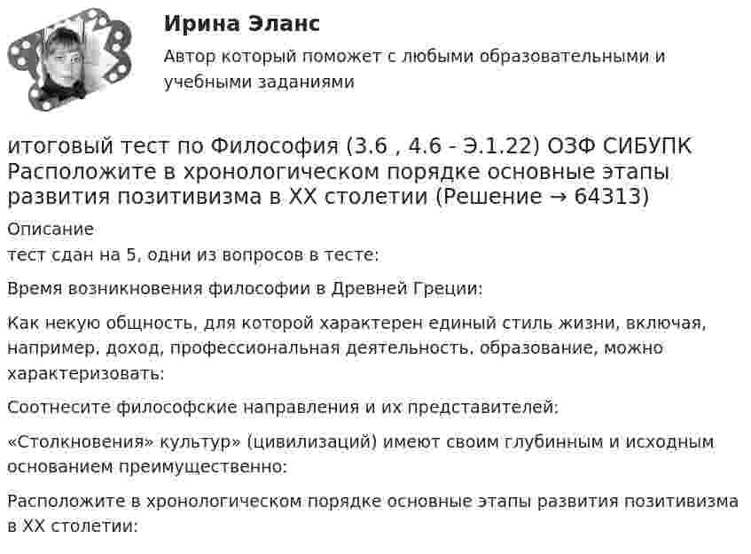    
            Описание
            тест сдан на 5, одни из вопросов в тесте: Время возникновения философии в Древней Греции: Как некую общность, для которой характерен единый стиль жизни, включая, например, доход, профессиональная деятельность, образование, можно характеризовать:Соотнесите философские направления и их представителей:«Столкновения» культур» (цивилизаций) имеют своим глубинным и исходным основанием преимущественно:Расположите в хронологическом порядке основные этапы развития позитивизма в XX столетии:   
            
            
            Итоговый тест по философии (СибУПК) 20 вопросов с ответами (Отлично)итоговый тест по Философия (3.6 , 4.6 - Э.1.22) ОЗФ СИБУПК Расположите в хронологическом порядке основные этапы развития позитивизма в XX столетииИтоговый тест по химии 31 из 40. Росдистант ТГУИтоговый тест по экологии (educon2 Экология (ИДДО))Итоговый тест по экологии (СибУПК) 30 вопросов с ответами (Отлично)Итоговый тест по экономике (СибУПК) 20 вопросов с ответамиИтоговый тест - Права человека в международном и внутригосударственном правеИтоговый тест по теме Финансовый рынок//ПРЕЗИДЕНТСКАЯ АКАДЕМИЯИтоговый тест по теме Финансовый рынок//ПРЕЗИДЕНТСКАЯ АКАДЕМИЯИтоговый тест по теме Финансовый рынок//ПРЕЗИДЕНТСКАЯ АКАДЕМИЯИтоговый тест по теоретической механике (5 семестр- 3 курс) - ответыИтоговый тест по теории вероятностей и математической статистике 90%Итоговый тест по физике №3Итоговый тест по физкультуре (СибУПК) 40 вопросов с ответами