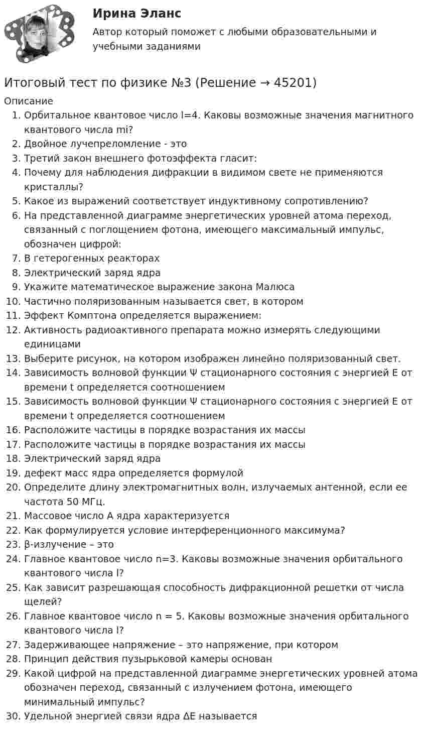      
            Описание
            Орбитальное квантовое число l=4. Каковы возможные значения магнитного квантового числа mi?Двойное лучепреломление - этоТретий закон внешнего фотоэффекта гласит:Почему для наблюдения дифракции в видимом свете не применяются кристаллы? Какое из выражений соответствует индуктивному сопротивлению?На представленной диаграмме энергетических уровней атома переход, связанный с поглощением фотона, имеющего максимальный импульс, обозначен цифрой:В гетерогенных реакторахЭлектрический заряд ядраУкажите математическое выражение закона МалюсаЧастично поляризованным называется свет, в которомЭффект Комптона определяется выражением:Активность радиоактивного препарата можно измерять следующими единицами Выберите рисунок, на котором изображен линейно поляризованный свет. Зависимость волновой функции Ψ стационарного состояния с энергией E от времени t определяется соотношениемЗависимость волновой функции Ψ стационарного состояния с энергией E от времени t определяется соотношениемРасположите частицы в порядке возрастания их массыРасположите частицы в порядке возрастания их массыЭлектрический заряд ядрадефект масс ядра определяется формулойОпределите длину электромагнитных волн, излучаемых антенной, если ее частота 50 МГц.Массовое число A ядра характеризуется Как формулируется условие интерференционного максимума?β-излучение – этоГлавное квантовое число n=3. Каковы возможные значения орбитального квантового числа l?Как зависит разрешающая способность дифракционной решетки от числа щелей? Главное квантовое число n = 5. Каковы возможные значения орбитального квантового числа l?Задерживающее напряжение – это напряжение, при которомПринцип действия пузырьковой камеры основанКакой цифрой на представленной диаграмме энергетических уровней атома обозначен переход, связанный с излучением фотона, имеющего минимальный импульс?Удельной энергией связи ядра ΔЕ называется   
            
            
            Итоговый тест по теории вероятностей и математической статистике 90%Итоговый тест по физике №3Итоговый тест по физкультуре (СибУПК) 40 вопросов с ответамиИтоговый тест по философии. 100%Итоговый тест по философии (СибУПК) 20 вопросов с ответами (Отлично)итоговый тест по Философия (3.6 , 4.6 - Э.1.22) ОЗФ СИБУПК Расположите в хронологическом порядке основные этапы развития позитивизма в XX столетииИтоговый тест по химии 31 из 40. Росдистант ТГУИтоговый тест по теме Финансовый рынок//ПРЕЗИДЕНТСКАЯ АКАДЕМИЯИтоговый тест по теме Финансовый рынок//ПРЕЗИДЕНТСКАЯ АКАДЕМИЯИтоговый тест по теме Финансовый рынок//ПРЕЗИДЕНТСКАЯ АКАДЕМИЯИтоговый тест по теме Финансовый рынок//ПРЕЗИДЕНТСКАЯ АКАДЕМИЯИтоговый тест по теме Финансовый рынок//ПРЕЗИДЕНТСКАЯ АКАДЕМИЯИтоговый тест по теме Финансовый рынок//ПРЕЗИДЕНТСКАЯ АКАДЕМИЯИтоговый тест по теме Финансовый рынок//ПРЕЗИДЕНТСКАЯ АКАДЕМИЯ