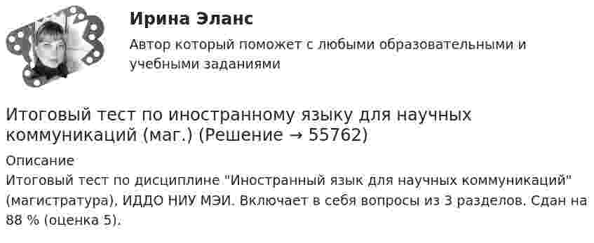     
            Описание
            Итоговый тест по дисциплине Иностранный язык для научных коммуникаций (магистратура), ИДДО НИУ МЭИ. Включает в себя вопросы из 3 разделов. Сдан на 88 % (оценка 5).   
            
            
            ИТОГОВЫЙ ТЕСТ по дисциплине «Финансы организации»Итоговый тест по иностранному языку для научных коммуникаций (маг.)ИТОГОВЫЙ ТЕСТ по институциональной экономике, СибупкИтоговый тест по информатикеИтоговый тест по информатике и ИТ (СибУПК) 25 вопросов с ответами (Отлично)Итоговый тест по Истории 1 курс Итоговый тест по истории (СибУПК) 30 вопросов с ответами (Отлично)ИТОГОВЫЙ ТЕСТ ПО ДИСЦИПЛИНЕ «АНГЛИЙСКИЙ ЯЗЫК» ФЭКИТОГОВЫЙ ТЕСТ ПО ДИСЦИПЛИНЕ «ДОКУМЕНТАЦИОННОЕ ОБЕСПЕЧЕНИЕ УПРАВЛЕНИЯИтоговый тест по дисциплине Информационные технологии в профессиональной деятельности (3.6 , 4.6 - ПП.2.21)Итоговый тест по дисциплине: Лингводидактика.Итоговый тест по дисциплине Математика (Математика_1 /) ДОТ.ФЭК.РФИТОГОВЫЙ ТЕСТ ПО ДИСЦИПЛИНЕ «НОТАРИАТ» (тест с ответами) 96,11%ИТОГОВЫЙ ТЕСТ ПО ДИСЦИПЛИНЕ «ОСНОВЫ ФИЛОСОФИИ»