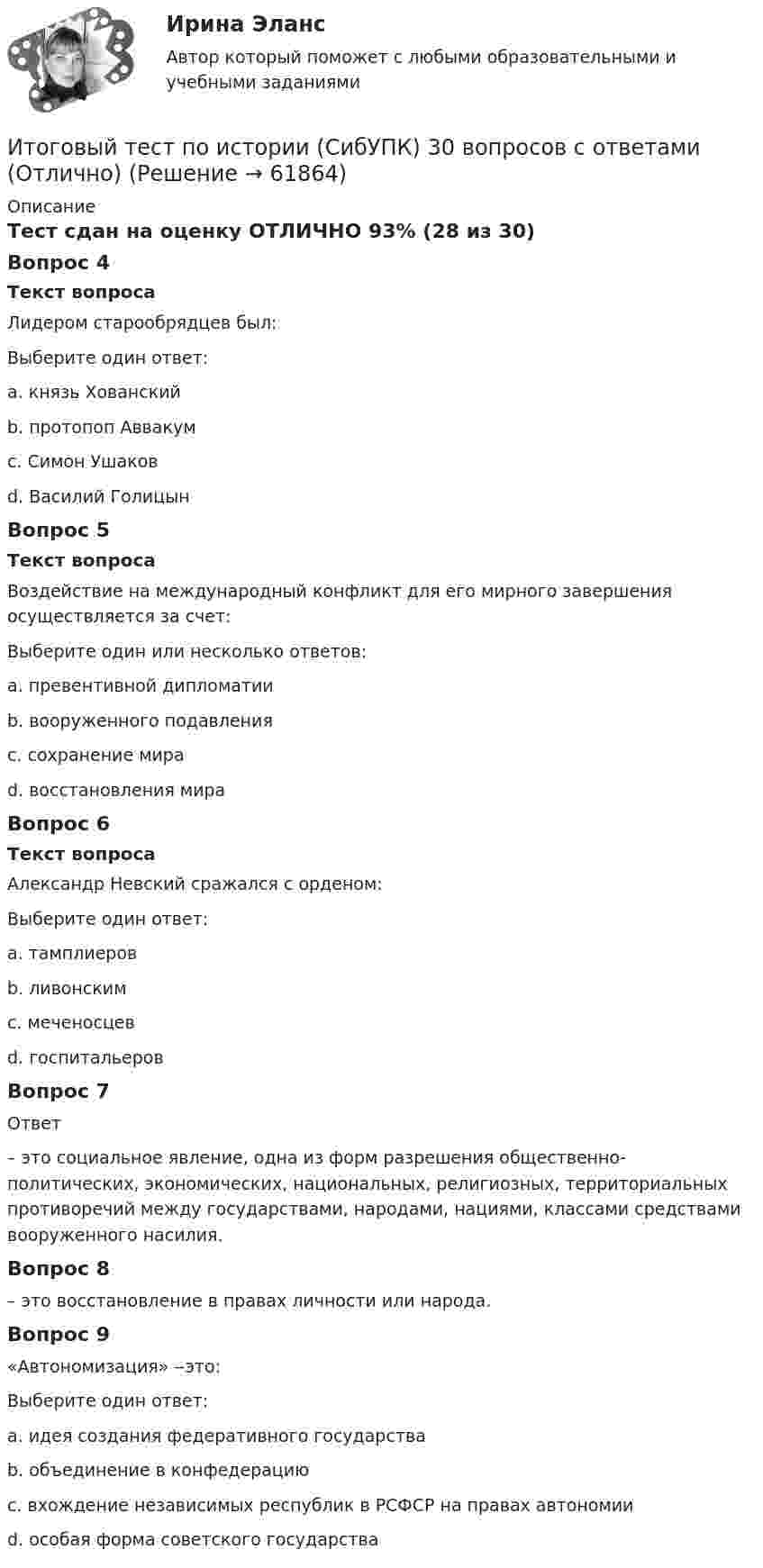     
            Описание
            Тест сдан на оценку ОТЛИЧНО 93% (28 из 30)Вопрос 4Текст вопросаЛидером старообрядцев был:Выберите один ответ:a. князь Хованскийb. протопоп Аввакум c. Симон Ушаковd. Василий ГолицынВопрос 5Текст вопросаВоздействие на международный конфликт для его мирного завершения осуществляется за счет:Выберите один или несколько ответов:a. превентивной дипломатии b. вооруженного подавленияc. сохранение мира d. восстановления мира Вопрос 6Текст вопросаАлександр Невский сражался с орденом:Выберите один ответ:a. тамплиеровb. ливонским c. меченосцевd. госпитальеровВопрос 7Ответ – это социальное явление, одна из форм разрешения общественно-политических, экономических, национальных, религиозных, территориальных противоречий между государствами, народами, нациями, классами средствами вооруженного насилия.Вопрос 8 – это восстановление в правах личности или народа.Вопрос 9«Автономизация» ‒это:Выберите один ответ:a. идея создания федеративного государстваb. объединение в конфедерациюc. вхождение независимых республик в РСФСР на правах автономии d. особая форма советского государства   
            
            
            Итоговый тест по Истории 1 курс Итоговый тест по истории (СибУПК) 30 вопросов с ответами (Отлично)Итоговый тест по истории экономикиИтоговый тест по криминалистикеИТОГОВЫЙ ТЕСТ ПО КУРСУ ДЕЛОВЫЕ КАМУНИКАЦИИИтоговый тест по курсу Основы противодействия коррупции (с ответами) 95%Итоговый тест по междисциплинарному курсу «Маркетинг»ИТОГОВЫЙ ТЕСТ ПО ДИСЦИПЛИНЕ «НОТАРИАТ» (тест с ответами) 96,11%ИТОГОВЫЙ ТЕСТ ПО ДИСЦИПЛИНЕ «ОСНОВЫ ФИЛОСОФИИ»Итоговый тест по дисциплине СтатистикаИТОГОВЫЙ ТЕСТ по дисциплине «Финансы организации»Итоговый тест по иностранному языку для научных коммуникаций (маг.)ИТОГОВЫЙ ТЕСТ по институциональной экономике, СибупкИтоговый тест по информатике