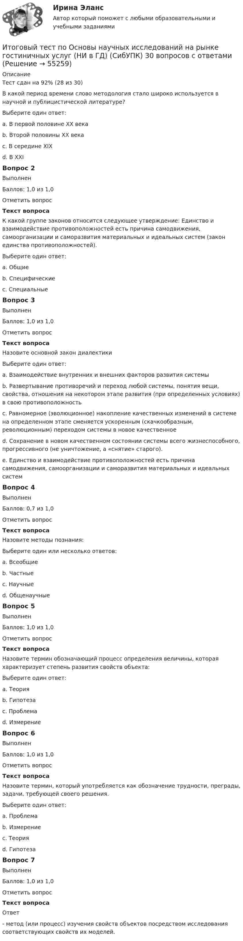      
            Описание
            Тест сдан на 92% (28 из 30)В какой период времени слово методология стало широко используется в научной и публицистической литературе?Выберите один ответ:a. В первой половине ХХ векаb. Второй половины ХХ векаc. В середине XIXd. В XXIВопрос 2ВыполненБаллов: 1,0 из 1,0Отметить вопросТекст вопросаК какой группе законов относится следующее утверждение: Единство и взаимодействие противоположностей есть причина самодвижения, самоорганизации и саморазвития материальных и идеальных систем (закон единства противоположностей).Выберите один ответ:a. Общиеb. Специфическиеc. СпециальныеВопрос 3ВыполненБаллов: 1,0 из 1,0Отметить вопросТекст вопросаНазовите основной закон диалектикиВыберите один ответ:a. Взаимодействие внутренних и внешних факторов развития системыb. Развертывание противоречий и переход любой системы, понятия вещи, свойства, отношения на некотором этапе развития (при определенных условиях) в свою противоположностьc. Равномерное (эволюционное) накопление качественных изменений в системе на определенном этапе сменяется ускоренным (скачкообразным, революционным) переходом системы в новое качественноеd. Сохранение в новом качественном состоянии системы всего жизнеспособного, прогрессивного (не уничтожение, а «снятие» старого).e. Единство и взаимодействие противоположностей есть причина самодвижения, самоорганизации и саморазвития материальных и идеальных системВопрос 4ВыполненБаллов: 0,7 из 1,0Отметить вопросТекст вопросаНазовите методы познания:Выберите один или несколько ответов:a. Всеобщиеb. Частныеc. Научныеd. ОбщенаучныеВопрос 5ВыполненБаллов: 1,0 из 1,0Отметить вопросТекст вопросаНазовите термин обозначающий процесс определения величины, которая характеризует степень развития свойств объекта:Выберите один ответ:a. Теорияb. Гипотезаc. Проблемаd. ИзмерениеВопрос 6ВыполненБаллов: 1,0 из 1,0Отметить вопросТекст вопросаНазовите термин, который употребляется как обозначение трудности, преграды, задачи, требующей своего решения.Выберите один ответ:a. Проблемаb. Измерениеc. Теорияd. ГипотезаВопрос 7ВыполненБаллов: 1,0 из 1,0Отметить вопросТекст вопросаОтвет - метод (или процесс) изучения свойств объектов посредством исследования соответствующих свойств их моделей.   
            
            
            Итоговый тест по общей хирургии. ОтветыИтоговый тест по Основы научных исследований на рынке гостиничных услуг (НИ в ГД) (СибУПК) 30 вопросов с ответамиИтоговый тест по предмету Анализ и аудит ВЭДИтоговый тест по предмету Комплексный экономический анализ хозяйственной деятельностиИтоговый тест по предмету Русский язык и культура речиИтоговый тест по предмету Управленческий анализ в отраслях 100%Итоговый тест по психологии (ЮУрГУ)Итоговый тест по Истории 1 курс Итоговый тест по истории (СибУПК) 30 вопросов с ответами (Отлично)Итоговый тест по истории экономикиИтоговый тест по криминалистикеИТОГОВЫЙ ТЕСТ ПО КУРСУ ДЕЛОВЫЕ КАМУНИКАЦИИИтоговый тест по курсу Основы противодействия коррупции (с ответами) 95%Итоговый тест по междисциплинарному курсу «Маркетинг»