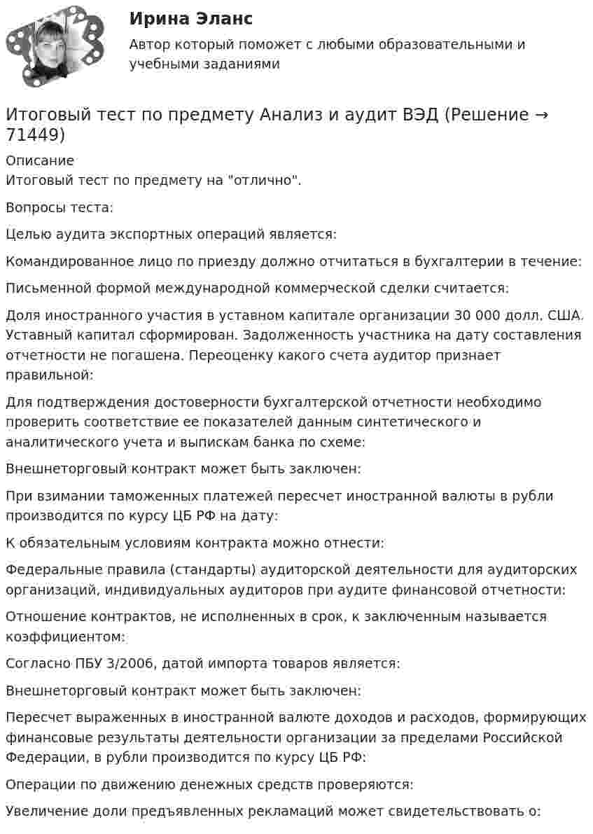      
            Описание
            Итоговый тест по предмету на отлично.Вопросы теста:Целью аудита экспортных операций является:Командированное лицо по приезду должно отчитаться в бухгалтерии в течение:Письменной формой международной коммерческой сделки считается:Доля иностранного участия в уставном капитале организации 30 000 долл. США. Уставный капитал сформирован. Задолженность участника на дату составления отчетности не погашена. Переоценку какого счета аудитор признает правильной:Для подтверждения достоверности бухгалтерской отчетности необходимо проверить соответствие ее показателей данным синтетического и аналитического учета и выпискам банка по схеме:Внешнеторговый контракт может быть заключен:При взимании таможенных платежей пересчет иностранной валюты в рубли производится по курсу ЦБ РФ на дату:К обязательным условиям контракта можно отнести:Федеральные правила (стандарты) аудиторской деятельности для аудиторских организаций, индивидуальных аудиторов при аудите финансовой отчетности:Отношение контрактов, не исполненных в срок, к заключенным называется коэффициентом:Согласно ПБУ 3/2006, датой импорта товаров является:Внешнеторговый контракт может быть заключен:Пересчет выраженных в иностранной валюте доходов и расходов, формирующих финансовые результаты деятельности организации за пределами Российской Федерации, в рубли производится по курсу ЦБ РФ:Операции по движению денежных средств проверяются: Увеличение доли предъявленных рекламаций может свидетельствовать о:   
            
            
            Итоговый тест по Основы научных исследований на рынке гостиничных услуг (НИ в ГД) (СибУПК) 30 вопросов с ответамиИтоговый тест по предмету Анализ и аудит ВЭДИтоговый тест по предмету Комплексный экономический анализ хозяйственной деятельностиИтоговый тест по предмету Русский язык и культура речиИтоговый тест по предмету Управленческий анализ в отраслях 100%Итоговый тест по психологии (ЮУрГУ)Итоговый тест по русскому языку (СибУПК) 25 вопросов с ответамиИтоговый тест по истории (СибУПК) 30 вопросов с ответами (Отлично)Итоговый тест по истории экономикиИтоговый тест по криминалистикеИТОГОВЫЙ ТЕСТ ПО КУРСУ ДЕЛОВЫЕ КАМУНИКАЦИИИтоговый тест по курсу Основы противодействия коррупции (с ответами) 95%Итоговый тест по междисциплинарному курсу «Маркетинг»Итоговый тест по международному праву