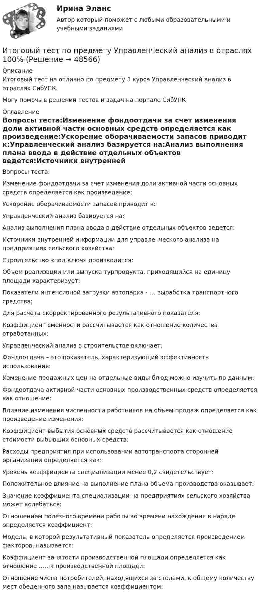      
            Описание
            Итоговый тест на отлично по предмету 3 курса Управленческий анализ в отраслях СибУПК.Могу помочь в решении тестов и задач на портале СибУПК 
            Оглавление
            Вопросы теста:Изменение фондоотдачи за счет изменения доли активной части основных средств определяется как произведение:Ускорение оборачиваемости запасов приводит к:Управленческий анализ базируется на:Анализ выполнения плана ввода в действие отдельных объектов ведется:Источники внутренней информации для управленческого анализа на предприятиях сельского хозяйства:Строительство «под ключ» производится:Объем реализации или выпуска турпродукта, приходящийся на единицу площади характеризует:Показатели интенсивной загрузки автопарка - … выработка транспортного средства:Для расчета скорректированного результативного показателя:Коэффициент сменности рассчитывается как отношение количества отработанных:Управленческий анализ в строительстве включает:Фондоотдача – это показатель, характеризующий эффективность использования:Изменение продажных цен на отдельные виды блюд можно изучить по данным:Фондоотдача активной части основных производственных средств определяется как отношение:Влияние изменения численности работников на объем продаж определяется как произведение изменения:Коэффициент выбытия основных средств рассчитывается как отношение стоимости выбывших основных средств:Расходы предприятия при использовании автотранспорта сторонней организации определяется как:Уровень коэффициента специализации менее 0,2 свидетельствует:Положительное влияние на выполнение плана объема производства оказывает:Значение коэффициента специализации на предприятиях сельского хозяйства может колебаться:Отношением полезного времени работы ко времени нахождения в наряде определяется коэффициент:Модель, в которой результативный показатель определяется произведением факторов, называется:Коэффициент занятости производственной площади определяется как отношение ….. к производственной площади:Отношение числа потребителей, находящихся за столами, к общему количеству мест обеденного зала называется коэффициентом: 
            
            
            Итоговый тест по предмету Русский язык и культура речиИтоговый тест по предмету Управленческий анализ в отраслях 100%Итоговый тест по психологии (ЮУрГУ)Итоговый тест по русскому языку (СибУПК) 25 вопросов с ответамиИтоговый тест по системам искусственного интеллекта 2.Итоговый тест по Создание стилизованных объектов Синергия Декабрь 2023Итоговый тест по социологии (СибУПК) 24 вопроса с ответамиИТОГОВЫЙ ТЕСТ ПО КУРСУ ДЕЛОВЫЕ КАМУНИКАЦИИИтоговый тест по курсу Основы противодействия коррупции (с ответами) 95%Итоговый тест по междисциплинарному курсу «Маркетинг»Итоговый тест по международному правуИтоговый тест по общей хирургии. ОтветыИтоговый тест по Основы научных исследований на рынке гостиничных услуг (НИ в ГД) (СибУПК) 30 вопросов с ответамиИтоговый тест по предмету Анализ и аудит ВЭД