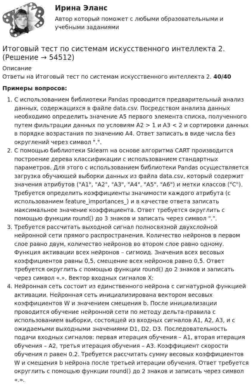      
            Описание
            Ответы на Итоговый тест по системам искусственного интеллекта 2. 40/40Примеры вопросов:С использованием библиотеки Pandas проводится предварительный анализ данных, содержащихся в файле data.csv. Посредством анализа данных необходимо определить значение A5 первого элемента списка, полученного путем фильтрации данных по условиям А2 > 1 и A3 < 2 и сортировки данных в порядке возрастания по значению A4. Ответ записать в виде числа без округлений через символ ..С помощью библиотеки Sklearn на основе алгоритма CART производится построение дерева классификации с использованием стандартных параметров. Для этого с использованием библиотеки Pandas осуществляется загрузка обучающей выборки данных из файла data.csv, который содержит значения атрибутов (A1, A2, A3, A4, A5, A6) и метки классов (C). Требуется определить коэффициенты значимости каждого атрибута (с использованием feature_importances_) и в качестве ответа записать максимальное значение коэффициента. Ответ требуется округлить с помощью функции round() до 3 знаков и записать через символ ..Требуется рассчитать выходной сигнал полносвязной двухслойной нейронной сети прямого распространения. Количество нейронов в первом слое равно двум, количество нейронов во втором слое равно одному. Функция активации всех нейронов – сигмоид. Значения всех весовых коэффициентов равны 0,5, смещение всех нейронов равно 0,5. Ответ требуется округлить с помощью функции round() до 2 знаков и записать через символ «.». Вектор входных сигналов X:Нейронная сеть состоит из единственного нейрона с сигнатурной функцией активации. Нейронная сеть инициализирована вектором весовых коэффициентов W и значением смещения b. После инициализации проводится обучение нейронной сети по методу дельта-правила с использованием выборки, состоящей из входных сигналов A1, A2, A3, и с ожидаемыми выходными значениями D1, D2, D3. Последовательность подачи входных сигналов: первая итерация обучения – A1, вторая итерация обучения – A2, третья итерация обучения – A3. Коэффициент скорости обучения n равен 0.2. Требуется рассчитать сумму весовых коэффициентов W и смещения b нейрона после третьей итерации обучения. Ответ требуется округлить с помощью функции round() до 2 знаков и записать через символ «.».  
            
            
            Итоговый тест по русскому языку (СибУПК) 25 вопросов с ответамиИтоговый тест по системам искусственного интеллекта 2.Итоговый тест по Создание стилизованных объектов Синергия Декабрь 2023Итоговый тест по социологии (СибУПК) 24 вопроса с ответамиИтоговый тест по теме Финансовый рынок//ПРЕЗИДЕНТСКАЯ АКАДЕМИЯИтоговый тест по теме Финансовый рынок//ПРЕЗИДЕНТСКАЯ АКАДЕМИЯИтоговый тест по теме Финансовый рынок//ПРЕЗИДЕНТСКАЯ АКАДЕМИЯИтоговый тест по международному правуИтоговый тест по общей хирургии. ОтветыИтоговый тест по Основы научных исследований на рынке гостиничных услуг (НИ в ГД) (СибУПК) 30 вопросов с ответамиИтоговый тест по предмету Анализ и аудит ВЭДИтоговый тест по предмету Комплексный экономический анализ хозяйственной деятельностиИтоговый тест по предмету Русский язык и культура речиИтоговый тест по предмету Управленческий анализ в отраслях 100%