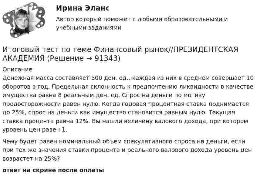      
            Описание
            Денежная масса составляет 500 ден. ед., каждая из них в среднем совершает 10 оборотов в год. Предельная склонность к предпочтению ликвидности в качестве имущества равна 8 реальным ден. ед. Спрос на деньги по мотиву предосторожности равен нулю. Когда годовая процентная ставка поднимается до 25%, спрос на деньги как имущество становится равным нулю. Текущая ставка процента равна 12%. Вы нашли величину валового дохода, при котором уровень цен равен 1.Чему будет равен номинальный объем спекулятивного спроса на деньги, если при тех же значения ставки процента и реального валового дохода уровень цен возрастет на 25%?ответ на скрине после оплаты   
            
            
            Итоговый тест по теме Финансовый рынок//ПРЕЗИДЕНТСКАЯ АКАДЕМИЯИтоговый тест по теме Финансовый рынок//ПРЕЗИДЕНТСКАЯ АКАДЕМИЯИтоговый тест по теме Финансовый рынок//ПРЕЗИДЕНТСКАЯ АКАДЕМИЯИтоговый тест по теоретической механике (5 семестр- 3 курс) - ответыИтоговый тест по теории вероятностей и математической статистике 90%Итоговый тест по физике №3Итоговый тест по физкультуре (СибУПК) 40 вопросов с ответамиИтоговый тест по теме Финансовый рынок//ПРЕЗИДЕНТСКАЯ АКАДЕМИЯИтоговый тест по теме Финансовый рынок//ПРЕЗИДЕНТСКАЯ АКАДЕМИЯИтоговый тест по теме Финансовый рынок//ПРЕЗИДЕНТСКАЯ АКАДЕМИЯИтоговый тест по теме Финансовый рынок//ПРЕЗИДЕНТСКАЯ АКАДЕМИЯИтоговый тест по теме Финансовый рынок//ПРЕЗИДЕНТСКАЯ АКАДЕМИЯИтоговый тест по теме Финансовый рынок//ПРЕЗИДЕНТСКАЯ АКАДЕМИЯИтоговый тест по теме Финансовый рынок//ПРЕЗИДЕНТСКАЯ АКАДЕМИЯ