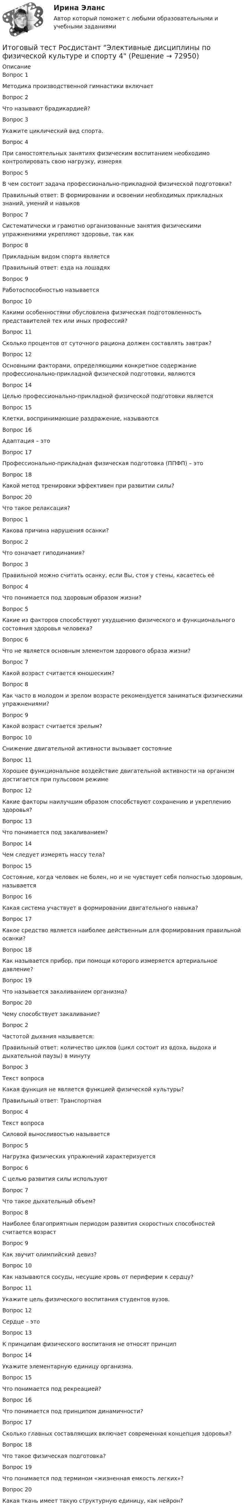      
            Описание
            Вопрос 1Методика производственной гимнастики включаетВопрос 2Что называют брадикардией?Вопрос 3Укажите циклический вид спорта.Вопрос 4При самостоятельных занятиях физическим воспитанием необходимо контролировать свою нагрузку, измеряяВопрос 5 В чем состоит задача профессионально-прикладной физической подготовки?Правильный ответ: В формировании и освоении необходимых прикладных знаний, умений и навыковВопрос 7Систематически и грамотно организованные занятия физическими упражнениями укрепляют здоровье, так какВопрос 8Прикладным видом спорта являетсяПравильный ответ: езда на лошадяхВопрос 9Работоспособностью называетсяВопрос 10Какими особенностями обусловлена физическая подготовленность представителей тех или иных профессий?Вопрос 11Сколько процентов от суточного рациона должен составлять завтрак?Вопрос 12Основными факторами, определяющими конкретное содержание профессионально-прикладной физической подготовки, являютсяВопрос 14Целью профессионально-прикладной физической подготовки являетсяВопрос 15Клетки, воспринимающие раздражение, называютсяВопрос 16Адаптация – этоВопрос 17Профессионально-прикладная физическая подготовка (ППФП) – этоВопрос 18Какой метод тренировки эффективен при развитии силы?Вопрос 20Что такое релаксация?Вопрос 1Какова причина нарушения осанки?Вопрос 2 Что означает гиподинамия?Вопрос 3 Правильной можно считать осанку, если Вы, стоя у стены, касаетесь еёВопрос 4 Что понимается под здоровым образом жизни?Вопрос 5 Какие из факторов способствуют ухудшению физического и функционального состояния здоровья человека?Вопрос 6 Что не является основным элементом здорового образа жизни?Вопрос 7 Какой возраст считается юношеским?Вопрос 8 Как часто в молодом и зрелом возрасте рекомендуется заниматься физическими упражнениями?Вопрос 9 Какой возраст считается зрелым?Вопрос 10 Снижение двигательной активности вызывает состояниеВопрос 11  Хорошее функциональное воздействие двигательной активности на организм достигается при пульсовом режимеВопрос 12 Какие факторы наилучшим образом способствуют сохранению и укреплению здоровья?Вопрос 13 Что понимается под закаливанием?Вопрос 14 Чем следует измерять массу тела?Вопрос 15 Состояние, когда человек не болен, но и не чувствует себя полностью здоровым, называетсяВопрос 16 Какая система участвует в формировании двигательного навыка?Вопрос 17 Какое средство является наиболее действенным для формирования правильной осанки?Вопрос 18 Как называется прибор, при помощи которого измеряется артериальное давление?Вопрос 19 Что называется закаливанием организма?Вопрос 20 Чему способствует закаливание?Вопрос 2Частотой дыхания называется:Правильный ответ: количество циклов (цикл состоит из вдоха, выдоха и дыхательной паузы) в минутуВопрос 3Текст вопросаКакая функция не является функцией физической культуры?Правильный ответ: ТранспортнаяВопрос 4Текст вопросаСиловой выносливостью называетсяВопрос 5Нагрузка физических упражнений характеризуетсяВопрос 6С целью развития силы используютВопрос 7Что такое дыхательный объем?Вопрос 8Наиболее благоприятным периодом развития скоростных способностей считается возрастВопрос 9Как звучит олимпийский девиз?Вопрос 10Как называются сосуды, несущие кровь от периферии к сердцу?Вопрос 11Укажите цель физического воспитания студентов вузов.Вопрос 12Сердце – этоВопрос 13К принципам физического воспитания не относят принципВопрос 14Укажите элементарную единицу организма.Вопрос 15Что понимается под рекреацией?Вопрос 16Что понимается под принципом динамичности?Вопрос 17Сколько главных составляющих включает современная концепция здоровья?Вопрос 18Что такое физическая подготовка?Вопрос 19Что понимается под термином «жизненная емкость легких»?Вопрос 20Какая ткань имеет такую структурную единицу, как нейрон?   
            
            
            Итоговый тест Росдистант Элективные дисциплины по физической культуре и спортуИтоговый тест Росдистант  Элективные дисциплины по физической культуре и спорту 4Итоговый тест Росдистант Элективные дисциплины по физической культуре и спорту. БаскетболИтоговый тест  Росдистант Элективные дисциплины по физической культуре и спорту. Физическая культура и спорт для лиц с отклонениями в состоянии здоровьяИтоговый тест русский язык и культура речиИтоговый тест системы искусственного интеллекта [Росдистант]Итоговый тест, Сопротивление материалов 2, РосдистантИтоговый тест Росдистант Теория и методика физической культуры 1Итоговый тест Росдистант Теория и методика физической культуры 2Итоговый тест Росдистант Теория и методика физической культуры 2Итоговый тест Росдистант Теория и методика физической рекреации и туризмаИтоговый тест Росдистант Управление качеством в строительствеИтоговый тест Росдистант Физика 1Итоговый тест/Росдистант/Физика 2