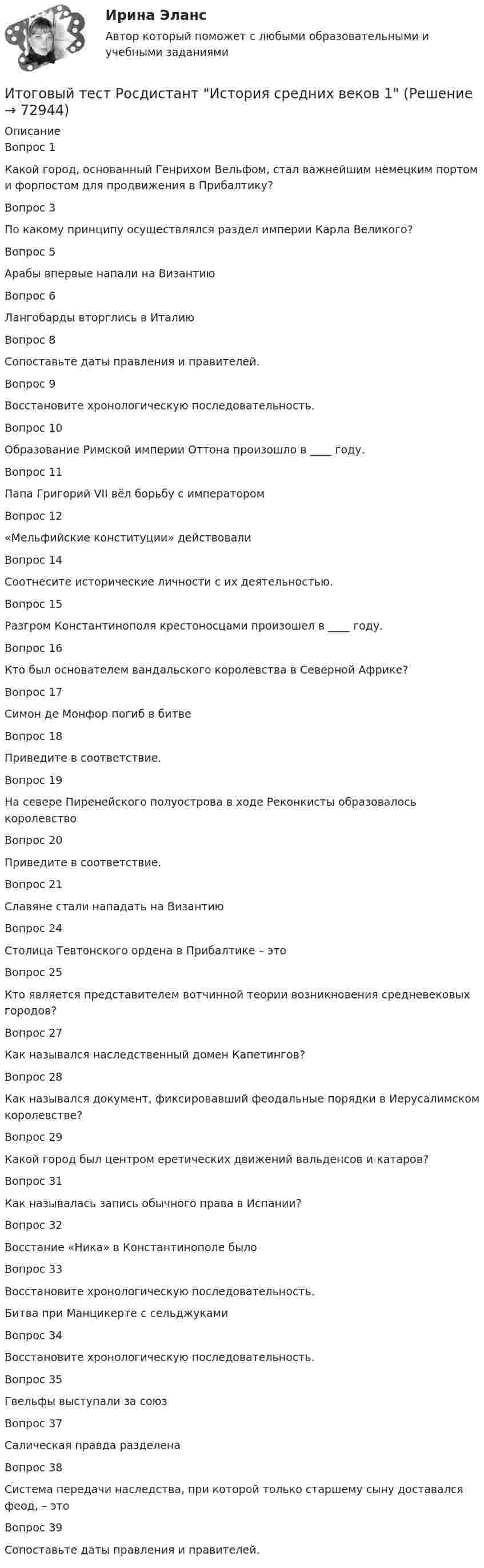      
            Описание
            Вопрос 1Какой город, основанный Генрихом Вельфом, стал важнейшим немецким портом и форпостом для продвижения в Прибалтику?Вопрос 3По какому принципу осуществлялся раздел империи Карла Великого?Вопрос 5Арабы впервые напали на ВизантиюВопрос 6Лангобарды вторглись в ИталиюВопрос 8Сопоставьте даты правления и правителей.Вопрос 9Восстановите хронологическую последовательность.Вопрос 10Образование Римской империи Оттона произошло в ____ году.Вопрос 11Папа Григорий VII вёл борьбу с императоромВопрос 12«Мельфийские конституции» действовалиВопрос 14Соотнесите исторические личности с их деятельностью.Вопрос 15Разгром Константинополя крестоносцами произошел в ____ году.Вопрос 16Кто был основателем вандальского королевства в Северной Африке?Вопрос 17Симон де Монфор погиб в битвеВопрос 18Приведите в соответствие.Вопрос 19На севере Пиренейского полуострова в ходе Реконкисты образовалось королевствоВопрос 20Приведите в соответствие.Вопрос 21Славяне стали нападать на ВизантиюВопрос 24Столица Тевтонского ордена в Прибалтике – этоВопрос 25Кто является представителем вотчинной теории возникновения средневековых городов?Вопрос 27Как назывался наследственный домен Капетингов?Вопрос 28Как назывался документ, фиксировавший феодальные порядки в Иерусалимском королевстве?Вопрос 29Какой город был центром еретических движений вальденсов и катаров?Вопрос 31Как называлась запись обычного права в Испании?Вопрос 32Восстание «Ника» в Константинополе былоВопрос 33Восстановите хронологическую последовательность.Битва при Манцикерте с сельджукамиВопрос 34Восстановите хронологическую последовательность.Вопрос 35Гвельфы выступали за союзВопрос 37Салическая правда разделенаВопрос 38Система передачи наследства, при которой только старшему сыну доставался феод, – этоВопрос 39Сопоставьте даты правления и правителей.   
            
            
            Итоговый тест Росдистант История средних веков 1Итоговый тест Росдистант История средних веков 1Итоговый тест Росдистант Кадровая политикаИтоговый тест Росдистант Комбинированные виды туризмаИтоговый тест Росдистант Конструкции жилых зданийИтоговый тест Росдистант Маркетинговые стратегииИтоговый тест Росдистант Материаловедение и ТКМ 2 ИТОГОВЫЙ ТЕСТ РОСДИСТАНТ+ ВСЕ ВОПРОСЫ ИЗ ТЕСТОВ РОСДИСТАНТ Техническая эксплуатация и ремонт транспортаИтоговый тест Росдистант Высшая математика 3Итоговый тест Росдистант Геодезия 1Итоговый тест  Росдистант Иностранный язык 2Итоговый тест Росдистант Иностранный язык 2итоговый тест/ РОСДИСТАНТ/Иностранный язык 3Итоговый тест  Росдистант История