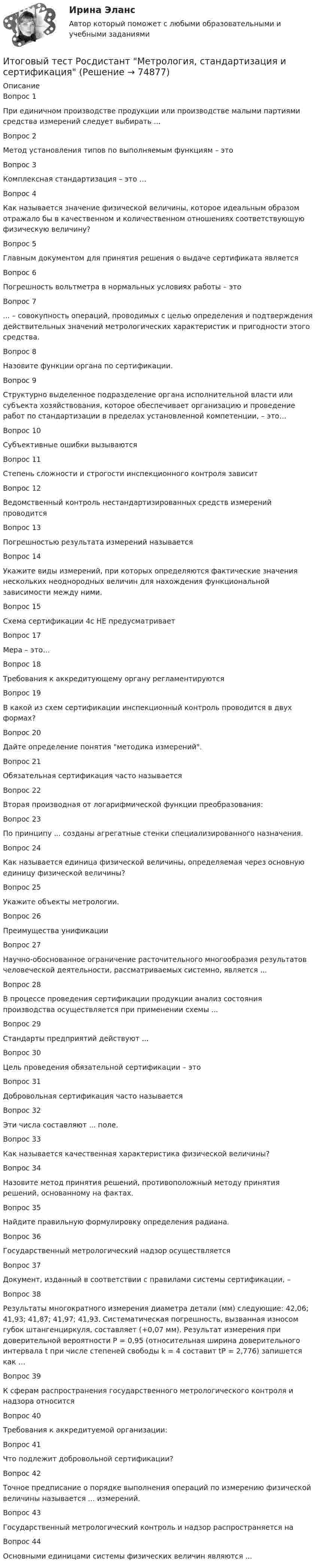      
            Описание
            Вопрос 1При единичном производстве продукции или производстве малыми партиями средства измерений следует выбирать ...Вопрос 2Метод установления типов по выполняемым функциям – это Вопрос 3Комплексная стандартизация – это …Вопрос 4Как называется значение физической величины, которое идеальным образом отражало бы в качественном и количественном отношениях соответствующую физическую величину?Вопрос 5Главным документом для принятия решения о выдаче сертификата являетсяВопрос 6Погрешность вольтметра в нормальных условиях работы – этоВопрос 7... – совокупность операций, проводимых с целью определения и подтверждения действительных значений метрологических характеристик и пригодности этого средства.Вопрос 8Назовите функции органа по сертификации.Вопрос 9Структурно выделенное подразделение органа исполнительной власти или субъекта хозяйствования, которое обеспечивает организацию и проведение работ по стандартизации в пределах установленной компетенции, – это…Вопрос 10Cубъективные ошибки вызываютсяВопрос 11Степень сложности и строгости инспекционного контроля зависитВопрос 12Ведомственный контроль нестандартизированных средств измерений проводитсяВопрос 13Погрешностью результата измерений называетсяВопрос 14Укажите виды измерений, при которых определяются фактические значения нескольких неоднородных величин для нахождения функциональной зависимости между ними.Вопрос 15Схема сертификации 4с НЕ предусматриваетВопрос 17Мера – это…Вопрос 18Требования к аккредитующему органу регламентируютсяВопрос 19В какой из схем сертификации инспекционный контроль проводится в двух формах?Вопрос 20Дайте определение понятия методика измерений.Вопрос 21Обязательная сертификация часто называетсяВопрос 22Вторая производная от логарифмической функции преобразования:Вопрос 23По принципу ... созданы агрегатные стенки специализированного назначения.Вопрос 24Как называется единица физической величины, определяемая через основную единицу физической величины?Вопрос 25Укажите объекты метрологии.Вопрос 26Преимущества унификацииВопрос 27Научно-обоснованное ограничение расточительного многообразия результатов человеческой деятельности, рассматриваемых системно, является ...Вопрос 28В процессе проведения сертификации продукции анализ состояния производства осуществляется при применении схемы ...Вопрос 29Стандарты предприятий действуют ...Вопрос 30Цель проведения обязательной сертификации – этоВопрос 31Добровольная сертификация часто называетсяВопрос 32Эти числа составляют ... поле.Вопрос 33Как называется качественная характеристика физической величины?Вопрос 34Назовите метод принятия решений, противоположный методу принятия решений, основанному на фактах.Вопрос 35Найдите правильную формулировку определения радиана.Вопрос 36Государственный метрологический надзор осуществляетсяВопрос 37Документ, изданный в соответствии с правилами системы сертификации, –Вопрос 38Результаты многократного измерения диаметра детали (мм) следующие: 42,06; 41,93; 41,87; 41,97; 41,93. Систематическая погрешность, вызванная износом губок штангенциркуля, составляет (+0,07 мм). Результат измерения при доверительной вероятности P = 0,95 (относительная ширина доверительного интервала t при числе степеней свободы k = 4 составит tР = 2,776) запишется как …Вопрос 39К сферам распространения государственного метрологического контроля и надзора относитсяВопрос 40Требования к аккредитуемой организации:Вопрос 41Что подлежит добровольной сертификации?Вопрос 42Точное предписание о порядке выполнения операций по измерению физической величины называется ... измерений.Вопрос 43Государственный метрологический контроль и надзор распространяется наВопрос 44Основными единицами системы физических величин являются ...   
            
            
            Итоговый тест Росдистант Металлические конструкции 2Итоговый тест Росдистант Метрология, стандартизация и сертификацияИтоговый тест Росдистант Механика грунтовИтоговый тест  Росдистант Научно-методическая деятельностьИтоговый тест Росдистант Организационно-технологическое моделирование в строительствеИтоговый тест Росдистант Основания и фундаменты 1Итоговый тест Росдистант Основы архитектуры и строительных конструкцийИтоговый тест Росдистант ИсторияИтоговый тест Росдистант История средних веков 1Итоговый тест Росдистант История средних веков 1Итоговый тест Росдистант Кадровая политикаИтоговый тест Росдистант Комбинированные виды туризмаИтоговый тест Росдистант Конструкции жилых зданийИтоговый тест Росдистант Маркетинговые стратегии
