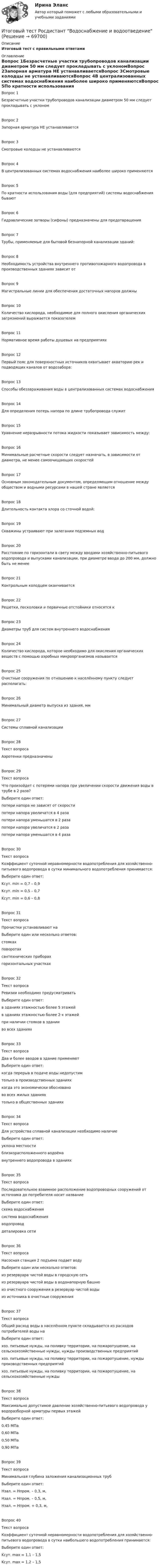      
            Описание
            Итоговый тест с правильными ответами 
            Оглавление
            Вопрос 1Безрасчетные участки трубопроводов канализации диаметром 50 мм следует прокладывать с уклономВопрос 2Запорная арматура НЕ устанавливаетсяВопрос 3Смотровые колодцы не устанавливаютсяВопрос 4В централизованных системах водоснабжения наиболее широко применяютсяВопрос 5По кратности использования воды (для предприятий) системы водоснабжения бываютВопрос 6Гидравлические затворы (сифоны) предназначены для предотвращенияВопрос 7Трубы, применяемые для бытовой безнапорной канализации зданий:Вопрос 8Необходимость устройства внутреннего противопожарного водопровода в производственных зданиях зависит отВопрос 9Магистральные линии для обеспечения достаточных напоров должныВопрос 10Количество кислорода, необходимое для полного окисления органических загрязнений выражается показателемВопрос 11Нормативное время работы душевых на предприятияхВопрос 12Первый пояс для поверхностных источников охватывает акваторию рек и подводящих каналов от водозабора:Вопрос 13Способы обеззараживания воды в централизованных системах водоснабженияВопрос 14Для определения потерь напора по длине трубопровода служитВопрос 15Уравнение неразрывности потока жидкости показывает зависимость между:Вопрос 16Минимальные расчетные скорости следует назначать, в зависимости от диаметра, не менее самоочищающих скоростейВопрос 17Основным законодательным документом, определяющим отношение между обществом и водными ресурсами в нашей стране являетсяВопрос 18Длительность контакта хлора со сточной водой:Вопрос 19Скважины устраивают при залегании подземных водВопрос 20Расстояние по горизонтали в свету между вводами хозяйственно-питьевого водопровода и выпусками канализации, при диаметре ввода до 200 мм, должно быть не менееВопрос 21Контрольным колодцем оканчиваетсяВопрос 22Решетки, песколовки и первичные отстойники относятся кВопрос 23Диаметры труб для систем внутреннего водоснабженияВопрос 24Количество кислорода, которое необходимо для окисления органических веществ с помощью аэробных микроорганизмов называетсяВопрос 25Очистные сооружения по отношению к населённому пункту следует располагать:Вопрос 26Минимальный диаметр выпуска из здания, ммВопрос 27Системы сплавной канализацииВопрос 28Текст вопросаАэротенки предназначеныВопрос 29Текст вопросаЧто произойдет с потерями напора при увеличении скорости движения воды в трубе в 2 раза?Выберите один ответ:потери напора не зависят от скоростипотери напора увеличатся в 4 разапотери напора уменьшатся в 2 разапотери напора увеличатся в 2 разапотери напора уменьшатся в 4 разаВопрос 30Текст вопросаКоэффициент суточной неравномерности водопотребления для хозяйственно- питьевого водопровода в сутки минимального водопотребления принимается:Выберите один ответ:Kсут. min = 0,7 – 0,9Kсут. min = 0,5 – 0,7Kсут. min = 0,6 – 0,8Вопрос 31Текст вопросаПрочистки устанавливают наВыберите один или несколько ответов:стоякахповоротахсантехнических приборахгоризонтальных участкахВопрос 32Текст вопросаРевизии необходимо предусматриватьВыберите один ответ:в зданиях этажностью более 5 этажейв зданиях этажностью более 2-х этажейпри наличии стояков в зданииво всех зданияхВопрос 33Текст вопросаДва и более вводов в здание применяютВыберите один ответ:когда перерыв в подаче воды недопустимтолько в производственных зданияхкогда это экономически обоснованово всех жилых зданияхтолько в общественных зданияхВопрос 34Текст вопросаДля устройства сплавной канализации необходимо наличиеВыберите один ответ:уклона местностиблизкорасположенного водоёмавнутреннего водопровода в зданияхВопрос 35Текст вопросаПоследовательное взаимное расположение водопроводных сооружений от источника до потребителя носит названиеВыберите один ответ:схема водоснабжениясистема водоснабженияводопроводдеталировка сетиВопрос 36Текст вопросаНасосная станция 2 подъема подает водуВыберите один или несколько ответов:из резервуара чистой воды в городскую сетьиз резервуара чистой воды в водонапорную башнюиз очистного сооружения в резервуар чистой водыиз источника в очистные сооруженияВопрос 37Текст вопросаОбщий расход воды в населённом пункте складывается из расходов потребителей воды наВыберите один ответ:хоз. питьевые нужды, на поливку территории, на пожаротушение, на сельскохозяйственные нужды, нужды производственных предприятийхоз. питьевые нужды, на поливку территории, на пожаротушение, нужды производственных предприятийхоз. питьевые нужды, на поливку территории, на пожаротушение, на сельскохозяйственные нуждыВопрос 38Текст вопросаМаксимально допустимое давление хозяйственно-питьевого водопровода у водоразборной арматуры первых этажейВыберите один ответ:0,45 МПа0,60 МПа0,50 МПа0,90 МПаВопрос 39Текст вопросаМинимальная глубина заложения канализационных трубВыберите один ответ:Нзал. = Нпром. – 0,3, м,Нзал. = Нпром. – 0,5, м,Нзал. = Нпром. + 0,3, м,Вопрос 40Текст вопросаКоэффициент суточной неравномерности водопотребления для хозяйственно- питьевого водопровода в сутки наибольшего водопотребления принимается:Выберите один ответ:Kсут. max = 1,1 – 1,5Kсут. max = 1,2 – 1,5  
            
            
            Итоговый тест Росдистант Введение в профессию (История и философия) Итоговый тест Росдистант Водоснабжение и водоотведение ИТОГОВЫЙ ТЕСТ РОСДИСТАНТ+ ВСЕ ВОПРОСЫ ИЗ ТЕСТОВ РОСДИСТАНТ Техническая эксплуатация и ремонт транспортаИтоговый тест Росдистант Высшая математика 3Итоговый тест Росдистант Геодезия 1Итоговый тест  Росдистант Иностранный язык 2Итоговый тест Росдистант Иностранный язык 2Итоговый тест_Проблемы арбитражного процессаИтоговый тест_Проблемы гражданского процессуального праваИтоговый тест_Проблемы деликтного права Итоговый тест - Профессиональная этикаИтоговый тест Родная литература с ответами Итоговый Тест Росдистант Business English (б1) 2022итоговый Тест Росдистант Алгоритмы и структуры данных