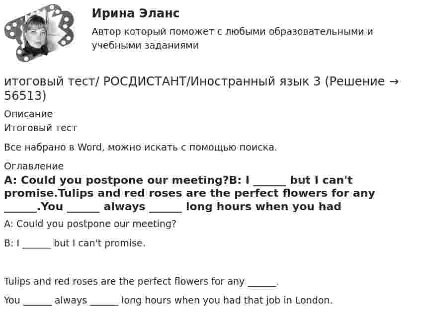     
            Описание
            Итоговый тестВсе набрано в Word, можно искать с помощью поиска. 
            Оглавление
            A: Could you postpone our meeting?B: I ______ but I can't promise.Tulips and red roses are the perfect flowers for any ______.You ______ always ______ long hours when you had that job in London.  
            
            
            Итоговый тест Росдистант Иностранный язык 2итоговый тест/ РОСДИСТАНТ/Иностранный язык 3Итоговый тест  Росдистант ИсторияИтоговый тест Росдистант ИсторияИтоговый тест Росдистант История средних веков 1Итоговый тест Росдистант История средних веков 1Итоговый тест Росдистант Кадровая политикаитоговый Тест Росдистант Алгоритмы и структуры данныхИтоговый тест Росдистант Введение в профессию (История и философия)Итоговый тест Росдистант Введение в профессию (История и философия) Итоговый тест Росдистант Водоснабжение и водоотведение ИТОГОВЫЙ ТЕСТ РОСДИСТАНТ+ ВСЕ ВОПРОСЫ ИЗ ТЕСТОВ РОСДИСТАНТ Техническая эксплуатация и ремонт транспортаИтоговый тест Росдистант Высшая математика 3Итоговый тест Росдистант Геодезия 1