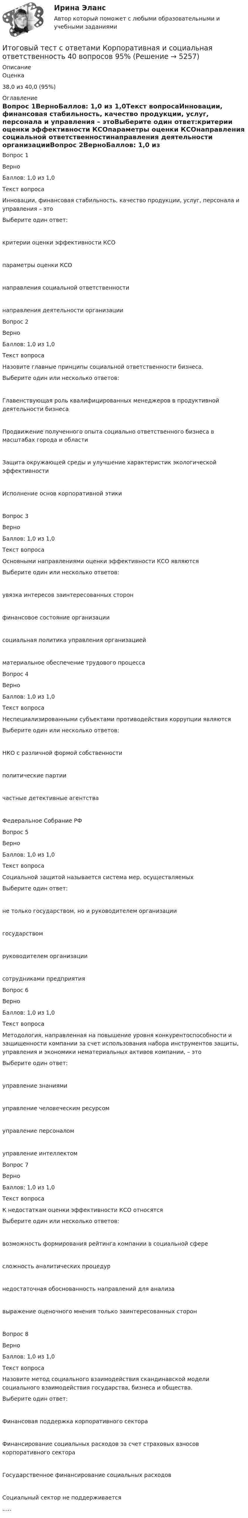      
          Описание
            Оценка 38,0 из 40,0 (95%) 
          Оглавление
            Вопрос 1ВерноБаллов: 1,0 из 1,0Текст вопросаИнновации, финансовая стабильность, качество продукции, услуг, персонала и управления – этоВыберите один ответ:критерии оценки эффективности КСОпараметры оценки КСОнаправления социальной ответственностинаправления деятельности организацииВопрос 2ВерноБаллов: 1,0 из 1,0Текст вопросаНазовите главные принципы социальной ответственности бизнеса.Выберите один или несколько ответов:Главенствующая роль квалифицированных менеджеров в продуктивной деятельности бизнесаПродвижение полученного опыта социально ответственного бизнеса в масштабах города и областиЗащита окружающей среды и улучшение характеристик экологической эффективностиИсполнение основ корпоративной этикиВопрос 3ВерноБаллов: 1,0 из 1,0Текст вопросаОсновными направлениями оценки эффективности КСО являютсяВыберите один или несколько ответов:увязка интересов заинтересованных сторонфинансовое состояние организациисоциальная политика управления организациейматериальное обеспечение трудового процессаВопрос 4ВерноБаллов: 1,0 из 1,0Текст вопросаНеспециализированными субъектами противодействия коррупции являютсяВыберите один или несколько ответов:НКО с различной формой собственностиполитические партиичастные детективные агентстваФедеральное Собрание РФВопрос 5ВерноБаллов: 1,0 из 1,0Текст вопросаСоциальной защитой называется система мер, осуществляемыхВыберите один ответ:не только государством, но и руководителем организациигосударствомруководителем организациисотрудниками предприятияВопрос 6ВерноБаллов: 1,0 из 1,0Текст вопросаМетодология, направленная на повышение уровня конкурентоспособности и защищенности компании за счет использования набора инструментов защиты, управления и экономики нематериальных активов компании, – этоВыберите один ответ:управление знаниямиуправление человеческим ресурсомуправление персоналомуправление интеллектомВопрос 7ВерноБаллов: 1,0 из 1,0Текст вопросаК недостаткам оценки эффективности КСО относятсяВыберите один или несколько ответов:возможность формирования рейтинга компании в социальной сфересложность аналитических процедурнедостаточная обоснованность направлений для анализавыражение оценочного мнения только заинтересованных сторонВопрос 8ВерноБаллов: 1,0 из 1,0Текст вопросаНазовите метод социального взаимодействия скандинавской модели социального взаимодействия государства, бизнеса и общества.Выберите один ответ:Финансовая поддержка корпоративного сектораФинансирование социальных расходов за счет страховых взносов корпоративного сектораГосударственное финансирование социальных расходовСоциальный сектор не поддерживается..... 
            
            
            Итоговый тест с ответами (Зачет) Управление государственными и муниципальными финансами 89,65%Итоговый тест с ответами Корпоративная и социальная ответственность 40 вопросов 95%Итоговый тест с ответами (обе попытки), Анализ и аудит ВЭД, СИБУПК, 4 курсИтоговый тест с ответами по дисциплине Цифровая экономика  Итоговый тест с ответами/Сайт Новородской М.В. 89%ИТОГОВЫЙ ТЕСТ С ОТВЕТАМИ (сдано на 100% - 2 раза), Анализ и аудит внешнеэкономической деятельности, Сибупк, 4 курсИтоговый тест с ответами (Экзамен) Управление государственными и муниципальными финансами 92,50%Итоговый тест Росдистант Элективные дисциплины по физической культуре и спортуИтоговый тест Росдистант  Элективные дисциплины по физической культуре и спорту 4Итоговый тест Росдистант Элективные дисциплины по физической культуре и спорту. БаскетболИтоговый тест  Росдистант Элективные дисциплины по физической культуре и спорту. Физическая культура и спорт для лиц с отклонениями в состоянии здоровьяИтоговый тест русский язык и культура речиИтоговый тест системы искусственного интеллекта [Росдистант]Итоговый тест, Сопротивление материалов 2, Росдистант