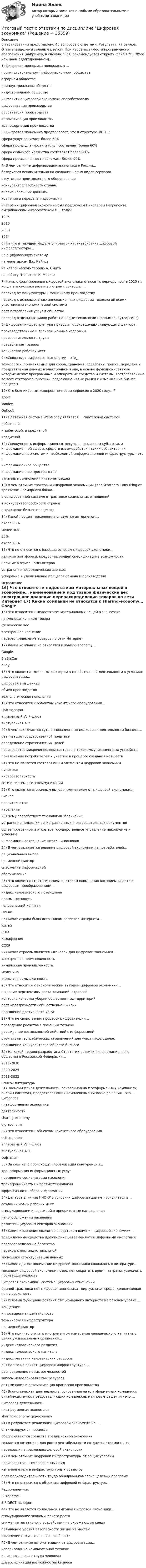      
          Описание
          В тестировании представлено 45 вопросов с ответами. Результат: 77 баллов. Ответы выделены зеленым цветом. При несовместимости программного обеспечения (например, в случаях с ios) рекомендуется открыть файл в MS Office или ином адаптированном).	1) Цифровая экономика появилась в ...	постиндустриальном (информационном) обществе	аграрном обществе	доиндустриальном обществе	индустриальном обществе	 2) Развитию цифровой экономики способствовала…	цифровизация производства	роботизация производства	автоматизация производства	трансформация производства	3) Цифровая экономика предполагает, что в структуре ВВП…:	сфера услуг занимает более 60%	сфера промышленности и услуг составляет более 60%	сфера сельского хозяйства составляет более 90%	сфера промышленности занимает более 90%	4) В чем отличие цифровизации экономики в России…	базируется исключительно на создании новых видов сервисов	отсутствие промышленного оборудования 	конкурентоспособность страны 	анализ «больших данных» 	хранение и передача информации 	5) Термин цифровая экономика был предложен Николасом Неграпонте, американским информатиком в ... году?	1995	2010	2000	1964	6) На что в текущем модуле упирается характеристика цифровой инфраструктуры…	на оцифрованную систему	на монетаризм Дж. Кейнса 	на классическую теорию А. Смита 	на работу Капитал К. Маркса 	7) Начало формирования цифровой экономики относят к периоду после 2010 г., когда в экономике развитых стран произошел…	переход от мануфактуры к машинному производству	переход к использованию инновационных цифровых технологий всеми участниками экономической системы	рост потребления услуг в обществе	перевод отдельных видов работ на новые технологии (например, аутсорсинг)	8) Цифровая инфраструктура приводит к сокращению следующего фактора … 	производственные и транзакционные издержки	производительность труда 	потребление товаров 	количество рабочих мест 	9) «Сквозные» цифровые технологии – это_	технологии, применяемые для сбора, хранения, обработки, поиска, передачи и представления данных в электронном виде, в основе функционирования которых лежат программные и аппаратные средства и системы, востребованные во всех секторах экономики, создающие новые рынки и изменяющие бизнес-процессы.	10) Кто был мировым лидером почтовых сервисов в 2020 году…? 	Apple	Yandex 	Outlook  	11) Платежная система WebMoney является … платежной системой 	дебетовой 	и дебетовой, и кредитной	кредитной	12) Совокупность информационных ресурсов, созданных субъектами информационной сферы, средств взаимодействия таких субъектов, их информационных систем и необходимой информационной инфраструктуры - это ... 	информационное общество	информационное пространство	туманные вычисления интернет вещей 	13) В чем отличие трактовки «цифровой экономики» J'son&amp;Partners Consulting от трактовки Всемирного банка…	в оцифрованной системе в трактовке социальных отношений 	в конкурентоспособности страны 	в трактовке бизнес-процессов	14) Какой процент населения пользуется интернетом…	около 30% 	менее 30% 	50% 	около 60%	15) Что не относится к базовым основам цифровой экономики…	наличие платформы, предоставляющей специфические возможности 	наличие в офисе компьютеров	устранение посреднических звеньев ускорение и удешевление процесса обмена и производства  
          Оглавление
          	16) Что относится к недостаткам материальных вещей в экономике…	наименование и код товара	физический вес	электронное хранение 	перераспределение товаров по сети Интернет 	17) Какие компании не относятся к sharing-economy…	Google	BlaBlaCar 	eBay 	18) Что является ключевым фактором в хозяйственной деятельности в условиях цифровизации…	цифровой вид данных	обмен производство 	технологическое поколение 	19) Что относится к объектам клиентского оборудования…	USB-телефон	аппаратный VoIP-шлюз 	виртуальная АТС 	20) В чем заключается суть инновационных подходов к деятельности бизнеса…	реализация государственной политики 	определение стратегических целей 	производство микрочипов, компьютеров и телекоммуникационных устройств	привлечение потребителей к участию в процессе создания новшеств 	21) Что не является составляющим элементом цифровой экономики…	политика	кибербезопасность 	сети и системы телекоммуникаций 	22) Кто является вторичным выгодополучателем от цифровой экономики…	Бизнес	правительство 	население 	23) Чему способствует технология блокчейн…	устранение подделки регистрационных и разрешительных документов	более прозрачное и открытое государственное управление накопление и усвоение 	информации сокращение штата чиновников 	24) В чем выражается влияние цифровой экономики на потребителей…	рациональный выбор	временной фактор 	снабжение информацией 	обслуживание 	25) Что является стратегическим фактором повышения восприимчивости к цифровым преобразованиям…	индекс человеческого потенциала	промышленность 	человеческий капитал 	НИОКР 	26) Какая страна была источником развития Интернета…	Китай 	США	Калифорния 	СССР 	27) Какая отрасль является ключевой для цифровой экономики…	электронная промышленность	химическая промышленность 	медицина 	тяжелая промышленность	28) Что относится к экономическим выгодам цифровой экономики…	широкие перспективы роста компаний, отраслей	контроль качества уборки общественных территорий 	рост «прозрачности» общественной жизни 	повышение доступности услуг 	29) Что не свойственно процессу цифровизации…	проведение расчетов с помощью техники	расширение возможностей действий с информацией 	отсутствие географических ограничений для участников сделок 	повышение конкурентоспособности бизнеса 	30) На какой период разработана Стратегии развития информационного общества в Российской Федерации…	2017-2030	2020-2025	2018-2035 
          Список литературы
          	31) Экономическая деятельность, основанная на платформенных компаниях, онлайн-системах, предоставляющих комплексные типовые решения - это ... цифровая 	платформенная экономика	деятельность 	sharing-economy	gig-economy	32) Что относится к объектам клиентского оборудования…	usb-телефон	аппаратный VoIP-шлюз 	виртуальная АТС 	софтсвитч	33) За счет чего происходит глобализация конкуренции…	трансформация информационных услуг 	повышение социализации населения 	трансграничность цифровых технологий	эффективность сбора информации 	34) Целевое влияния НИОКР в условиях цифровизации не проявляется в ... 	создании новых рабочих мест 	стимулировании инвестиций в приоритетные направления	налогообложении населения	развитии цифровых секторов экономики 	35) Какие изменения являются следствием влияния цифровой экономики…	традиционные средства идентификации заменяются цифровыми аналогами	перераспределение богатства 	переход к постиндустриальной 	экономике структуризация данных 	36) Какое единое понимание цифровой экономики сложилось в литературе…	механизм цифровой экономики позволяет сократить время, затраты, увеличить производительность	цифровая экономика - система цифровых отношений 	единой трактовки нет цифровая экономика - виртуальная среда, дополняющая нашу реальность 	37) Условия функционирования стационарного интернета на базовом уровне…	концепции 	инновационная деятельность 	техническая инфраструктура	временной фактор 	38) Что принято считать инструментом измерения человеческого капитала в целях универсальных сравнений…	индекс человеческого развития	индекс человеческого капитала 	индекс развития человеческих ресурсов 	39) На что не влияет цифровая инфраструктура…	распределение новых возможностей 	запасы невозобновляемых ресурсов	оптимизация и автоматизация процессов производства 	40) Экономическая деятельность, основанная на платформенных компаниях, онлайн-системах, предоставляющих комплексные типовые решения - это ... 	цифровая деятельность 	платформенная экономика	sharing-economy gig-economy	41) В результате реализации цифровой экономики не ... 	оптимизируются процессы 	обеспечиваются средства традиционной экономики	создается потенциал для роста рентабельности создается стоимость на 	передовых направлениях деловой активности 	42) В чем отличие цифровой инфраструктуры от общих условий 	производства… несовершенный вид 	изменение круга инфраструктурных объектов	рост производительности труда обширный комплекс целевых программ 	43) Что не относится к объектам цифровой инфраструктуры…	Радиоприемник	IP-телефон 	SIP-DECT-телефон 	44) Что не является социальной выгодой цифровой экономики…	стимулирование экономического роста 	снижение негативного воздействия на окружающую среду	повышение уровня безопасности жизни на местах 	изменение покупательной способности 	45) В чем отличие автоматизации от цифровизации…	использование компьютерной техники 	не использование труда человека диверсификация возможностей бизнеса
            
            
            Итоговый тест с ответами (обе попытки), Анализ и аудит ВЭД, СИБУПК, 4 курсИтоговый тест с ответами по дисциплине Цифровая экономика  Итоговый тест с ответами/Сайт Новородской М.В. 89%ИТОГОВЫЙ ТЕСТ С ОТВЕТАМИ (сдано на 100% - 2 раза), Анализ и аудит внешнеэкономической деятельности, Сибупк, 4 курсИтоговый тест с ответами (Экзамен) Управление государственными и муниципальными финансами 92,50%Итоговый тест социальная психология ММУИтоговый тест статистика 2 курсИтоговый тест Росдистант Элективные дисциплины по физической культуре и спорту. БаскетболИтоговый тест  Росдистант Элективные дисциплины по физической культуре и спорту. Физическая культура и спорт для лиц с отклонениями в состоянии здоровьяИтоговый тест русский язык и культура речиИтоговый тест системы искусственного интеллекта [Росдистант]Итоговый тест, Сопротивление материалов 2, РосдистантИтоговый тест, Сопротивление материалов 2. РосдистантИтоговый тест с ответами (Зачет) Управление государственными и муниципальными финансами 89,65%