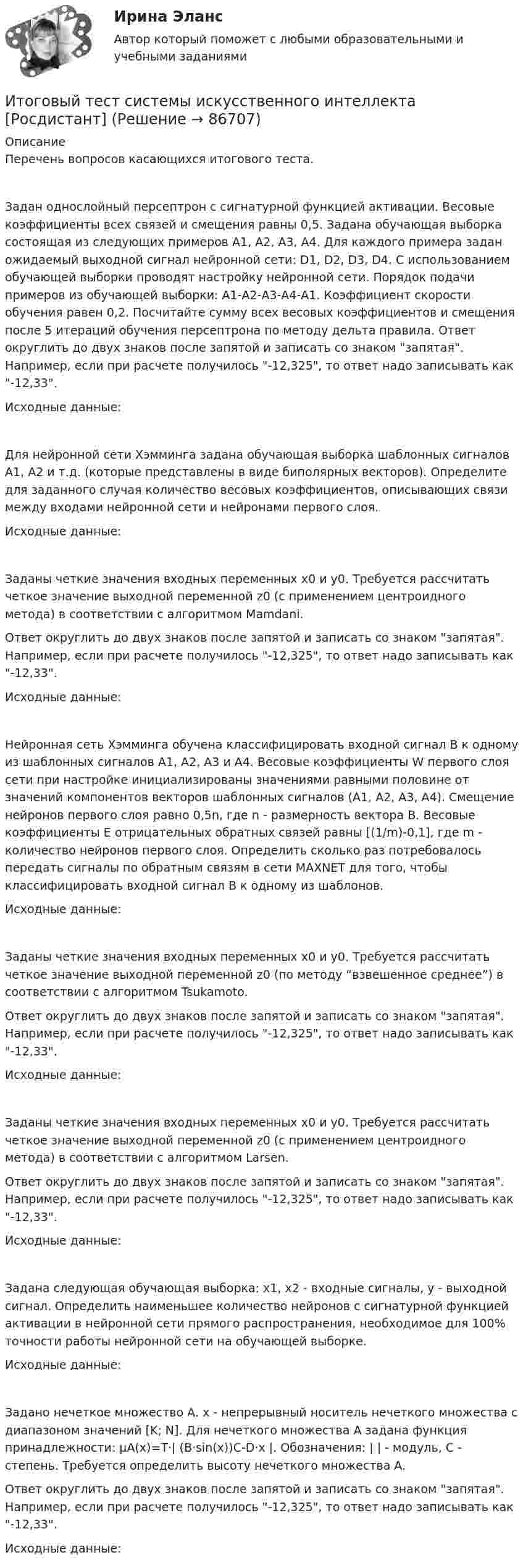     
            Описание
            Перечень вопросов касающихся итогового теста.Задан однослойный персептрон с сигнатурной функцией активации. Весовые коэффициенты всех связей и смещения равны 0,5. Задана обучающая выборка состоящая из следующих примеров А1, А2, А3, А4. Для каждого примера задан ожидаемый выходной сигнал нейронной сети: D1, D2, D3, D4. С использованием обучающей выборки проводят настройку нейронной сети. Порядок подачи примеров из обучающей выборки: А1-А2-А3-А4-А1. Коэффициент скорости обучения равен 0,2. Посчитайте сумму всех весовых коэффициентов и смещения после 5 итераций обучения персептрона по методу дельта правила. Ответ округлить до двух знаков после запятой и записать со знаком запятая. Например, если при расчете получилось -12,325, то ответ надо записывать как -12,33.Исходные данные:Для нейронной сети Хэмминга задана обучающая выборка шаблонных сигналов А1, А2 и т.д. (которые представлены в виде биполярных векторов). Определите для заданного случая количество весовых коэффициентов, описывающих связи между входами нейронной сети и нейронами первого слоя.Исходные данные:Заданы четкие значения входных переменных x0 и y0. Требуется рассчитать четкое значение выходной переменной z0 (с применением центроидного метода) в соответствии с алгоритмом Mamdani.Ответ округлить до двух знаков после запятой и записать со знаком запятая. Например, если при расчете получилось -12,325, то ответ надо записывать как -12,33.Исходные данные:Нейронная сеть Хэмминга обучена классифицировать входной сигнал B к одному из шаблонных сигналов А1, А2, А3 и А4. Весовые коэффициенты W первого слоя сети при настройке инициализированы значениями равными половине от значений компонентов векторов шаблонных сигналов (A1, A2, A3, A4). Смещение нейронов первого слоя равно 0,5n, где n - размерность вектора В. Весовые коэффициенты E отрицательных обратных связей равны [(1/m)-0,1], где m - количество нейронов первого слоя. Определить сколько раз потребовалось передать сигналы по обратным связям в сети MAXNET для того, чтобы классифицировать входной сигнал В к одному из шаблонов.Исходные данные:Заданы четкие значения входных переменных x0 и y0. Требуется рассчитать четкое значение выходной переменной z0 (по методу “взвешенное среднее”) в соответствии с алгоритмом Tsukamoto.Ответ округлить до двух знаков после запятой и записать со знаком запятая. Например, если при расчете получилось -12,325, то ответ надо записывать как -12,33.Исходные данные:Заданы четкие значения входных переменных x0 и y0. Требуется рассчитать четкое значение выходной переменной z0 (с применением центроидного метода) в соответствии с алгоритмом Larsen.Ответ округлить до двух знаков после запятой и записать со знаком запятая. Например, если при расчете получилось -12,325, то ответ надо записывать как -12,33.Исходные данные:Задана следующая обучающая выборка: x1, x2 - входные сигналы, y - выходной сигнал. Определить наименьшее количество нейронов с сигнатурной функцией активации в нейронной сети прямого распространения, необходимое для 100% точности работы нейронной сети на обучающей выборке.Исходные данные:Задано нечеткое множество А. x - непрерывный носитель нечеткого множества с диапазоном значений [K; N]. Для нечеткого множества А задана функция принадлежности: μА(x)=T·| (B·sin(x))C-D·x |. Обозначения: | | - модуль, С - степень. Требуется определить высоту нечеткого множества А.Ответ округлить до двух знаков после запятой и записать со знаком запятая. Например, если при расчете получилось -12,325, то ответ надо записывать как -12,33.Исходные данные:   
            
            
            Итоговый тест русский язык и культура речиИтоговый тест системы искусственного интеллекта [Росдистант]Итоговый тест, Сопротивление материалов 2, РосдистантИтоговый тест, Сопротивление материалов 2. РосдистантИтоговый тест с ответами (Зачет) Управление государственными и муниципальными финансами 89,65%Итоговый тест с ответами Корпоративная и социальная ответственность 40 вопросов 95%Итоговый тест с ответами (обе попытки), Анализ и аудит ВЭД, СИБУПК, 4 курсИтоговый тест Росдистант Управление качеством в строительствеИтоговый тест Росдистант Физика 1Итоговый тест/Росдистант/Физика 2Итоговый тест  Росдистант Физиология человекаИтоговый тест Росдистант Элективные дисциплины по физической культуре и спортуИтоговый тест Росдистант  Элективные дисциплины по физической культуре и спорту 4Итоговый тест Росдистант Элективные дисциплины по физической культуре и спорту. Баскетбол