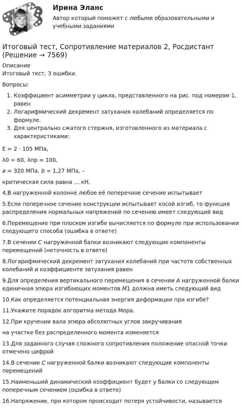      
          Описание
          Итоговый тест, 3 ошибки. Вопросы: Коэффициент асимметрии у цикла, представленного на рис. под номером 1, равенЛогарифмический декремент затухания колебаний определяется по формуле.Для центрально сжатого стержня, изготовленного из материала с характеристиками:E = 2 · 105 МПа,λ0 = 60, λпр = 100,a = 320 МПа, b = 1,27 МПа, – критическая сила равна … кН.4.В нагруженной колонне любое её поперечное сечение испытывает5.Если поперечное сечение конструкции испытывает косой изгиб, то функция распределения нормальных напряжений по сечению имеет следующий вид6.Перемещение при плоском изгибе вычисляется по формуле при использовании следующего способа (ошибка в ответе)7.В сечении С нагруженной балки возникают следующие компоненты перемещений (неточность в ответе)8.Логарифмический декремент затухания колебаний при частоте собственных колебаний и коэффициенте затухания равен9.Для определения вертикального перемещения в сечении А нагруженной балки единичная эпюра изгибающих моментов М1 должна иметь следующий вид10.Как определяется потенциальная энергия деформации при изгибе?11.Укажите порядок алгоритма метода Мора.12.При кручении вала эпюра абсолютных углов закручивания  на участке без распределенного момента изменяется13.Для заданного случая сложного сопротивления положение опасной точки отмечено цифрой14.В сечении С нагруженной балки возникают следующие компоненты перемещений15.Наименьший динамический коэффициент будет у балки со следующим поперечным сечением (ошибка в ответе)16.Напряжение, при котором происходит потеря устойчивости, называется  
            
            
            Итоговый тест системы искусственного интеллекта [Росдистант]Итоговый тест, Сопротивление материалов 2, РосдистантИтоговый тест, Сопротивление материалов 2. РосдистантИтоговый тест с ответами (Зачет) Управление государственными и муниципальными финансами 89,65%Итоговый тест с ответами Корпоративная и социальная ответственность 40 вопросов 95%Итоговый тест с ответами (обе попытки), Анализ и аудит ВЭД, СИБУПК, 4 курсИтоговый тест с ответами по дисциплине Цифровая экономикаИтоговый тест Росдистант Физика 1Итоговый тест/Росдистант/Физика 2Итоговый тест  Росдистант Физиология человекаИтоговый тест Росдистант Элективные дисциплины по физической культуре и спортуИтоговый тест Росдистант  Элективные дисциплины по физической культуре и спорту 4Итоговый тест Росдистант Элективные дисциплины по физической культуре и спорту. БаскетболИтоговый тест  Росдистант Элективные дисциплины по физической культуре и спорту. Физическая культура и спорт для лиц с отклонениями в состоянии здоровья