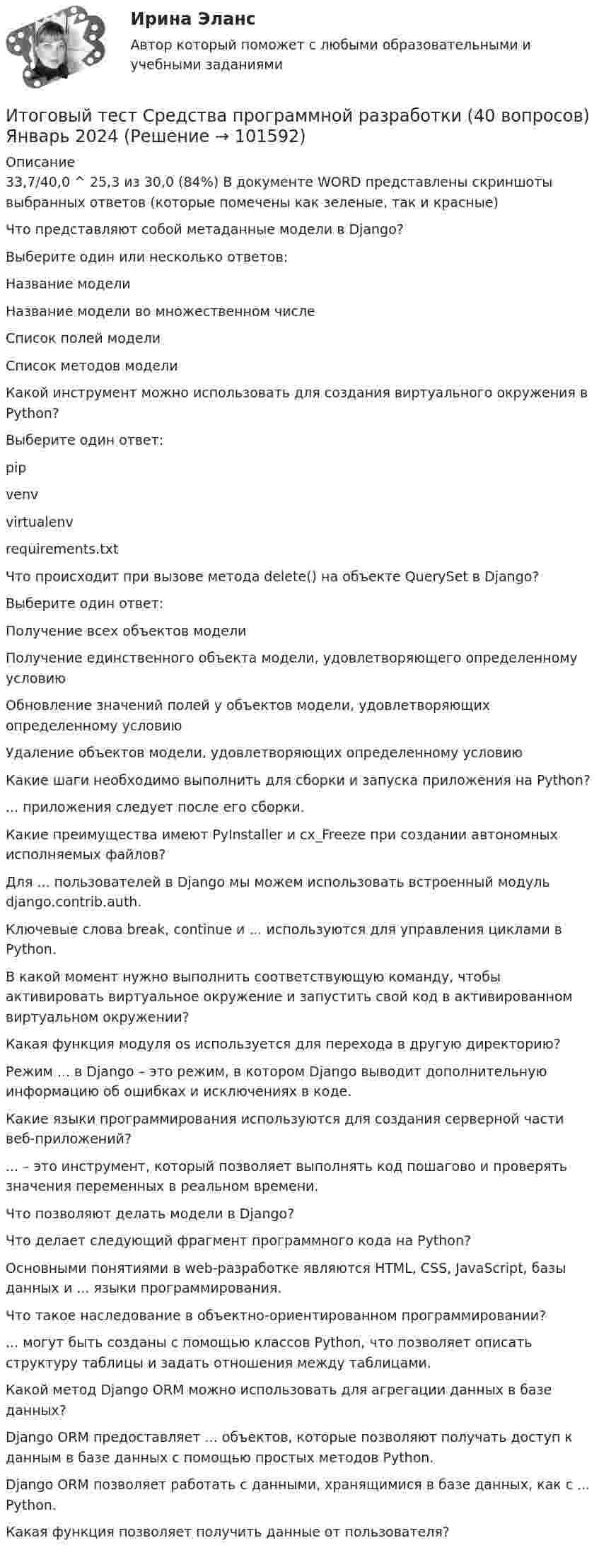       
            Описание
            33,7/40,0 ^ 25,3 из 30,0 (84%)  В документе WORD представлены скриншоты выбранных ответов (которые помечены как зеленые, так и красные) Что представляют собой метаданные модели в Django? Выберите один или несколько ответов:Название моделиНазвание модели во множественном числеСписок полей моделиСписок методов моделиКакой инструмент можно использовать для создания виртуального окружения в Python?Выберите один ответ:pipvenvvirtualenvrequirements.txtЧто происходит при вызове метода delete() на объекте QuerySet в Django?Выберите один ответ:Получение всех объектов моделиПолучение единственного объекта модели, удовлетворяющего определенному условиюОбновление значений полей у объектов модели, удовлетворяющих определенному условиюУдаление объектов модели, удовлетворяющих определенному условиюКакие шаги необходимо выполнить для сборки и запуска приложения на Python?... приложения следует после его сборки.Какие преимущества имеют PyInstaller и cx_Freeze при создании автономных исполняемых файлов?Для ... пользователей в Django мы можем использовать встроенный модуль django.contrib.auth.Ключевые слова break, continue и ... используются для управления циклами в Python.В какой момент нужно выполнить соответствующую команду, чтобы активировать виртуальное окружение и запустить свой код в активированном виртуальном окружении?Какая функция модуля os используется для перехода в другую директорию?Режим ... в Django – это режим, в котором Django выводит дополнительную информацию об ошибках и исключениях в коде.Какие языки программирования используются для создания серверной части веб-приложений?... – это инструмент, который позволяет выполнять код пошагово и проверять значения переменных в реальном времени.Что позволяют делать модели в Django?Что делает следующий фрагмент программного кода на Python?Основными понятиями в web-разработке являются HTML, CSS, JavaScript, базы данных и ... языки программирования.Что такое наследование в объектно-ориентированном программировании?... могут быть созданы с помощью классов Python, что позволяет описать структуру таблицы и задать отношения между таблицами.Какой метод Django ORM можно использовать для агрегации данных в базе данных?Django ORM предоставляет ... объектов, которые позволяют получать доступ к данным в базе данных с помощью простых методов Python.Django ORM позволяет работать с данными, хранящимися в базе данных, как с ... Python.Какая функция позволяет получить данные от пользователя?   