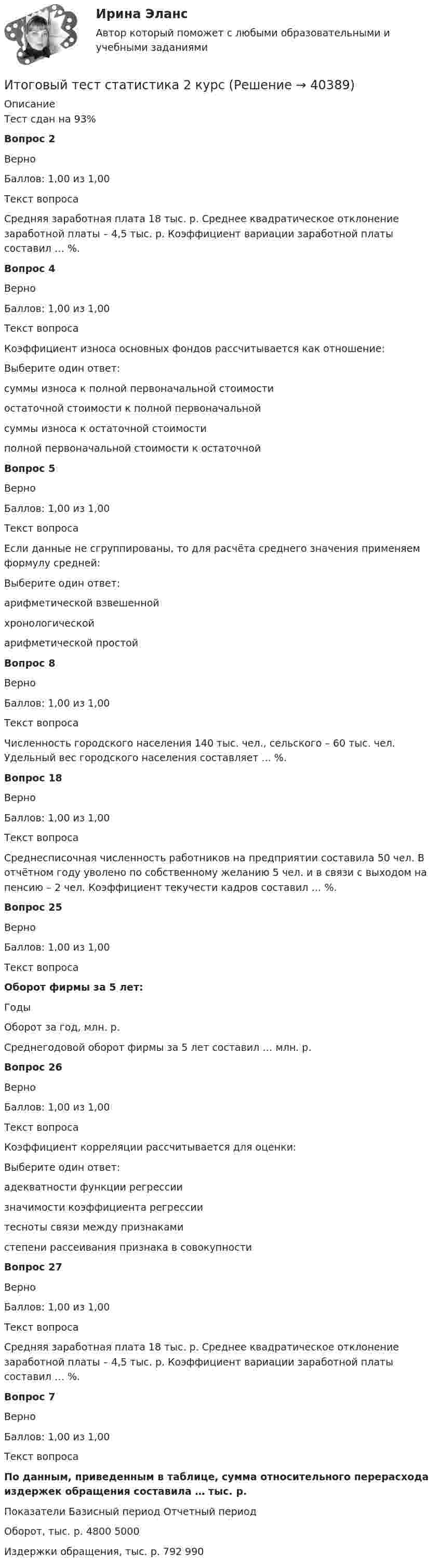     
          Описание
          Тест сдан на 93%Вопрос 2ВерноБаллов: 1,00 из 1,00Текст вопросаСредняя заработная плата 18 тыс. р. Среднее квадратическое отклонение заработной платы – 4,5 тыс. р. Коэффициент вариации заработной платы составил … %.Вопрос 4ВерноБаллов: 1,00 из 1,00Текст вопросаКоэффициент износа основных фондов рассчитывается как отношение:Выберите один ответ:суммы износа к полной первоначальной стоимости остаточной стоимости к полной первоначальнойсуммы износа к остаточной стоимостиполной первоначальной стоимости к остаточнойВопрос 5ВерноБаллов: 1,00 из 1,00Текст вопросаЕсли данные не сгруппированы, то для расчёта среднего значения применяем формулу средней:Выберите один ответ:арифметической взвешеннойхронологическойарифметической простой Вопрос 8ВерноБаллов: 1,00 из 1,00Текст вопросаЧисленность городского населения 140 тыс. чел., сельского – 60 тыс. чел. Удельный вес городского населения составляет ... %.Вопрос 18ВерноБаллов: 1,00 из 1,00Текст вопросаСреднесписочная численность работников на предприятии составила 50 чел. В отчётном году уволено по собственному желанию 5 чел. и в связи с выходом на пенсию – 2 чел. Коэффициент текучести кадров составил … %.Вопрос 25ВерноБаллов: 1,00 из 1,00Текст вопросаОборот фирмы за 5 лет:  Годы   Оборот за год, млн. р.  Среднегодовой оборот фирмы за 5 лет составил … млн. р.Вопрос 26ВерноБаллов: 1,00 из 1,00Текст вопросаКоэффициент корреляции рассчитывается для оценки:Выберите один ответ:адекватности функции регрессиизначимости коэффициента регрессиитесноты связи между признаками степени рассеивания признака в совокупностиВопрос 27ВерноБаллов: 1,00 из 1,00Текст вопросаСредняя заработная плата 18 тыс. р. Среднее квадратическое отклонение заработной платы – 4,5 тыс. р. Коэффициент вариации заработной платы составил … %.Вопрос 7ВерноБаллов: 1,00 из 1,00Текст вопросаПо данным, приведенным в таблице, сумма относительного перерасхода издержек обращения составила … тыс. р.  Показатели Базисный период Отчетный период   Оборот, тыс. р. 4800 5000   Издержки обращения, тыс. р. 792 990   
            
            
            Итоговый тест социальная психология ММУИтоговый тест статистика 2 курсИтоговый тест, Строительная механика, РосдистантИтоговый тест, строительные материалыИтоговый тест / Теоретическая механика 2Итоговый тест (теоретическая+ практическая) Статистика СПбУТУиЭИтоговый тест - Теория государства и праваИтоговый тест, Сопротивление материалов 2. РосдистантИтоговый тест с ответами (Зачет) Управление государственными и муниципальными финансами 89,65%Итоговый тест с ответами Корпоративная и социальная ответственность 40 вопросов 95%Итоговый тест с ответами (обе попытки), Анализ и аудит ВЭД, СИБУПК, 4 курсИтоговый тест с ответами по дисциплине Цифровая экономика  Итоговый тест с ответами/Сайт Новородской М.В. 89%ИТОГОВЫЙ ТЕСТ С ОТВЕТАМИ (сдано на 100% - 2 раза), Анализ и аудит внешнеэкономической деятельности, Сибупк, 4 курс
