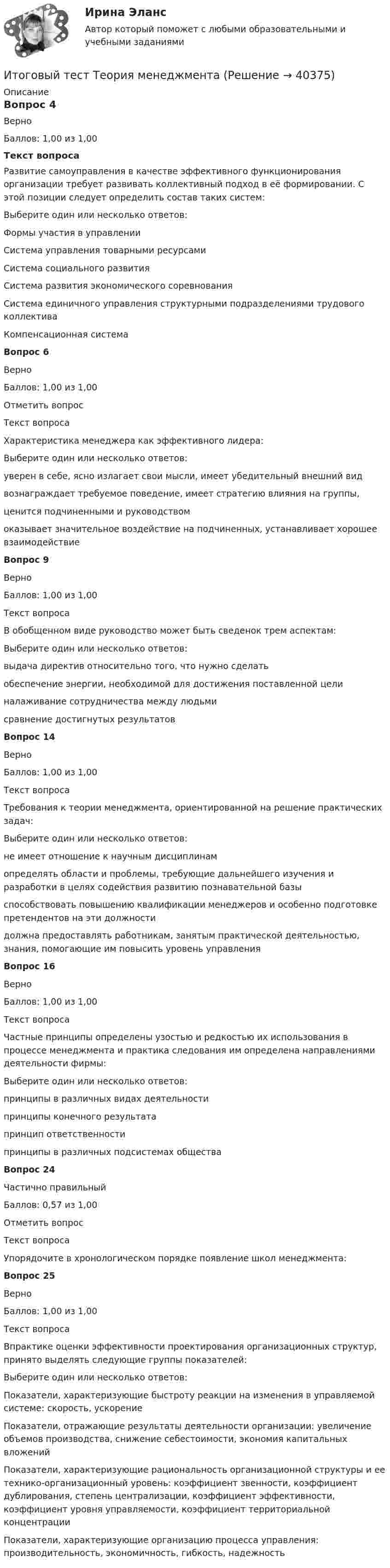     
          Описание
          Вопрос 4ВерноБаллов: 1,00 из 1,00Текст вопросаРазвитие самоуправления в качестве эффективного функционирования организации требует развивать коллективный подход в её формировании. С этой позиции следует определить состав таких систем:Выберите один или несколько ответов:Формы участия в управлении Система управления товарными ресурсами Система социального развития Система развития экономического соревнования Система единичного управления структурными подразделениями трудового коллектива Компенсационная системаВопрос 6ВерноБаллов: 1,00 из 1,00Отметить вопросТекст вопросаХарактеристика менеджера как эффективного лидера:Выберите один или несколько ответов:уверен в себе, ясно излагает свои мысли, имеет убедительный внешний вид вознаграждает требуемое поведение, имеет стратегию влияния на группы, ценится подчиненными и руководством оказывает значительное воздействие на подчиненных, устанавливает хорошее взаимодействие Вопрос 9ВерноБаллов: 1,00 из 1,00Текст вопросаВ обобщенном виде руководство может быть сведенок трем аспектам:Выберите один или несколько ответов:выдача директив относительно того, что нужно сделать обеспечение энергии, необходимой для достижения поставленной цели налаживание сотрудничества между людьми сравнение достигнутых результатовВопрос 14ВерноБаллов: 1,00 из 1,00Текст вопросаТребования к теории менеджмента, ориентированной на решение практических задач:Выберите один или несколько ответов:не имеет отношение к научным дисциплинамопределять области и проблемы, требующие дальнейшего изучения и разработки в целях содействия развитию познавательной базы способствовать повышению квалификации менеджеров и особенно подготовке претендентов на эти должности должна предоставлять работникам, занятым практической деятельностью, знания, помогающие им повысить уровень управления Вопрос 16ВерноБаллов: 1,00 из 1,00Текст вопросаЧастные принципы определены узостью и редкостью их использования в процессе менеджмента и практика следования им определена направлениями деятельности фирмы:Выберите один или несколько ответов:принципы в различных видах деятельности принципы конечного результатапринцип ответственностипринципы в различных подсистемах общества Вопрос 24Частично правильныйБаллов: 0,57 из 1,00Отметить вопросТекст вопросаУпорядочите в хронологическом порядке появление школ менеджмента:Вопрос 25ВерноБаллов: 1,00 из 1,00Текст вопросаВпрактике оценки эффективности проектирования организационных структур, принято выделять следующие группы показателей:Выберите один или несколько ответов:Показатели, характеризующие быстроту реакции на изменения в управляемой системе: скорость, ускорениеПоказатели, отражающие результаты деятельности организации: увеличение объемов производства, снижение себестоимости, экономия капитальных вложений Показатели, характеризующие рациональность организационной структуры и ее технико-организационный уровень: коэффициент звенности, коэффициент дублирования, степень централизации, коэффициент эффективности, коэффициент уровня управляемости, коэффициент территориальной концентрации Показатели, характеризующие организацию процесса управления: производительность, экономичность, гибкость, надежность   
            
            
            Итоговый тест - Теория государства и праваИтоговый тест Теория менеджментаИтоговый тест Теплогазоснабжение и вентиляция 2023 40 из 40Итоговый тест Технико-экономическое обоснование проектов(ИДДО)Итоговый тест - Толкование праваИтоговый тест_Толкование праваИтоговый тест ТПУ по физике ИТОГОВЫЙ ТЕСТ С ОТВЕТАМИ (сдано на 100% - 2 раза), Анализ и аудит внешнеэкономической деятельности, Сибупк, 4 курсИтоговый тест с ответами (Экзамен) Управление государственными и муниципальными финансами 92,50%Итоговый тест социальная психология ММУИтоговый тест статистика 2 курсИтоговый тест, Строительная механика, РосдистантИтоговый тест, строительные материалыИтоговый тест / Теоретическая механика 2