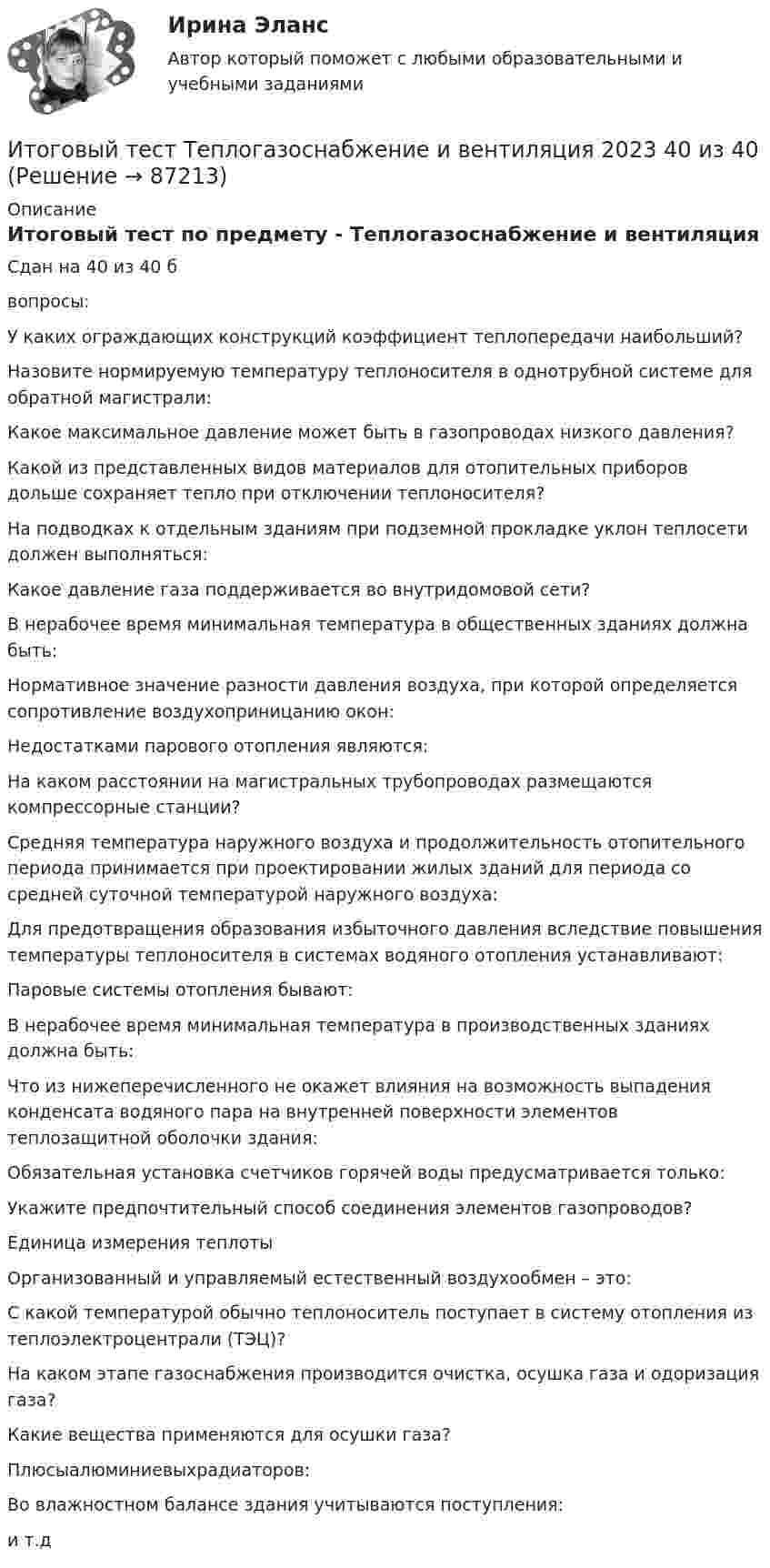      
            Описание
            Итоговый тест по предмету - Теплогазоснабжение и вентиляцияСдан на 40 из 40 бвопросы:У каких ограждающих конструкций коэффициент теплопередачи наибольший?Назовите нормируемую температуру теплоносителя в однотрубной системе для обратной магистрали:Какое максимальное давление может быть в газопроводах низкого давления?Какой из представленных видов материалов для отопительных приборов дольше сохраняет тепло при отключении теплоносителя?На подводках к отдельным зданиям при подземной прокладке уклон теплосети должен выполняться:Какое давление газа поддерживается во внутридомовой сети?В нерабочее время минимальная температура в общественных зданиях должна быть:Нормативное значение разности давления воздуха, при которой определяется сопротивление воздухоприницанию окон:Недостатками парового отопления являются:На каком расстоянии на магистральных трубопроводах размещаются компрессорные станции?Средняя температура наружного воздуха и продолжительность отопительного периода принимается при проектировании жилых зданий для периода со средней суточной температурой наружного воздуха:Для предотвращения образования избыточного давления вследствие повышения температуры теплоносителя в системах водяного отопления устанавливают:Паровые системы отопления бывают:В нерабочее время минимальная температура в производственных зданиях должна быть:Что из нижеперечисленного не окажет влияния на возможность выпадения конденсата водяного пара на внутренней поверхности элементов теплозащитной оболочки здания:Обязательная установка счетчиков горячей воды предусматривается только:Укажите предпочтительный способ соединения элементов газопроводов?Единица измерения теплотыОрганизованный и управляемый естественный воздухообмен – это:С какой температурой обычно теплоноситель поступает в систему отопления из теплоэлектроцентрали (ТЭЦ)?На каком этапе газоснабжения производится очистка, осушка газа и одоризация газа?Какие вещества применяются для осушки газа?Плюсыалюминиевыхрадиаторов:Во влажностном балансе здания учитываются поступления:и т.д   
            
            
            Итоговый тест Теория менеджментаИтоговый тест Теплогазоснабжение и вентиляция 2023 40 из 40Итоговый тест Технико-экономическое обоснование проектов(ИДДО)Итоговый тест - Толкование праваИтоговый тест_Толкование праваИтоговый тест ТПУ по физике Итоговый тест Учет в некоммерческих организациях СибУПКИтоговый тест с ответами (Экзамен) Управление государственными и муниципальными финансами 92,50%Итоговый тест социальная психология ММУИтоговый тест статистика 2 курсИтоговый тест, Строительная механика, РосдистантИтоговый тест, строительные материалыИтоговый тест / Теоретическая механика 2Итоговый тест (теоретическая+ практическая) Статистика СПбУТУиЭ