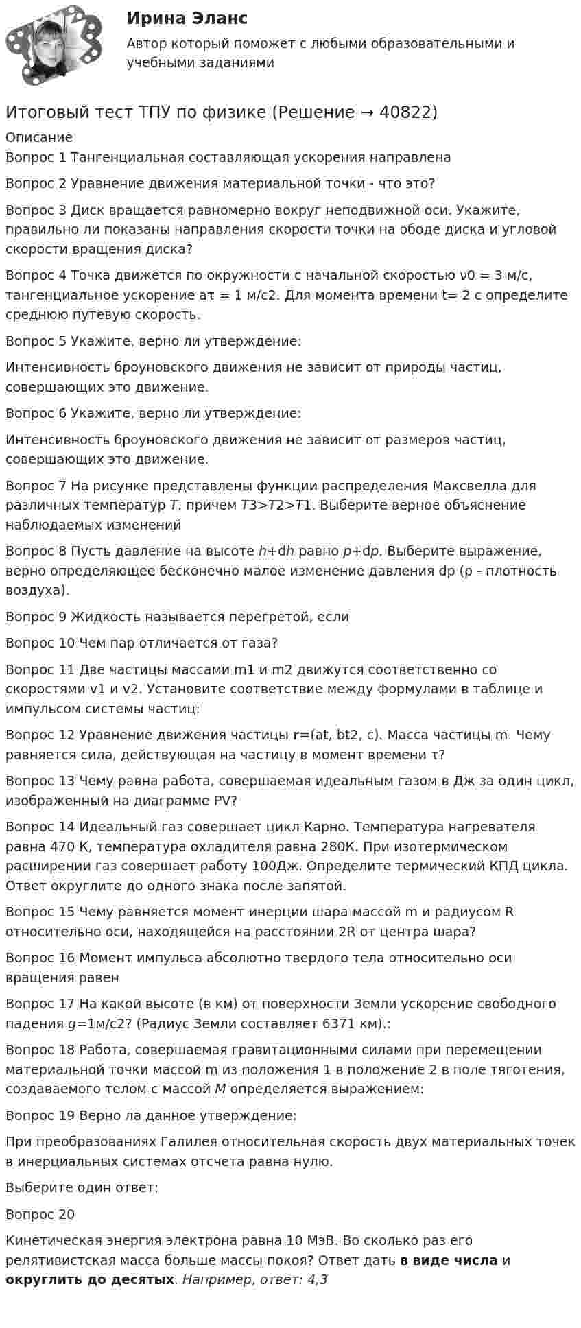      
          Описание
          Вопрос 1 Тангенциальная составляющая ускорения направленаВопрос 2 Уравнение движения материальной точки - что это?Вопрос 3 Диск вращается равномерно вокруг неподвижной оси. Укажите, правильно ли показаны направления скорости точки на ободе диска и угловой скорости вращения диска? Вопрос 4 Точка движется по окружности с начальной скоростью ν0 = 3 м/с, тангенциальное ускорение аτ = 1 м/с2.  Для момента времени t= 2 с определите среднюю путевую скорость.Вопрос 5 Укажите, верно ли утверждение:Интенсивность броуновского движения не зависит от природы частиц, совершающих это движение. Вопрос 6 Укажите, верно ли утверждение:Интенсивность броуновского движения не зависит от размеров частиц, совершающих это движение.Вопрос 7 На рисунке представлены функции распределения Максвелла для различных температур Т, причем Т3>T2>T1. Выберите верное объяснение наблюдаемых измененийВопрос 8 Пусть давление на высоте h+dh равно р+dp. Выберите выражение, верно определяющее бесконечно малое изменение давления dp (ρ - плотность воздуха).Вопрос 9 Жидкость называется перегретой, еслиВопрос 10 Чем пар отличается от газа?Вопрос 11 Две частицы массами m1 и m2 движутся соответственно со скоростями v1 и v2. Установите соответствие между формулами в таблице и импульсом системы частиц:Вопрос 12 Уравнение движения частицы r=(at, bt2, c). Масса частицы m. Чему равняется сила, действующая на частицу в момент времени τ?Вопрос 13 Чему равна работа, совершаемая идеальным газом в Дж за один цикл, изображенный на диаграмме PV?Вопрос 14 Идеальный газ совершает цикл Карно. Температура нагревателя равна 470 К, температура охладителя равна 280К. При изотермическом расширении газ совершает работу 100Дж. Определите термический КПД цикла. Ответ округлите до одного знака после запятой.Вопрос 15 Чему равняется момент инерции шара массой m и радиусом R относительно оси, находящейся на расстоянии 2R от центра шара?Вопрос 16 Момент импульса абсолютно твердого тела относительно оси вращения равенВопрос 17 На какой высоте (в км) от поверхности Земли ускорение свободного падения g=1м/с2? (Радиус Земли составляет 6371 км).:Вопрос 18 Работа, совершаемая гравитационными силами при перемещении материальной точки массой m из положения 1 в положение 2 в поле тяготения, создаваемого телом с массой M определяется выражением:Вопрос 19 Верно ла данное утверждение:При преобразованиях Галилея относительная скорость двух материальных точек в инерциальных системах отсчета равна нулю.Выберите один ответ: Вопрос 20Кинетическая энергия электрона равна 10 МэВ. Во сколько раз его релятивистская масса больше массы покоя? Ответ дать в виде числа и округлить до десятых. Например, ответ: 4,3     
            
            
            Итоговый тест_Толкование праваИтоговый тест ТПУ по физике Итоговый тест Учет в некоммерческих организациях СибУПКИтоговый тест Учет затрат, калькулирование, бюджетированиеИтоговый тест  Учет и АнализИтоговый тест. Факторы, влияние которых оценивается как интенсивное; Предприятия торговли функционируют в сфере;итоговый тест физика 3 Итоговый тест, строительные материалыИтоговый тест / Теоретическая механика 2Итоговый тест (теоретическая+ практическая) Статистика СПбУТУиЭИтоговый тест - Теория государства и праваИтоговый тест Теория менеджментаИтоговый тест Теплогазоснабжение и вентиляция 2023 40 из 40Итоговый тест Технико-экономическое обоснование проектов(ИДДО)