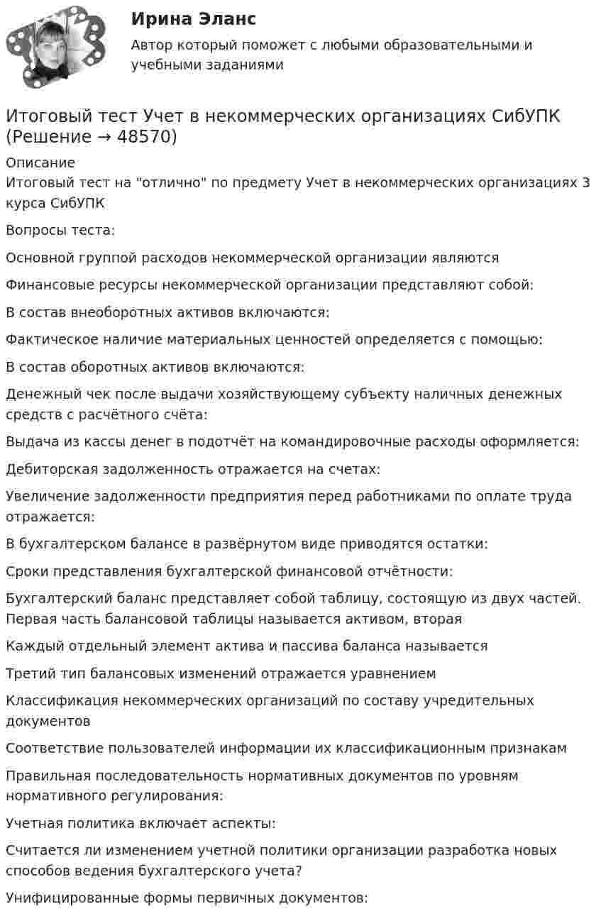      
            Описание
            Итоговый тест на отлично по предмету Учет в некоммерческих организациях 3 курса СибУПКВопросы теста:Основной группой расходов некоммерческой организации являютсяФинансовые ресурсы некоммерческой организации представляют собой:В состав внеоборотных активов включаются:Фактическое наличие материальных ценностей определяется с помощью:В состав оборотных активов включаются:Денежный чек после выдачи хозяйствующему субъекту наличных денежных средств с расчётного счёта:Выдача из кассы денег в подотчёт на командировочные расходы оформляется:Дебиторская задолженность отражается на счетах:Увеличение задолженности предприятия перед работниками по оплате труда отражается:В бухгалтерском балансе в развёрнутом виде приводятся остатки:Сроки представления бухгалтерской финансовой отчётности:Бухгалтерский баланс представляет собой таблицу, состоящую из двух частей. Первая часть балансовой таблицы называется активом, вторая Каждый отдельный элемент актива и пассива баланса называетсяТретий тип балансовых изменений отражается уравнениемКлассификация некоммерческих организаций по составу учредительных документовСоответствие пользователей информации их классификационным признакамПравильная последовательность нормативных документов по уровням нормативного регулирования:Учетная политика включает аспекты:Считается ли изменением учетной политики организации разработка новых способов ведения бухгалтерского учета?Унифицированные формы первичных документов:  
            
            
            Итоговый тест ТПУ по физике Итоговый тест Учет в некоммерческих организациях СибУПКИтоговый тест Учет затрат, калькулирование, бюджетированиеИтоговый тест  Учет и АнализИтоговый тест. Факторы, влияние которых оценивается как интенсивное; Предприятия торговли функционируют в сфере;итоговый тест физика 3 Итоговый тест Физика 3, РосдистантИтоговый тест / Теоретическая механика 2Итоговый тест (теоретическая+ практическая) Статистика СПбУТУиЭИтоговый тест - Теория государства и праваИтоговый тест Теория менеджментаИтоговый тест Теплогазоснабжение и вентиляция 2023 40 из 40Итоговый тест Технико-экономическое обоснование проектов(ИДДО)Итоговый тест - Толкование права
