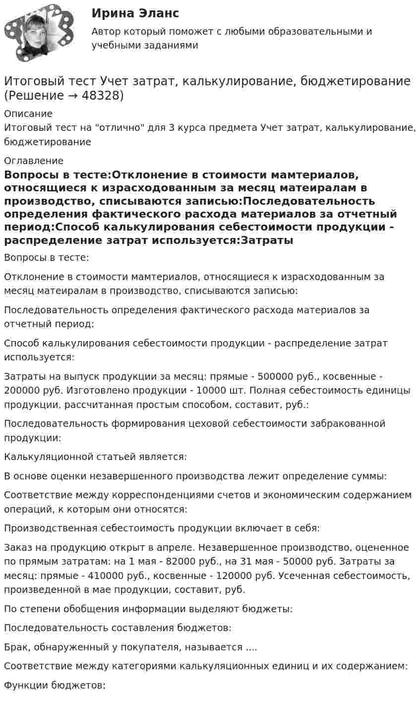      
            Описание
            Итоговый тест на отлично для 3 курса предмета Учет затрат, калькулирование, бюджетирование 
            Оглавление
            Вопросы в тесте:Отклонение в стоимости мамтериалов, относящиеся к израсходованным за месяц матеиралам в производство, списываются записью:Последовательность определения фактического расхода материалов за отчетный период:Способ калькулирования себестоимости продукции - распределение затрат используется:Затраты на выпуск продукции за месяц: прямые - 500000 руб., косвенные - 200000 руб. Изготовлено продукции - 10000 шт. Полная себестоимость единицы продукции, рассчитанная простым способом, составит, руб.:Последовательность формирования цеховой себестоимости забракованной продукции:Калькуляционной статьей является:В основе оценки незавершенного производства лежит определение суммы:Соответствие между корреспонденциями счетов и экономическим содержанием операций, к которым они относятся:Производственная себестоимость продукции включает в себя:Заказ на продукцию открыт в апреле. Незавершенное производство, оцененное по прямым затратам: на 1 мая - 82000 руб., на 31 мая - 50000 руб. Затраты за месяц: прямые - 410000 руб., косвенные - 120000 руб. Усеченная себестоимость, произведенной в мае продукции, составит, руб.По степени обобщения информации выделяют бюджеты:Последовательность составления бюджетов:Брак, обнаруженный у покупателя, называется ....Соответствие между категориями калькуляционных единиц и их содержанием:Функции бюджетов: 
            
            
            Итоговый тест Учет в некоммерческих организациях СибУПКИтоговый тест Учет затрат, калькулирование, бюджетированиеИтоговый тест  Учет и АнализИтоговый тест. Факторы, влияние которых оценивается как интенсивное; Предприятия торговли функционируют в сфере;итоговый тест физика 3 Итоговый тест Физика 3, РосдистантИтоговый тест Физика 3 росдистант (45 вопросов с картинками)Итоговый тест (теоретическая+ практическая) Статистика СПбУТУиЭИтоговый тест - Теория государства и праваИтоговый тест Теория менеджментаИтоговый тест Теплогазоснабжение и вентиляция 2023 40 из 40Итоговый тест Технико-экономическое обоснование проектов(ИДДО)Итоговый тест - Толкование праваИтоговый тест_Толкование права