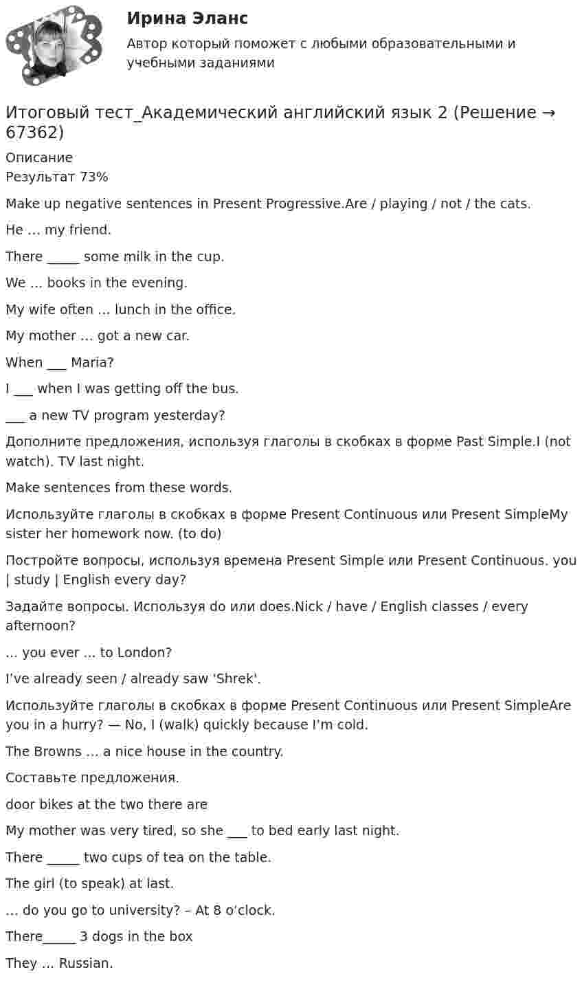      
            Описание
            Результат 73%Make up negative sentences in Present Progressive.Are / playing / not / the cats.He … my friend.There _____ some milk in the cup.We … books in the evening.My wife often … lunch in the office.My mother … got a new car.When ___ Maria?I ___ when I was getting off the bus.___ a new TV program yesterday?Дополните предложения, используя глаголы в скобках в форме Past Simple.I (not watch). TV last night.Make sentences from these words.Используйте глаголы в скобках в форме Present Continuous или Present SimpleMy sister   her homework now. (to do)Постройте вопросы, используя времена Present Simple или Present Continuous. you | study | English every day?Задайте вопросы. Используя do или does.Nick / have / English classes / every afternoon?... you ever ... to London?I’ve already seen / already saw 'Shrek'.Используйте глаголы в скобках в форме Present Continuous или Present SimpleAre you in a hurry? — No, I  (walk) quickly because I’m cold.The Browns … a nice house in the country.Составьте предложения.door bikes at the two there areMy mother was very tired, so she ___ to bed early last night.There _____ two cups of tea on the table.The girl (to speak) at last.… do you go to university? – At 8 o’clock.There_____ 3 dogs in the boxThey … Russian.   
            
            
            Итоговый тест_ Академический английский язык 1Итоговый тест_Академический английский язык 2Итоговый тест_Актуальные проблемы российского гражданского праваИтоговый тест, Анализ и аудит ВЭД, Сибупк, 4 курсИТОГОВЫЙ ТЕСТ, анализ и прогнозирование банкротства , 100%, СИБУПК, 3 курсИтоговый тест, анализ финансовой отчетности, СИБУПК, 3 курсИТОГОВЫЙ ТЕСТ, бухгалтерский управленческий учет, 100%, СИБУПК, 3 курсИтоговый тест (20 вопросов) по дисциплине Механика жидкости и газа - Баллы:30,3/40,0, Оценка 22,7/30,0 (тест выполнен в декабре 2023 года)Итоговый тест (2 попытки), Электрические станции и подстанции, РосдистантИтоговый тест (40 вопросов) по дисциплине Введение в строительную профессию - Баллы:35,0/40,0, Оценка 74,4/85,0 (тест выполнен в январе 2024 года)Итоговый тест (40 вопросов) по дисциплине Геодезия 1 - Баллы:40,0/40,0, Оценка 30,0/30,0 (тест выполнен в январе 2024 года)Итоговый тест (40 вопросов) по дисциплине Основы строительной климатологии, теплотехники, акустики и светотехники - Баллы:39,7/40,0, Оценка 29,8/30,0 (тест выполнен в декабре 2023 года)Итоговый тест (40 вопросов) по дисциплине Средства программной разработки - Баллы:28,0/40,0, Оценка 21,0/30,0 (тест выполнен в январе 2024 года)Итоговый тест (40 вопросов) по дисциплине Средства программной разработки - Баллы:31,0/40,0, Оценка 23,3/30,0 (тест выполнен в январе 2024 года)