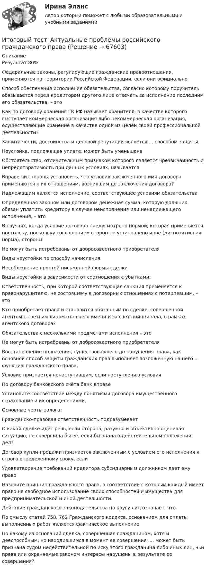      
            Описание
            Результат 80%Федеральные законы, регулирующие гражданские правоотношения, применяются на территории Российской Федерации, если они официальноСпособ обеспечения исполнения обязательства, согласно которому поручитель обязывается перед кредитором другого лица отвечать за исполнение последним его обязательства, – этоКак по договору хранения ГК РФ называет хранителя, в качестве которого выступает коммерческая организация либо некоммерческая организация, осуществляющие хранение в качестве одной из целей своей профессиональной деятельности?Защита чести, достоинства и деловой репутации является ... способом защиты.Неустойка, подлежащая уплате, может быть уменьшенаОбстоятельство, отличительным признаком которого является чрезвычайность и непредотвратимость при данных условиях, называетсяВправе ли стороны установить, что условия заключенного ими договора применяются к их отношениям, возникшим до заключения договора?Надлежащим является исполнение, соответствующее условиям обязательстваОпределенная законом или договором денежная сумма, которую должник обязан уплатить кредитору в случае неисполнения или ненадлежащего исполнения, – этоВ случаях, когда условие договора предусмотрено нормой, которая применяется постольку, поскольку соглашением сторон не установлено иное (диспозитивная норма), стороныНе могут быть истребованы от добросовестного приобретателяВиды неустойки по способу начисления:Несоблюдение простой письменной формы сделкиВиды неустойки в зависимости от соотношения с убытками:Ответственность, при которой соответствующая санкция применяется к правонарушителю, не состоящему в договорных отношениях с потерпевшим, – этоКто приобретает права и становится обязанным по сделке, совершенной агентом с третьим лицом от своего имени и за счет принципала, в рамках агентского договора?Обязательства с несколькими предметами исполнения – этоНе могут быть истребованы от добросовестного приобретателяВосстановление положения, существовавшего до нарушения права, как основной способ защиты гражданских прав выполняет возложенную на него ... функцию гражданского права.Условие признается ненаступившим, если наступлению условияПо договору банковского счёта банк вправеУстановите соответствие между понятиями договора имущественного страхования и их определениями.Основные черты залога:Гражданско-правовая ответственность подразумеваетО какой сделке идёт речь, если сторона, разумно и объективно оценивая ситуацию, не совершила бы её, если бы знала о действительном положении дел?Договор купли-продажи признается заключенным с условием его исполнения к строго определенному сроку, еслиУдовлетворение требований кредитора субсидиарным должником дает ему правоНазовите принцип гражданского права, в соответствии с которым каждый имеет право на свободное использование своих способностей и имущества для предпринимательской и иной деятельности.Действие гражданского законодательства по кругу лиц означает, чтоПо смыслу статей 758, 762 Гражданского кодекса, основанием для оплаты выполненных работ является фактическое выполнениеПо какому из оснований сделка, совершенная гражданином, хотя и дееспособным, но находившимся в момент ее совершения ..., может быть признана судом недействительной по иску этого гражданина либо иных лиц, чьи права или охраняемые законом интересы нарушены в результате ее совершения?   
            
            
            Итоговый тест_Академический английский язык 2Итоговый тест_Актуальные проблемы российского гражданского праваИтоговый тест, Анализ и аудит ВЭД, Сибупк, 4 курсИТОГОВЫЙ ТЕСТ, анализ и прогнозирование банкротства , 100%, СИБУПК, 3 курсИтоговый тест, анализ финансовой отчетности, СИБУПК, 3 курсИТОГОВЫЙ ТЕСТ, бухгалтерский управленческий учет, 100%, СИБУПК, 3 курсИтоговый тест Бухгалтерский управленческий учет СибУПКИтоговый тест (2 попытки), Электрические станции и подстанции, РосдистантИтоговый тест (40 вопросов) по дисциплине Введение в строительную профессию - Баллы:35,0/40,0, Оценка 74,4/85,0 (тест выполнен в январе 2024 года)Итоговый тест (40 вопросов) по дисциплине Геодезия 1 - Баллы:40,0/40,0, Оценка 30,0/30,0 (тест выполнен в январе 2024 года)Итоговый тест (40 вопросов) по дисциплине Основы строительной климатологии, теплотехники, акустики и светотехники - Баллы:39,7/40,0, Оценка 29,8/30,0 (тест выполнен в декабре 2023 года)Итоговый тест (40 вопросов) по дисциплине Средства программной разработки - Баллы:28,0/40,0, Оценка 21,0/30,0 (тест выполнен в январе 2024 года)Итоговый тест (40 вопросов) по дисциплине Средства программной разработки - Баллы:31,0/40,0, Оценка 23,3/30,0 (тест выполнен в январе 2024 года)ИТОГОВЫЙ ТЕСТ (431 вопрос) Строительные материалы ТГУ Росдистант
