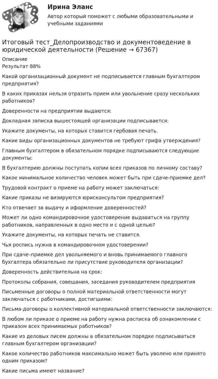      
            Описание
            Результат 88%Какой организационный документ не подписывается главным бухгалтером предприятия?В каких приказах нельзя отразить прием или увольнение сразу нескольких работников?Доверенности на предприятии выдаются:Докладная записка вышестоящей организации подписывается:Укажите документы, на которых ставится гербовая печать.Какие виды организационных документов не требуют грифа утверждения?Главным бухгалтером в обязательном порядке подписываются следующие документы:В бухгалтерию должны поступать копии всех приказов по личному составу?Какое минимальное количество человек может быть при сдаче-приемке дел?Трудовой контракт о приеме на работу может заключаться:Какие приказы не визируются юрисконсультом предприятия?Кто отвечает за выдачу и оформление доверенностей?Может ли одно командировочное удостоверение выдаваться на группу работников, направленных в одно место и с одной целью?Укажите документы, на которых печать не ставится.Чья роспись нужна в командировочном удостоверении?При сдаче–приемке дел увольняемого и вновь принимаемого главного бухгалтера обязательно ли присутствие руководителя организации?Доверенность действительна на срок:Протоколы собрания, совещания, заседания руководителем предприятияПисьменные договоры о полной материальной ответственности могут заключаться с работниками, достигшими:Письма-договоры о коллективной материальной ответственности заключаются:В любом ли приказе о приеме на работу нужна расписка об ознакомлении с приказом всех принимаемых работников?Какие из деловых писем должны в обязательном порядке подписываться главным бухгалтером организации?Какое количество работников максимально может быть уволено или принято одним приказом?Какие письма имеют название?   
            
            
            Итоговый тест - Государственное регулирование деятельности юридических лицИтоговый тест_Делопроизводство и документоведение в юридической деятельностиИтоговый тест - Делопроизводство и режим секретности Итоговый тест и компетенционный тест по дисциплине Актуальные проблемы правового регулирования корпоративных отношенийИтоговый тест Инвестиционная деятельность предприятий и организаций Итоговый тест (Интернет-маркетинг переподготовка) тест с ответами СинергияИтоговый тест Информатика ПГУТИ Поволжский государственный университетИтоговый тест_Актуальные проблемы российского гражданского праваИтоговый тест, Анализ и аудит ВЭД, Сибупк, 4 курсИТОГОВЫЙ ТЕСТ, анализ и прогнозирование банкротства , 100%, СИБУПК, 3 курсИтоговый тест, анализ финансовой отчетности, СИБУПК, 3 курсИТОГОВЫЙ ТЕСТ, бухгалтерский управленческий учет, 100%, СИБУПК, 3 курсИтоговый тест Бухгалтерский управленческий учет СибУПКИтоговый тест Высшая математика 2