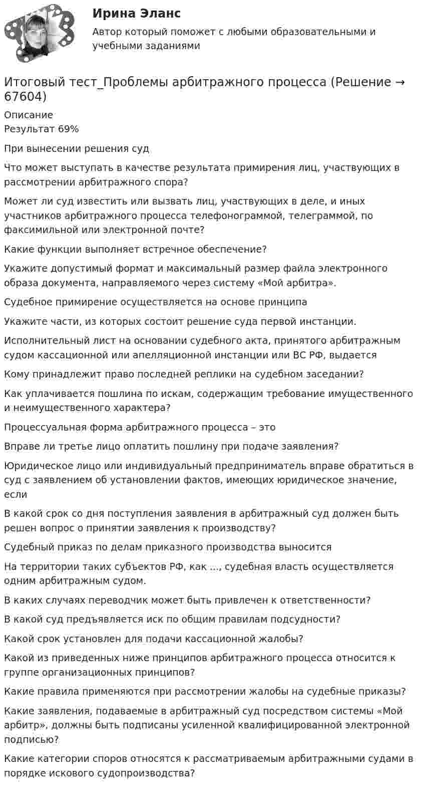      
            Описание
            Результат 69%При вынесении решения судЧто может выступать в качестве результата примирения лиц, участвующих в рассмотрении арбитражного спора?Может ли суд известить или вызвать лиц, участвующих в деле, и иных участников арбитражного процесса телефонограммой, телеграммой, по факсимильной или электронной почте?Какие функции выполняет встречное обеспечение?Укажите допустимый формат и максимальный размер файла электронного образа документа, направляемого через систему «Мой арбитра».Судебное примирение осуществляется на основе принципаУкажите части, из которых состоит решение суда первой инстанции.Исполнительный лист на основании судебного акта, принятого арбитражным судом кассационной или апелляционной инстанции или ВС РФ, выдаетсяКому принадлежит право последней реплики на судебном заседании?Как уплачивается пошлина по искам, содержащим требование имущественного и неимущественного характера?Процессуальная форма арбитражного процесса – этоВправе ли третье лицо оплатить пошлину при подаче заявления?Юридическое лицо или индивидуальный предприниматель вправе обратиться в суд с заявлением об установлении фактов, имеющих юридическое значение, еслиВ какой срок со дня поступления заявления в арбитражный суд должен быть решен вопрос о принятии заявления к производству?Судебный приказ по делам приказного производства выноситсяНа территории таких субъектов РФ, как ..., судебная власть осуществляется одним арбитражным судом.В каких случаях переводчик может быть привлечен к ответственности?В какой суд предъявляется иск по общим правилам подсудности?Какой срок установлен для подачи кассационной жалобы?Какой из приведенных ниже принципов арбитражного процесса относится к группе организационных принципов?Какие правила применяются при рассмотрении жалобы на судебные приказы?Какие заявления, подаваемые в арбитражный суд посредством системы «Мой арбитр», должны быть подписаны усиленной квалифицированной электронной подписью?Какие категории споров относятся к рассматриваемым арбитражными судами в порядке искового судопроизводства?   
            
            
            итоговый тест  Преступления против государственной власти и управленияИтоговый тест_Проблемы арбитражного процессаИтоговый тест_Проблемы гражданского процессуального праваИтоговый тест_Проблемы деликтного права Итоговый тест - Профессиональная этикаИтоговый тест Родная литература с ответами Итоговый Тест Росдистант Business English (б1) 2022Итоговый тест - Правовое регулирование антикоррупционной деятельностиИтоговый тест_Правовое регулирование антикоррупционной деятельностиИтоговый тест - Правовое регулирование государственной и муниципальной службыИтоговый тест - Правовое регулирование национальной безопасностиИтоговый тест: Пределы, Производные, Исследование функций, ФНП, Интегралы 94%Итоговый тест. Предпринимательская деятельность. Проектная деятельность 1. РосдистантИтоговый тест. Предпринимательская деятельность. Проектная деятельность 2. Росдистант