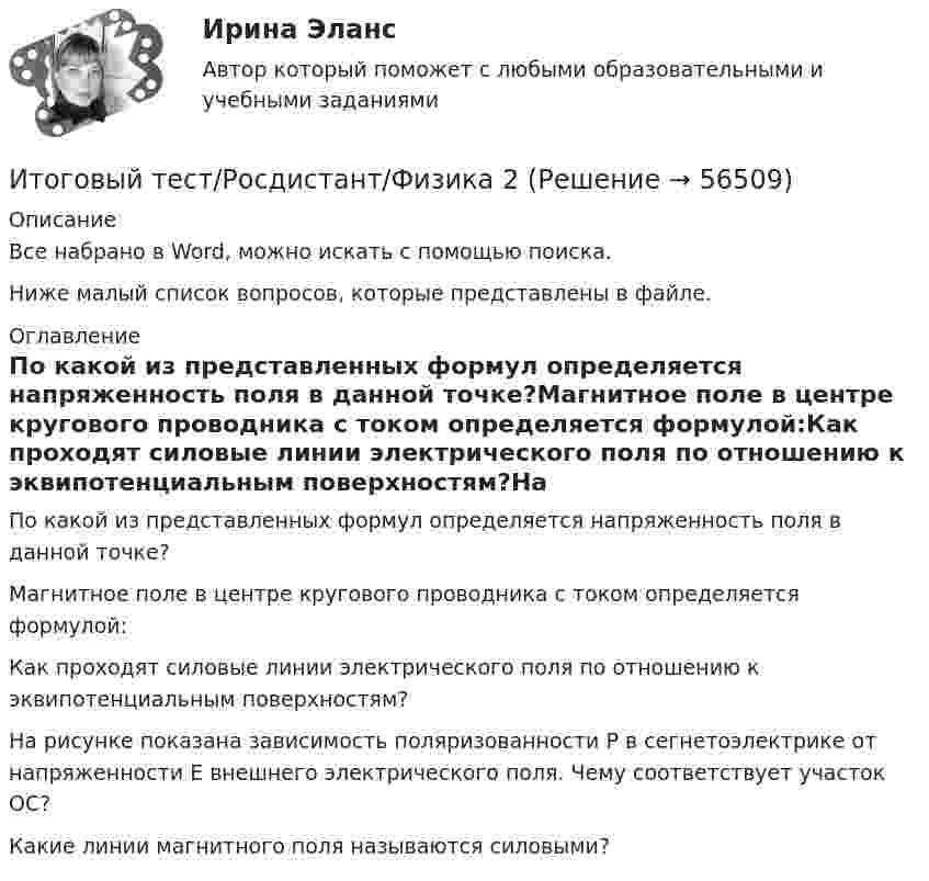     
            Описание
            Все набрано в Word, можно искать с помощью поиска.Ниже малый список вопросов, которые представлены в файле. 
            Оглавление
            По какой из представленных формул определяется напряженность поля в данной точке?Магнитное поле в центре кругового проводника с током определяется формулой:Как проходят силовые линии электрического поля по отношению к эквипотенциальным поверхностям?На рисунке показана зависимость поляризованности Ρ в сегнетоэлектрике от напряженности Ε внешнего электрического поля. Чему соответствует участок ОС?Какие линии магнитного поля называются силовыми?  
            
            
            Итоговый тест Росдистант Физика 1Итоговый тест/Росдистант/Физика 2Итоговый тест  Росдистант Физиология человекаИтоговый тест Росдистант Элективные дисциплины по физической культуре и спортуИтоговый тест Росдистант  Элективные дисциплины по физической культуре и спорту 4Итоговый тест Росдистант Элективные дисциплины по физической культуре и спорту. БаскетболИтоговый тест  Росдистант Элективные дисциплины по физической культуре и спорту. Физическая культура и спорт для лиц с отклонениями в состоянии здоровьяИтоговый тест  Росдистант Сопротивление материалов 1Итоговый тест  Росдистант Строительные материалыИтоговый тест Росдистант Теория и методика культурно-досуговой деятельностиИтоговый тест Росдистант Теория и методика физической культуры 1Итоговый тест Росдистант Теория и методика физической культуры 2Итоговый тест Росдистант Теория и методика физической культуры 2Итоговый тест Росдистант Теория и методика физической рекреации и туризма