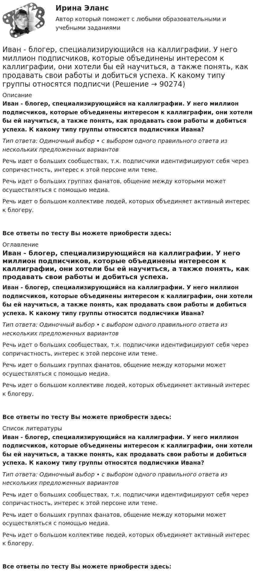      
            Описание
            Иван - блогер, специализирующийся на каллиграфии. У него миллион подписчиков, которые объединены интересом к каллиграфии, они хотели бы ей научиться, а также понять, как продавать свои работы и добиться успеха. К какому типу группы относятся подписчики Ивана?Тип ответа: Одиночный выбор • с выбором одного правильного ответа из нескольких предложенных вариантовРечь идет о больших сообществах, т.к. подписчики идентифицируют себя через сопричастность, интерес к этой персоне или теме.Речь идет о больших группах фанатов, общение между которыми может осуществляться с помощью медиа.Речь идет о большом коллективе людей, которых объединяет активный интерес к блогеру.Все ответы по тесту Вы можете приобрести здесь:  
            Оглавление
            Иван - блогер, специализирующийся на каллиграфии. У него миллион подписчиков, которые объединены интересом к каллиграфии, они хотели бы ей научиться, а также понять, как продавать свои работы и добиться успеха. К какому типу группы относятся подписчики Ивана?Тип ответа: Одиночный выбор • с выбором одного правильного ответа из нескольких предложенных вариантовРечь идет о больших сообществах, т.к. подписчики идентифицируют себя через сопричастность, интерес к этой персоне или теме.Речь идет о больших группах фанатов, общение между которыми может осуществляться с помощью медиа.Речь идет о большом коллективе людей, которых объединяет активный интерес к блогеру.Все ответы по тесту Вы можете приобрести здесь:  
            Список литературы
            Иван - блогер, специализирующийся на каллиграфии. У него миллион подписчиков, которые объединены интересом к каллиграфии, они хотели бы ей научиться, а также понять, как продавать свои работы и добиться успеха. К какому типу группы относятся подписчики Ивана?Тип ответа: Одиночный выбор • с выбором одного правильного ответа из нескольких предложенных вариантовРечь идет о больших сообществах, т.к. подписчики идентифицируют себя через сопричастность, интерес к этой персоне или теме.Речь идет о больших группах фанатов, общение между которыми может осуществляться с помощью медиа.Речь идет о большом коллективе людей, которых объединяет активный интерес к блогеру.Все ответы по тесту Вы можете приобрести здесь:  
            
            
            И. Ансофф классифицировал виды стратегического управления в зависимости от степени нестабильности внешней среды. Какой из видов стратегического управления по данной классификации актуален при существенной нестабильности внешней среды?Иван - блогер, специализирующийся на каллиграфии. У него миллион подписчиков, которые объединены интересом к каллиграфии, они хотели бы ей научиться, а также понять, как продавать свои работы и добиться успеха. К какому типу группы относятся подписчиИванова Мария Петровна, сотрудница отдела продаж одной из московских компаний, каждый день ходит на обед в одно и то же кафе в течение 6 месяцев. Это кафе расположено в 50-ти метрах от офиса. К каком типу лояльности относится поведение потребителя? Иванов Д.М., работавший инженером завода, скоропостижно скончался. У него на иждивении находились два сына (4 и 10 лет), а также неработающая теща, которая после смерти Петрова осуществляет уход за его детьми. Вдова Иванова Д.М. работает.  Иванов заключил с туристической фирмой договор на туристическое обслуживание, купив путевку для поездки заграницу.Иванов И.И. является автором нового типа измерительного прибора, который может быть использован на предприятиях энергетической отрасли.Иванов, имея в собственности земельный участок, решил заключить с Петровым соглашениеЗональное распространение живых организмов на планете определяется сочетанием ...Зона от 2х метром и более относительно собеседника называется …Зона чрезвычайной ситуации локального характера не выходит за пределы территории …Зона чрезвычайной ситуации муниципального характера не выходит за пределы территории …Зоопсихология и сравнительная психология. Ответ на итоговый тест. РосдистантЗрительные трубы геодезических инструментов являются Выберите один ответ: a.собирательными b.рассеивающими c.телескопическими d.линзамиЗуева обратилась в суд с иском к Зуеву о взыскании алиментов на содержание их общего несовершеннолетнего ребенка.