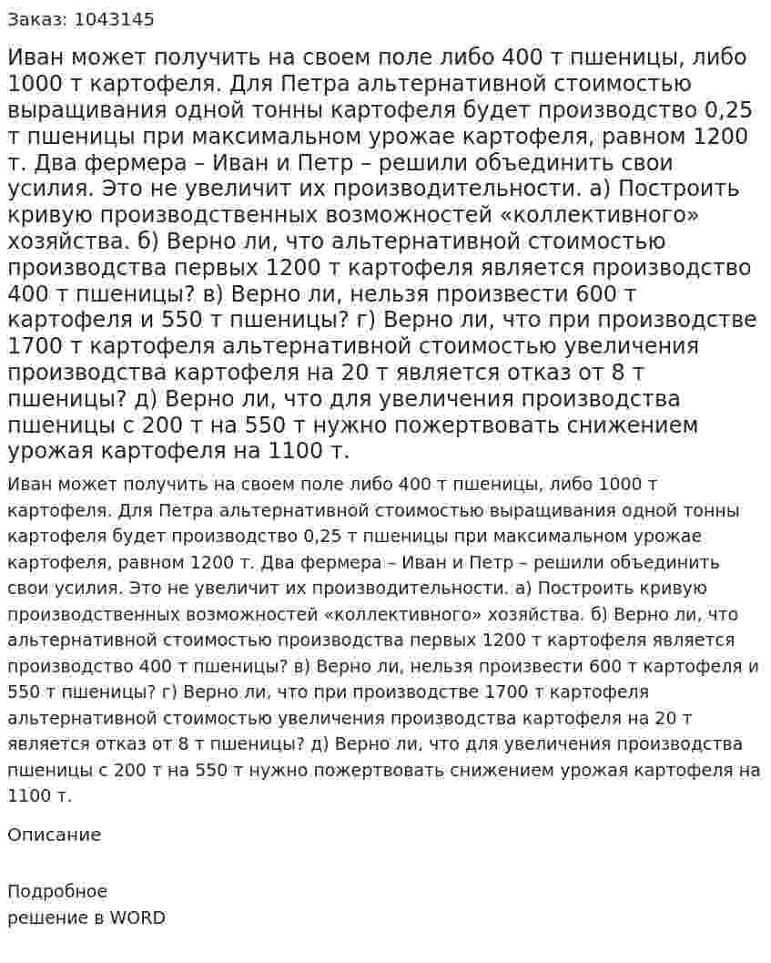 Иван может получить на своем поле либо 400 т пшеницы, либо 1000 т картофеля. Для Петра альтернативной стоимостью выращивания одной тонны картофеля будет производство 0,25 т пшеницы при максимальном урожае картофеля, равном 1200 т. Два фермера – Иван и Петр – решили объединить свои усилия. Это не увеличит их производительности.  а) Построить кривую производственных возможностей «коллективного» хозяйства.  б) Верно ли, что альтернативной стоимостью производства первых 1200 т картофеля является производство 400 т пшеницы?  в) Верно ли, нельзя произвести 600 т картофеля и 550 т пшеницы?  г) Верно ли, что при производстве 1700 т картофеля альтернативной стоимостью увеличения производства картофеля на 20 т является отказ от 8 т пшеницы?  д) Верно ли, что для увеличения производства пшеницы с 200 т на 550 т нужно пожертвовать снижением урожая картофеля на 1100 т. 