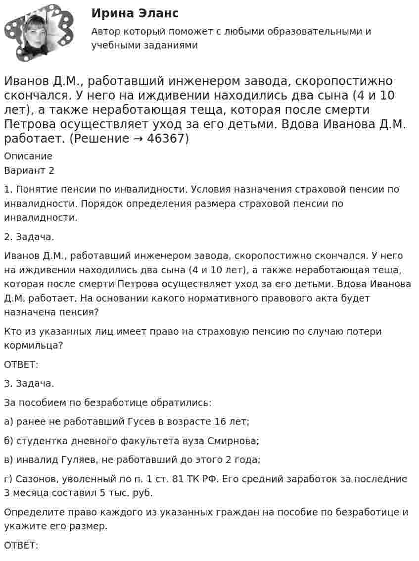      
            Описание
            Вариант 21. Понятие пенсии по инвалидности. Условия назначения страховой пенсии по инвалидности. Порядок определения размера страховой пенсии по инвалидности.2. Задача.Иванов Д.М., работавший инженером завода, скоропостижно скончался. У него на иждивении находились два сына (4 и 10 лет), а также неработающая теща, которая после смерти Петрова осуществляет уход за его детьми. Вдова Иванова Д.М. работает. На основании какого нормативного правового акта будет назначена пенсия?Кто из указанных лиц имеет право на страховую пенсию по случаю потери кормильца?ОТВЕТ:3. Задача.За пособием по безработице обратились:а) ранее не работавший Гусев в возрасте 16 лет;б) студентка дневного факультета вуза Смирнова;в) инвалид Гуляев, не работавший до этого 2 года;г) Сазонов, уволенный по п. 1 ст. 81 ТК РФ. Его средний заработок за последние 3 месяца составил 5 тыс. руб.Определите право каждого из указанных граждан на пособие по безработице и укажите его размер.ОТВЕТ:  
            
            
            Иванова Мария Петровна, сотрудница отдела продаж одной из московских компаний, каждый день ходит на обед в одно и то же кафе в течение 6 месяцев. Это кафе расположено в 50-ти метрах от офиса. К каком типу лояльности относится поведение потребителя? Иванов Д.М., работавший инженером завода, скоропостижно скончался. У него на иждивении находились два сына (4 и 10 лет), а также неработающая теща, которая после смерти Петрова осуществляет уход за его детьми. Вдова Иванова Д.М. работает.  Иванов заключил с туристической фирмой договор на туристическое обслуживание, купив путевку для поездки заграницу.Иванов И.И. является автором нового типа измерительного прибора, который может быть использован на предприятиях энергетической отрасли.Иванов, имея в собственности земельный участок, решил заключить с Петровым соглашениеИванов Л.М. обратился с ходатайством о приобретении гражданства Российской Федерации в порядке приема в управление Федеральной миграционной службы НСО. В Ордынском районе Новосибирской области он проживал в течение трех месяцев на момент подачи ходатайства. Иванов имел в прошлом гражданство СССР,Иванов Л.М. обратился с ходатайством о приобретении гражданства Российской Федерации ( СИБУПК )Зона чрезвычайной ситуации локального характера не выходит за пределы территории …Зона чрезвычайной ситуации муниципального характера не выходит за пределы территории …Зоопсихология и сравнительная психология. Ответ на итоговый тест. РосдистантЗрительные трубы геодезических инструментов являются Выберите один ответ: a.собирательными b.рассеивающими c.телескопическими d.линзамиЗуева обратилась в суд с иском к Зуеву о взыскании алиментов на содержание их общего несовершеннолетнего ребенка.Зятяжная машинка И. Ансофф классифицировал виды стратегического управления в зависимости от степени нестабильности внешней среды. Какой из видов стратегического управления по данной классификации актуален при существенной нестабильности внешней среды?