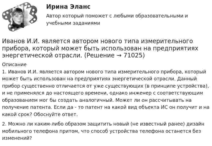      
            Описание
            	1. Иванов И.И. является автором нового типа измерительного прибора, который может быть использован на предприятиях энергетической отрасли. Данный прибор существенно отличается от уже существующих (в принципе устройства), и не применялся до настоящего времени, однако инженер с соответствующим образованием мог бы создать аналогичный. Может ли он рассчитывать на получение патента. Если да - то патент на какой вид объекта ИС он получит и на какой срок? Обоснуйте ответ.	2. Можно ли каким-либо образом защитить новый (не известный ранее) дизайн мобильного телефона притом, что способ устройства телефона останется без изменений?     
            
            
             Иванов заключил с туристической фирмой договор на туристическое обслуживание, купив путевку для поездки заграницу.Иванов И.И. является автором нового типа измерительного прибора, который может быть использован на предприятиях энергетической отрасли.Иванов, имея в собственности земельный участок, решил заключить с Петровым соглашениеИванов Л.М. обратился с ходатайством о приобретении гражданства Российской Федерации в порядке приема в управление Федеральной миграционной службы НСО. В Ордынском районе Новосибирской области он проживал в течение трех месяцев на момент подачи ходатайства. Иванов имел в прошлом гражданство СССР,Иванов Л.М. обратился с ходатайством о приобретении гражданства Российской Федерации ( СИБУПК )Иванов подозревался в сбыте наркотиков. В ходе личного обыска у него были обнаружены и изъяты приготовленные для сбыта 0,5 грамм героина.Иван - организатор детского конкурса песни, где будет участвовать его племянница. Ему нужно измерить эффективность по кайдзен в бизнес-планировании на месяц. Для этого необходимо составить список дел и организовать их определенным образом. Зоопсихология и сравнительная психология. Ответ на итоговый тест. РосдистантЗрительные трубы геодезических инструментов являются Выберите один ответ: a.собирательными b.рассеивающими c.телескопическими d.линзамиЗуева обратилась в суд с иском к Зуеву о взыскании алиментов на содержание их общего несовершеннолетнего ребенка.Зятяжная машинка И. Ансофф классифицировал виды стратегического управления в зависимости от степени нестабильности внешней среды. Какой из видов стратегического управления по данной классификации актуален при существенной нестабильности внешней среды?Иван - блогер, специализирующийся на каллиграфии. У него миллион подписчиков, которые объединены интересом к каллиграфии, они хотели бы ей научиться, а также понять, как продавать свои работы и добиться успеха. К какому типу группы относятся подписчиИванова Мария Петровна, сотрудница отдела продаж одной из московских компаний, каждый день ходит на обед в одно и то же кафе в течение 6 месяцев. Это кафе расположено в 50-ти метрах от офиса. К каком типу лояльности относится поведение потребителя? 