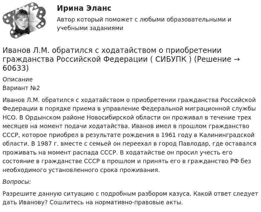     
            Описание
            Вариант №2	Иванов Л.М. обратился с ходатайством о приобретении гражданства Российской Федерации в порядке приема в управление Федеральной миграционной службы НСО. В Ордынском районе Новосибирской области он проживал в течение трех месяцев на момент подачи ходатайства. Иванов имел в прошлом гражданство СССР, которое приобрел в результате рождения в 1961 году в Калининградской области. В 1987 г. вместе с семьей он переехал в город Павлодар, где оставался проживать на момент распада СССР. В ходатайстве он просил учесть его состояние в гражданстве СССР в прошлом и принять его в гражданство РФ без необходимого установленного срока проживания. Вопросы:	Разрешите данную ситуацию с подробным разбором казуса. Какой ответ следует дать Иванову? Сошлитесь на нормативно-правовые акты.   
            
            
            Иванов Л.М. обратился с ходатайством о приобретении гражданства Российской Федерации в порядке приема в управление Федеральной миграционной службы НСО. В Ордынском районе Новосибирской области он проживал в течение трех месяцев на момент подачи ходатайства. Иванов имел в прошлом гражданство СССР,Иванов Л.М. обратился с ходатайством о приобретении гражданства Российской Федерации ( СИБУПК )Иванов подозревался в сбыте наркотиков. В ходе личного обыска у него были обнаружены и изъяты приготовленные для сбыта 0,5 грамм героина.Иван - организатор детского конкурса песни, где будет участвовать его племянница. Ему нужно измерить эффективность по кайдзен в бизнес-планировании на месяц. Для этого необходимо составить список дел и организовать их определенным образом. ИГИПзс с задачами правильными Синергия 2023Игнатова проживает в одной квартире со свекровью, которую они занимают по договору социального найма. Игнатова обратилась в суд с просьбой о выдаче судебного приказа. В заявлении указала, что просит выселить свекровь из квартиры без предоставления...Игра АрмияЗятяжная машинка И. Ансофф классифицировал виды стратегического управления в зависимости от степени нестабильности внешней среды. Какой из видов стратегического управления по данной классификации актуален при существенной нестабильности внешней среды?Иван - блогер, специализирующийся на каллиграфии. У него миллион подписчиков, которые объединены интересом к каллиграфии, они хотели бы ей научиться, а также понять, как продавать свои работы и добиться успеха. К какому типу группы относятся подписчиИванова Мария Петровна, сотрудница отдела продаж одной из московских компаний, каждый день ходит на обед в одно и то же кафе в течение 6 месяцев. Это кафе расположено в 50-ти метрах от офиса. К каком типу лояльности относится поведение потребителя? Иванов Д.М., работавший инженером завода, скоропостижно скончался. У него на иждивении находились два сына (4 и 10 лет), а также неработающая теща, которая после смерти Петрова осуществляет уход за его детьми. Вдова Иванова Д.М. работает.  Иванов заключил с туристической фирмой договор на туристическое обслуживание, купив путевку для поездки заграницу.Иванов И.И. является автором нового типа измерительного прибора, который может быть использован на предприятиях энергетической отрасли.
