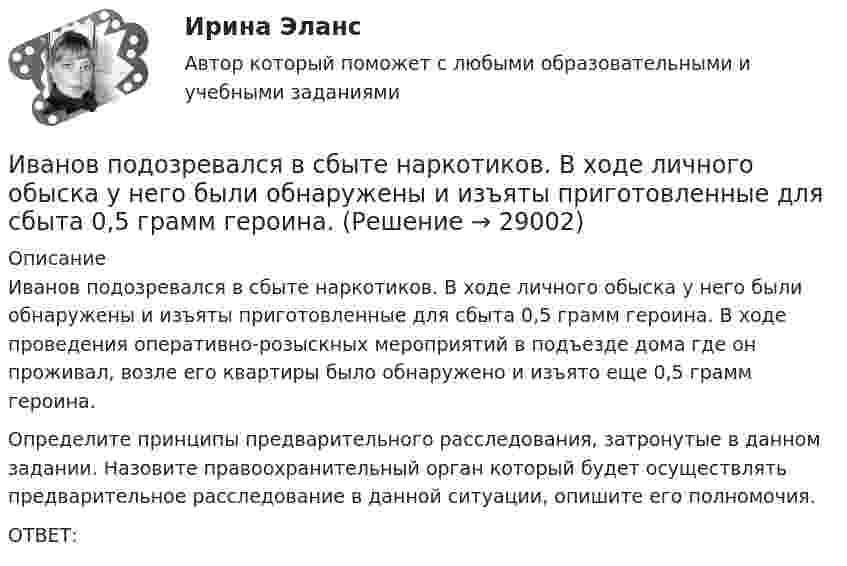      
          Описание
          	Иванов подозревался в сбыте наркотиков. В ходе личного обыска у него были обнаружены и изъяты приготовленные для сбыта 0,5 грамм героина. В ходе проведения оперативно-розыскных мероприятий в подъезде дома где он проживал, возле его квартиры было обнаружено и изъято еще 0,5 грамм героина.	Определите принципы предварительного расследования, затронутые в данном задании. Назовите правоохранительный орган который будет осуществлять предварительное расследование в данной ситуации, опишите его полномочия.	ОТВЕТ:  
            
            
            Иванов Л.М. обратился с ходатайством о приобретении гражданства Российской Федерации ( СИБУПК )Иванов подозревался в сбыте наркотиков. В ходе личного обыска у него были обнаружены и изъяты приготовленные для сбыта 0,5 грамм героина.Иван - организатор детского конкурса песни, где будет участвовать его племянница. Ему нужно измерить эффективность по кайдзен в бизнес-планировании на месяц. Для этого необходимо составить список дел и организовать их определенным образом. ИГИПзс с задачами правильными Синергия 2023Игнатова проживает в одной квартире со свекровью, которую они занимают по договору социального найма. Игнатова обратилась в суд с просьбой о выдаче судебного приказа. В заявлении указала, что просит выселить свекровь из квартиры без предоставления...Игра АрмияИгра в денди - Тарзан и маугл -  Ещё покупая картридж для SEGA ( «век» тому назад) заметил что продавец назвал игрушку о МауглиИ. Ансофф классифицировал виды стратегического управления в зависимости от степени нестабильности внешней среды. Какой из видов стратегического управления по данной классификации актуален при существенной нестабильности внешней среды?Иван - блогер, специализирующийся на каллиграфии. У него миллион подписчиков, которые объединены интересом к каллиграфии, они хотели бы ей научиться, а также понять, как продавать свои работы и добиться успеха. К какому типу группы относятся подписчиИванова Мария Петровна, сотрудница отдела продаж одной из московских компаний, каждый день ходит на обед в одно и то же кафе в течение 6 месяцев. Это кафе расположено в 50-ти метрах от офиса. К каком типу лояльности относится поведение потребителя? Иванов Д.М., работавший инженером завода, скоропостижно скончался. У него на иждивении находились два сына (4 и 10 лет), а также неработающая теща, которая после смерти Петрова осуществляет уход за его детьми. Вдова Иванова Д.М. работает.  Иванов заключил с туристической фирмой договор на туристическое обслуживание, купив путевку для поездки заграницу.Иванов И.И. является автором нового типа измерительного прибора, который может быть использован на предприятиях энергетической отрасли.Иванов, имея в собственности земельный участок, решил заключить с Петровым соглашение