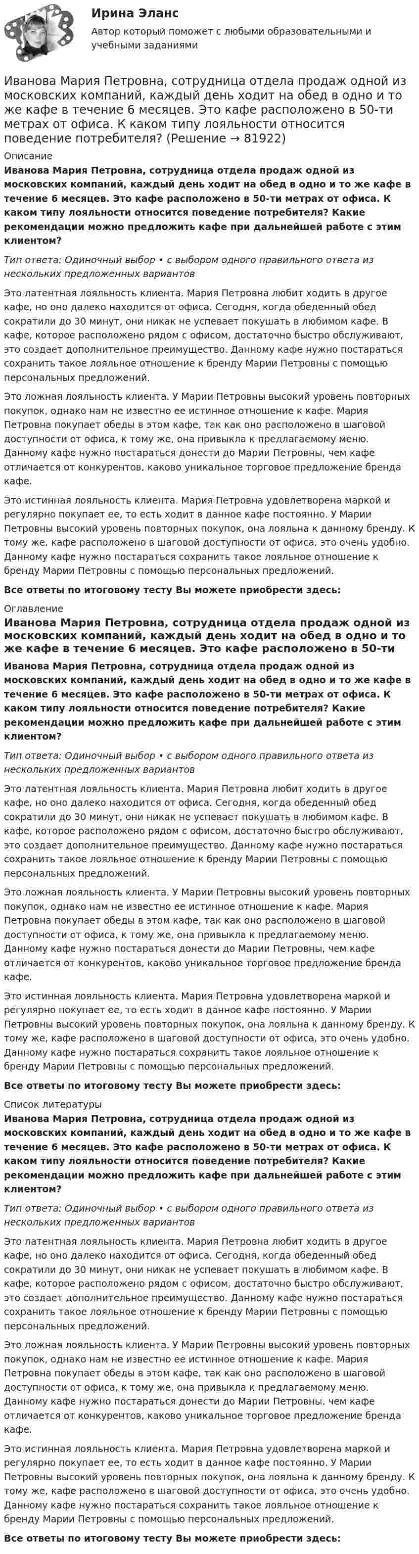      
            Описание
            Иванова Мария Петровна, сотрудница отдела продаж одной из московских компаний, каждый день ходит на обед в одно и то же кафе в течение 6 месяцев. Это кафе расположено в 50-ти метрах от офиса. К каком типу лояльности относится поведение потребителя? Какие рекомендации можно предложить кафе при дальнейшей работе с этим клиентом?Тип ответа: Одиночный выбор • с выбором одного правильного ответа из нескольких предложенных вариантовЭто латентная лояльность клиента. Мария Петровна любит ходить в другое кафе, но оно далеко находится от офиса. Сегодня, когда обеденный обед сократили до 30 минут, они никак не успевает покушать в любимом кафе. В кафе, которое расположено рядом с офисом, достаточно быстро обслуживают, это создает дополнительное преимущество. Данному кафе нужно постараться сохранить такое лояльное отношение к бренду Марии Петровны с помощью персональных предложений.Это ложная лояльность клиента. У Марии Петровны высокий уровень повторных покупок, однако нам не известно ее истинное отношение к кафе. Мария Петровна покупает обеды в этом кафе, так как оно расположено в шаговой доступности от офиса, к тому же, она привыкла к предлагаемому меню. Данному кафе нужно постараться донести до Марии Петровны, чем кафе отличается от конкурентов, каково уникальное торговое предложение бренда кафе.Это истинная лояльность клиента. Мария Петровна удовлетворена маркой и регулярно покупает ее, то есть ходит в данное кафе постоянно. У Марии Петровны высокий уровень повторных покупок, она лояльна к данному бренду. К тому же, кафе расположено в шаговой доступности от офиса, это очень удобно. Данному кафе нужно постараться сохранить такое лояльное отношение к бренду Марии Петровны с помощью персональных предложений.Все ответы по итоговому тесту Вы можете приобрести здесь:  
            Оглавление
            Иванова Мария Петровна, сотрудница отдела продаж одной из московских компаний, каждый день ходит на обед в одно и то же кафе в течение 6 месяцев. Это кафе расположено в 50-ти метрах от офиса. К каком типу лояльности относится поведение потребителя? Какие рекомендации можно предложить кафе при дальнейшей работе с этим клиентом?Тип ответа: Одиночный выбор • с выбором одного правильного ответа из нескольких предложенных вариантовЭто латентная лояльность клиента. Мария Петровна любит ходить в другое кафе, но оно далеко находится от офиса. Сегодня, когда обеденный обед сократили до 30 минут, они никак не успевает покушать в любимом кафе. В кафе, которое расположено рядом с офисом, достаточно быстро обслуживают, это создает дополнительное преимущество. Данному кафе нужно постараться сохранить такое лояльное отношение к бренду Марии Петровны с помощью персональных предложений.Это ложная лояльность клиента. У Марии Петровны высокий уровень повторных покупок, однако нам не известно ее истинное отношение к кафе. Мария Петровна покупает обеды в этом кафе, так как оно расположено в шаговой доступности от офиса, к тому же, она привыкла к предлагаемому меню. Данному кафе нужно постараться донести до Марии Петровны, чем кафе отличается от конкурентов, каково уникальное торговое предложение бренда кафе.Это истинная лояльность клиента. Мария Петровна удовлетворена маркой и регулярно покупает ее, то есть ходит в данное кафе постоянно. У Марии Петровны высокий уровень повторных покупок, она лояльна к данному бренду. К тому же, кафе расположено в шаговой доступности от офиса, это очень удобно. Данному кафе нужно постараться сохранить такое лояльное отношение к бренду Марии Петровны с помощью персональных предложений.Все ответы по итоговому тесту Вы можете приобрести здесь:  
            Список литературы
            Иванова Мария Петровна, сотрудница отдела продаж одной из московских компаний, каждый день ходит на обед в одно и то же кафе в течение 6 месяцев. Это кафе расположено в 50-ти метрах от офиса. К каком типу лояльности относится поведение потребителя? Какие рекомендации можно предложить кафе при дальнейшей работе с этим клиентом?Тип ответа: Одиночный выбор • с выбором одного правильного ответа из нескольких предложенных вариантовЭто латентная лояльность клиента. Мария Петровна любит ходить в другое кафе, но оно далеко находится от офиса. Сегодня, когда обеденный обед сократили до 30 минут, они никак не успевает покушать в любимом кафе. В кафе, которое расположено рядом с офисом, достаточно быстро обслуживают, это создает дополнительное преимущество. Данному кафе нужно постараться сохранить такое лояльное отношение к бренду Марии Петровны с помощью персональных предложений.Это ложная лояльность клиента. У Марии Петровны высокий уровень повторных покупок, однако нам не известно ее истинное отношение к кафе. Мария Петровна покупает обеды в этом кафе, так как оно расположено в шаговой доступности от офиса, к тому же, она привыкла к предлагаемому меню. Данному кафе нужно постараться донести до Марии Петровны, чем кафе отличается от конкурентов, каково уникальное торговое предложение бренда кафе.Это истинная лояльность клиента. Мария Петровна удовлетворена маркой и регулярно покупает ее, то есть ходит в данное кафе постоянно. У Марии Петровны высокий уровень повторных покупок, она лояльна к данному бренду. К тому же, кафе расположено в шаговой доступности от офиса, это очень удобно. Данному кафе нужно постараться сохранить такое лояльное отношение к бренду Марии Петровны с помощью персональных предложений.Все ответы по итоговому тесту Вы можете приобрести здесь:  
            
            
            Иван - блогер, специализирующийся на каллиграфии. У него миллион подписчиков, которые объединены интересом к каллиграфии, они хотели бы ей научиться, а также понять, как продавать свои работы и добиться успеха. К какому типу группы относятся подписчиИванова Мария Петровна, сотрудница отдела продаж одной из московских компаний, каждый день ходит на обед в одно и то же кафе в течение 6 месяцев. Это кафе расположено в 50-ти метрах от офиса. К каком типу лояльности относится поведение потребителя? Иванов Д.М., работавший инженером завода, скоропостижно скончался. У него на иждивении находились два сына (4 и 10 лет), а также неработающая теща, которая после смерти Петрова осуществляет уход за его детьми. Вдова Иванова Д.М. работает.  Иванов заключил с туристической фирмой договор на туристическое обслуживание, купив путевку для поездки заграницу.Иванов И.И. является автором нового типа измерительного прибора, который может быть использован на предприятиях энергетической отрасли.Иванов, имея в собственности земельный участок, решил заключить с Петровым соглашениеИванов Л.М. обратился с ходатайством о приобретении гражданства Российской Федерации в порядке приема в управление Федеральной миграционной службы НСО. В Ордынском районе Новосибирской области он проживал в течение трех месяцев на момент подачи ходатайства. Иванов имел в прошлом гражданство СССР,Зона от 2х метром и более относительно собеседника называется …Зона чрезвычайной ситуации локального характера не выходит за пределы территории …Зона чрезвычайной ситуации муниципального характера не выходит за пределы территории …Зоопсихология и сравнительная психология. Ответ на итоговый тест. РосдистантЗрительные трубы геодезических инструментов являются Выберите один ответ: a.собирательными b.рассеивающими c.телескопическими d.линзамиЗуева обратилась в суд с иском к Зуеву о взыскании алиментов на содержание их общего несовершеннолетнего ребенка.Зятяжная машинка 
