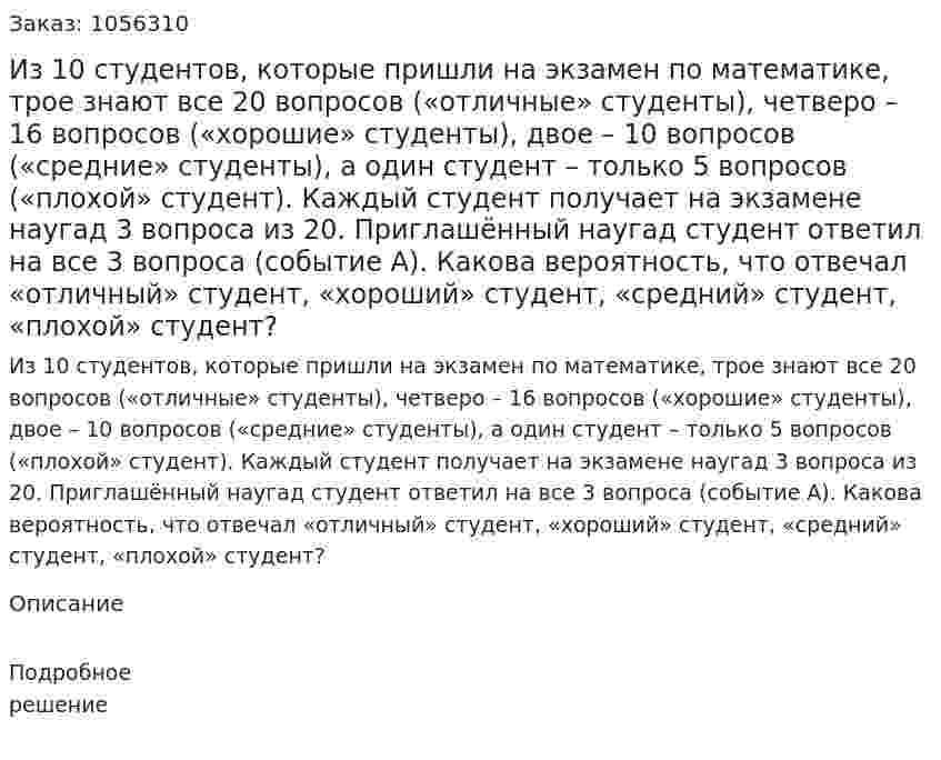 Из 10 студентов, которые пришли на экзамен по математике, трое знают все 20 вопросов («отличные» студенты), четверо – 16 вопросов («хорошие» студенты), двое – 10 вопросов («средние» студенты), а один студент – только 5 вопросов («плохой» студент). Каждый студент получает на экзамене наугад 3 вопроса из 20. Приглашённый наугад студент ответил на все 3 вопроса (событие А). Какова вероятность, что отвечал «отличный» студент, «хороший» студент, «средний» студент, «плохой» студент? 