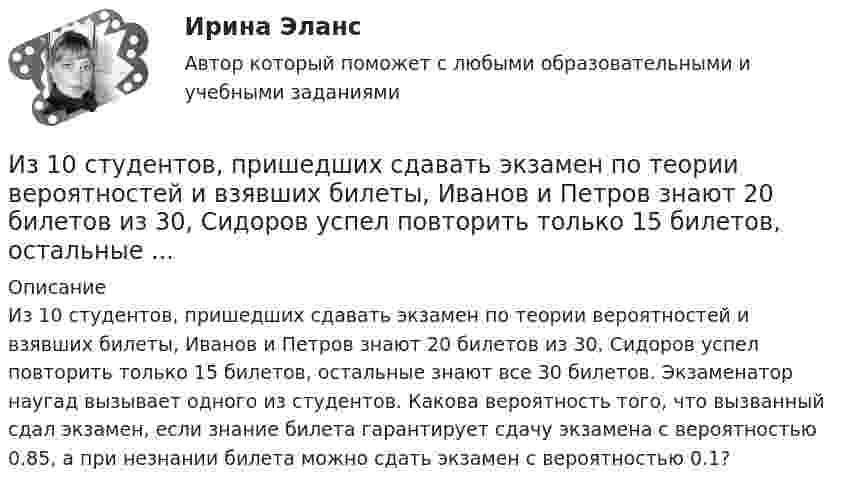      
          Описание
          Из 10 студентов, пришедших сдавать экзамен по теории вероятностей и взявших билеты, Иванов и Петров знают 20 билетов из 30, Сидоров успел повторить только 15 билетов, остальные знают все 30 билетов. Экзаменатор наугад вызывает одного из студентов. Какова вероятность того, что вызванный сдал экзамен, если знание билета гарантирует сдачу экзамена с вероятностью 0.85, а при незнании билета можно сдать экзамен с вероятностью 0.1?  
            
            
            Из 10 кг 20%-ного раствора при охлаждении выделилось 400 г соли. Чему равна процентная концентрация охлажденного раствора?Из 10 студентов, пришедших сдавать экзамен по теории вероятностей и взявших билеты, Иванов и Петров знают 20 билетов из 30, Сидоров успел повторить только 15 билетов, остальные ...Из 1,3 г гидроксида металла получается 2,85 г его сульфата. Вычислите молярную массу эквивалента этого металла.Избавляемся от веснушекИз баллона, содержащего кислород (O2) под давлением p = 106 Па при температуре t = 18 °C, выпустили половину находившегося в нём газа. Считая, что процесс адиабатический, определить конечную температуру и давление кислорода.Из баллона со сжатым кислородом, находящимся при постоянной температуре, израсходовано столько кислорода, что его давление упало от 9,8 до 7,84 МПа. Какая часть первоначальной массы кислорода израсходована?Из банкротства, предполагающий наименьшие издержки для всех заинтересованных сторон, - это ... банкротствоИДО Экономика государственного и муниципального сектора (тест с ответами) 20 вопросов 100%ИДО Экономика и организация предприятий сервиса ИДО Экономико-математическое моделирование бизнесаИДО Экономическая география и регионалистика (тест с ответами) 20 вопросов 100%Иерархическая структура работ (ИСР) проекта служит основой для … Иерархическая структура работ (ИСР) проекта служит основой для … (укажите 3 варианта ответа)иерархическое дерево свойств качества