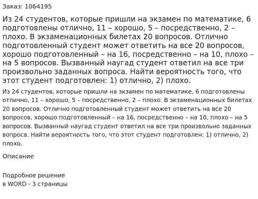 Из 24 студентов, которые пришли на экзамен по математике, 6 подготовлены отлично, 11 – хорошо, 5 – посредственно, 2 – плохо. В экзаменационных билетах 20 вопросов. Отлично подготовленный студент может ответить на все 20 вопросов, хорошо подготовленный – на 16, посредственно – на 10, плохо – на 5 вопросов. 	Вызванный наугад студент ответил на все три произвольно заданных вопроса. Найти вероятность того, что этот студент подготовлен: 	1) отлично, 2) плохо. 