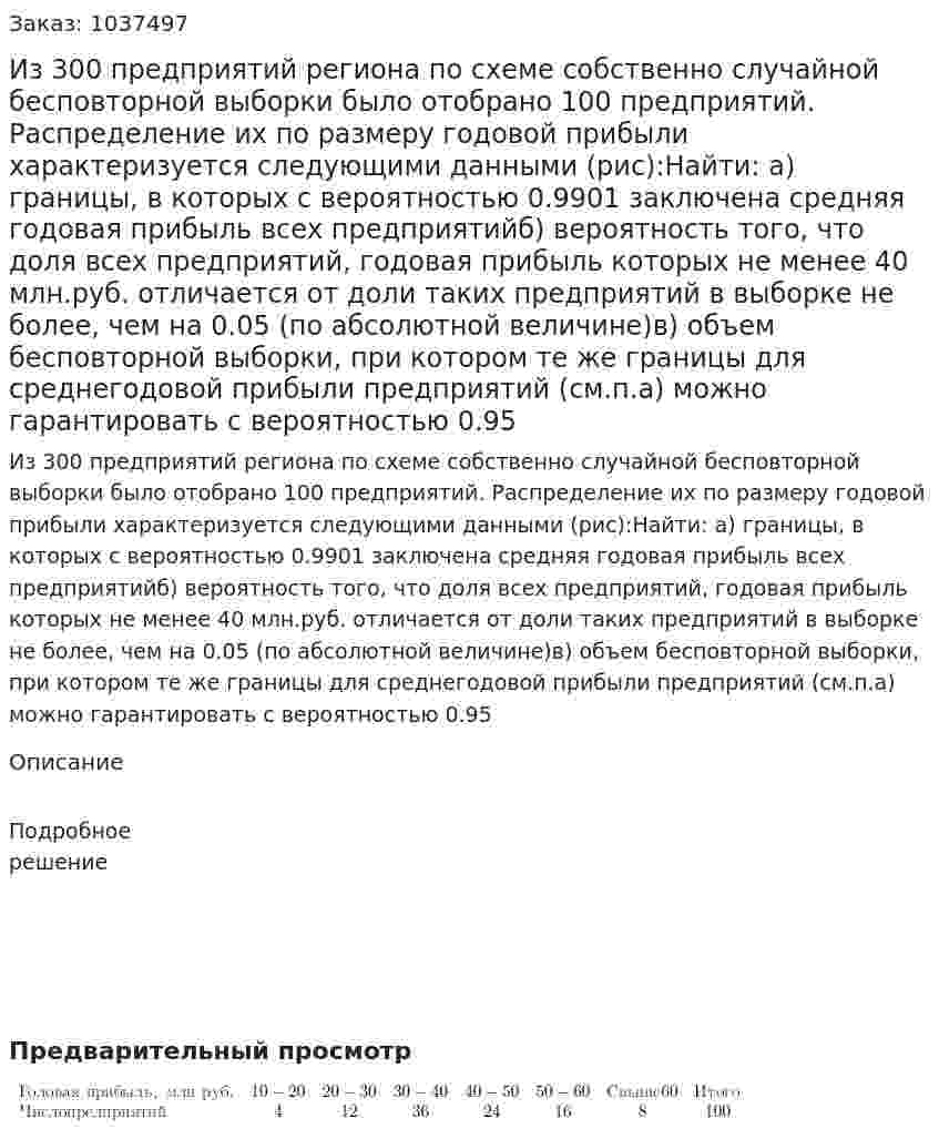 Из 300 предприятий региона по схеме собственно случайной бесповторной выборки было отобрано 100 предприятий. Распределение их по размеру годовой прибыли характеризуется следующими данными (рис):Найти:  а) границы, в которых с вероятностью 0.9901 заключена средняя годовая прибыль всех предприятийб) вероятность того, что доля всех предприятий, годовая прибыль которых не менее 40 млн.руб. отличается от доли таких предприятий в выборке не более, чем на 0.05 (по абсолютной величине)в) объем бесповторной выборки, при котором те же границы для среднегодовой прибыли предприятий (см.п.а) можно гарантировать с вероятностью 0.95 