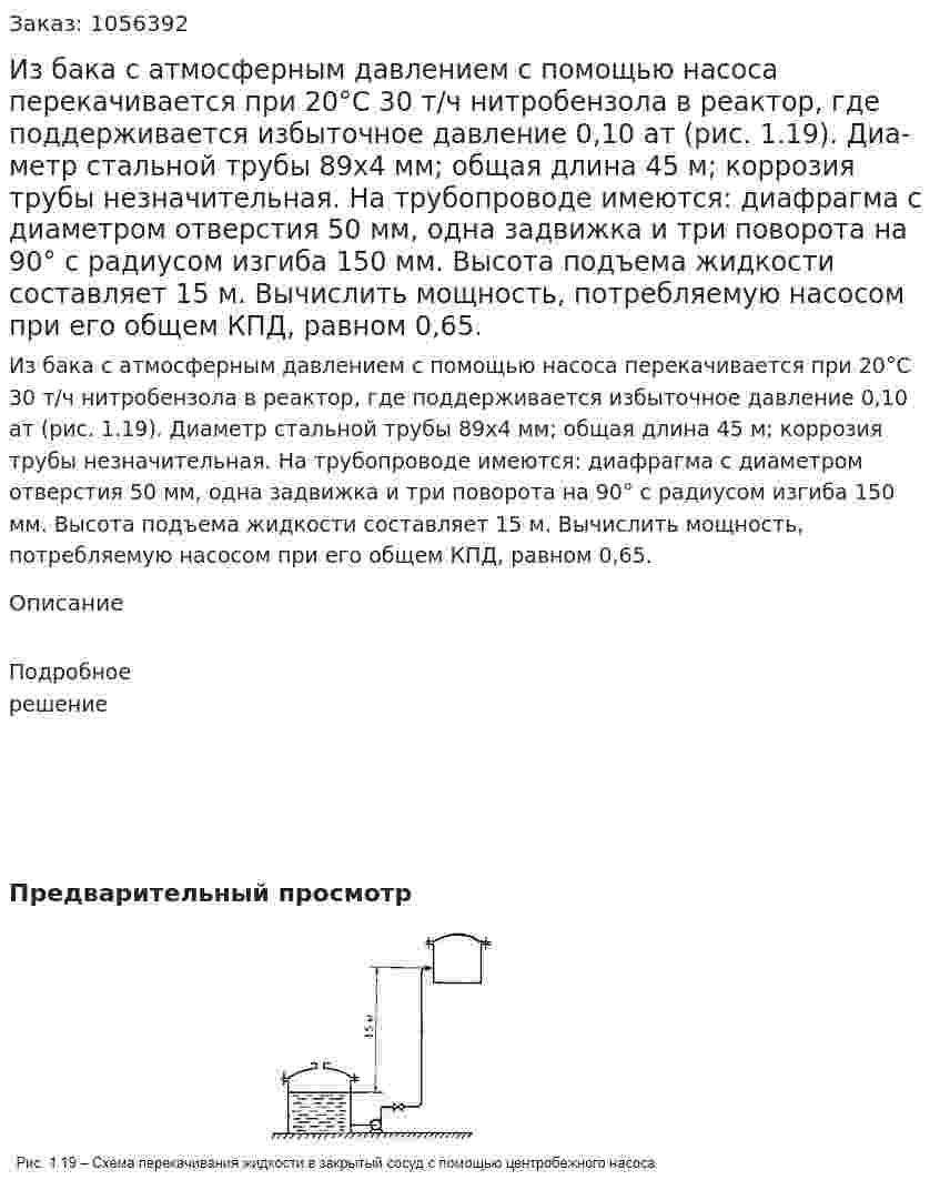 Из бака с атмосферным давлением с помощью насоса перекачивается при 20°С 30 т/ч нитробензола в реактор, где поддерживается избыточное давление 0,10 ат (рис. 1.19). Диа­метр стальной трубы 89x4 мм; общая длина 45 м; коррозия трубы незначительная. На трубопроводе имеются: диафрагма с диамет­ром отверстия 50 мм, одна задвижка и три поворота на 90° с ра­диусом изгиба 150 мм. Высота подъема жидкости составляет 15 м. Вычислить мощность, потребляемую насосом при его общем КПД, равном 0,65. 