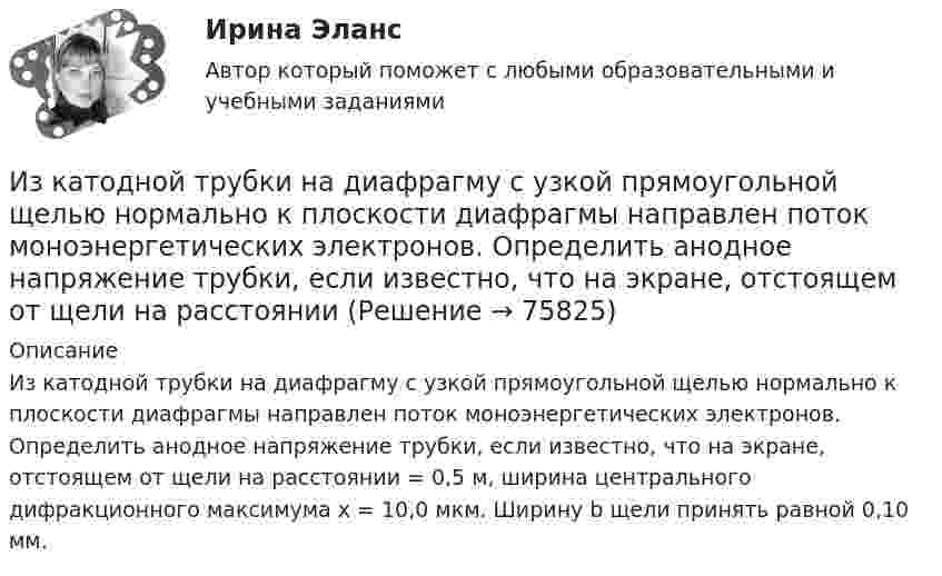      
            Описание
            Из катодной трубки на диафрагму с узкой прямоугольной щелью нормально к плоскости диафрагмы направлен поток моноэнергетических электронов. Определить анодное напряжение трубки, если известно, что на экране, отстоящем от щели на расстоянии = 0,5 м, ширина центрального дифракционного максимума x = 10,0 мкм. Ширину b щели принять равной 0,10 мм.   
            
            
            Из капиллярной трубки по каплям вытекает глицерин. Диаметр шейки капли в момент отрыва равен 3 мм. Определите коэффициент поверхностного натяжения глицерина, если масса 75 капель равна 429 г.Из катодной трубки на диафрагму с узкой прямоугольной щелью нормально к плоскости диафрагмы направлен поток моноэнергетических электронов. Определить анодное напряжение трубки, если известно, что на экране, отстоящем от щели на расстоянииИз колоды в 36 карт наугад выбирают 4 карты. Какова вероятность того, что все они разной масти?Из колоды карт в 36 листов последовательно, с последующим возвращением в колоду извлекаются 16 карт. Наивероятнейшее число появлений карты пиковой масти равно…Излишки, выявленные при инвентаризации, подлежат …Излучаемая точечным источником сферическая электромагнитная волна, уравнение которой в системе СИ имеет вид распространяется в вакууме. Определить среднюю мощность источника Из матрицы размера n*m удалить столбцы, номера которых кратны трем. Язык СиИз каких видов складывается полная деформация при однократном загружении бетонного элемента кратковременной нагрузкой? ТулГУИз каких основных частей состоит кожухотрубный теплообменникИз каких основных частей состоит резервуар? ТулГУИз каких основных частей состоит резервуар? ТулГУИз какого материала выполнены щетки асинхронного электродвигателя с фазным ротором?  Выберите один ответ:  a. Из алюминия;  b. Из меди;  c. Из графита; d. Из электротехнической стали;  e. Из полиуретана.Из какого материала выполняются затяжки предварительно напряжённых балок?  ТулГУИз какого материала изготавливается заземляющее устройство Выберите один ответ: a.пропитанной древесины b.металла c.бетона